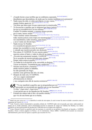 3
4

5

6

7

8
9

10
11

12

¡Cuando hiciste cosas terribles que no estábamos esperando, [Ex 34:10; Sal 68:8 ]
deseábamos que descendieras, de modo que los montes temblaran en tu presencia!
Nadie nunca ha oído, ni oídos percibieron, ni ojos vieron, [1T 3:16; 1Jn 3:1]
ningún Elohim aparte de Ti.[La 3:35; Jn 14:2 -3; 1Ts 1:10 ]
Tus obras que haces para los que esperan por tu misericordia.[ 303]
Tú favoreciste a aquellos que se alegraron por hacer justicia,[Ge 31:2; He 4:16]
los q ue se recordaron de ti en tus caminos.[Sof 2:3, Hch 10:2 -4, 35 ]
Cuando Tú estabas enojado, y nosotros hemos pecado;
por lo tanto, hemos errado.[Jn 6:54; Ro 8:38; 11:26]
Todos nosotros somos inmundos,[cp 53:6; Jue 40:4; Sal 51:5; Ro 7:18; Ef 2:1]
todas nuestra justicia como trapos de menstruación;[cp 57:12; Je 23:6; Ez 33:13; Fil 3:8; ]
nos marchitamos, todos nosotros, como hojas,[cp 40:6 -8; Zc 3:5; Ya 1:10; 1P 1:24]
y así el viento nos llevará lejos.[ 304] [Sal 1;4]
Nadie invoca Tu Nombre
ni se acuerda de apoyarse de ti,[cp 27:5; Ez 22:30; 2Cr 7:14]
porque has escondido tu rostro de nosotros[cp 57:17; 59:2; De 31:17, 29]
y causado que nuestros pecados nos destruyan. [ Sal 90:7-9]
Pero ahora, O YAHWEH, Tú eres nuestro padre;[cp 63:16; De 32:6 ]
nosotros somos el barro, y todos la obra de tus manos. [cp 45:9; Jn 1:3; Ef 2:10]
¡No estés tan sumamente enojado, YAHWEH![74:1-2; 79:5 -9; Je 10:24]
No te acuerdes de nuestros pecados para siempre. [Mi 7:18-20]
Porque todos somos tu pueblo.[cp 63:19; Sal 79:13]
Tu ciudad de tu Kedushah se ha convertido en desierto ,[Sal 79:1-7; Da 9:26 -27]
Tziyon un desierto, Yerushalayim una maldición.[Lu 21:21]
Nuestra casa Kadosh y hermosa,[2R 25:8; Sal 74:5 -7; 2Cr 36:19; Mt 24:2 ]
donde nuestros padres te alababan,
ha sido quemada con fuego ;
nuestras cosas gloriosas han ido a la ruina.
Después de todo esto, O YAHWEH,
¿Te vas a seguir conteniendo?
¿Permanecerás en silencio
y nos castigarás más allá de nuestra resistencia?[Sal 83:1; Re 6:10]

65
2

303

1

"Yo me manifesté a aquellos que no preguntaban por mí,[Sal 22:27; Ro 9:24-26,30; 10:20]
para poder ser encontrado por aquellos que no me buscaban.[Ef 2:12,13]
Yo dije: '¡Aquí estoy! ¡Aquí estoy!'[cp 45:22; Jn 1:29]
A una nación que no me llamaba por Mi Nombre. [ 305][De 32:21; 1P 2:10]
Extendí mis manos todo el día a un pueblo rebelde,[ Sal 22:27; Pr 1:24; Mt 8:10; 15:21; Ro 10:21]
que vive de una forma que no es buena,

Shaúl cita este verso en 1C 2:9 e identifica la razón de esta espera, la cual es tener Su amor revelado a nosotros como el
remanente de Yisra'el. [2C 2:9-15 ]
304
Toda Yisra'el y toda la humanidad es pecadora, delante de YAHWEH nadie está sin pecado, por tanto, nadie puede ser
limpio por la Toráh solamente, toda la humanidad necesita la expiación de sangre de Yahshúa Ha Mashíaj. Los Judíos
Ortodoxos no han tenido perdón de pecados por 2,000 años por no aceptar esta expiación.
305
Como Efrayim-Yisra'el se gentilizó entre las naciones, se convirtió en un perfecto Goy/Gentil, no buscaba a YAHWEH,
buscaba y busca a dioses paganos en Roma y en el cristianismo. Ahora ABBA YAHWEH está tocando sus corazones
individualmente, para traer de regreso a aquellos que escuchen Su Voz.

 