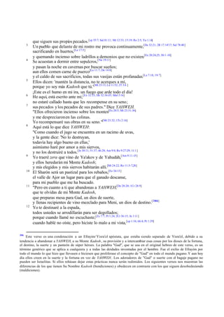 3

4

5

6
7

8

9

10

11

12

306

que siguen sus propios pecados.[cp 55:7; Sal 81:11; Mt 12:33; 15:19; Ro 2:5; Ya 1:14]
Un pueblo que delante de mi rostro me provoca continuamente,[De 32:21; 2R 17:14'17; Sal 78:40]
sacrificando en huertos,[Le 17:5]
y quemando incienso sobre ladrillos a demonios que no existen.[Ex 20:24,25; 30:1 -10]
Se acuestan a dormir entre sepulcros,[Nu 19:11]
y pasan la noche en cavernas por buscar sueños;
aun ellos comen carne de puerco[Le 11:7; De 14:8]
y el caldo de sus sacrificios, todas sus vasijas están profanadas.[Le 7:18; 19:7]
Ellos dicen: 'mantén la distancia, no te acerques a mí,
porque yo soy más Kadosh que tú.'[Mt 23:13; Lu 11:52; 2T 3:6 ]
¡Este es el humo en mi ira, un fuego que arde todo el día!
He aquí, está escrito ante mí; [Ex 32:33; De 32:34-35; Mal 3:16]
no estaré callado hasta que les recompense en su seno;
sus pecados y los pecados de sus padres." Dice YAHWEH.
"Ellos ofrecieron incienso sobre los montes[Ex 20:5; Mt 23:31-36]
y me despreciaron en las colinas.
Yo recompensaré sus obras en su seno."[Mt 23:32; 1Ts 2:16]
Aquí está lo que dice YAHWEH:
"Como cuando el jugo se encuentra en un racimo de uvas,
y la gente dice: 'No lo destruyan,
todavía hay algo bueno en ellas,'
asimismo haré por amor a mis siervos,
y no los destruiré a todos.[Je 30:11; 31:37; 46:28; Am 9:8; Ro 9:27-29; 11:1 ]
Yo traeré zera que vino de Ya'akov y de Yahudáh,[Am 9:11-15]
y ellos heredarán mi Monte Kadosh;
y mis elegidos y mis siervos habitarán allí.[Mt 24:22; Ro 11:5-7,28]
El Sharón será un pastizal para los rebaños,[Ez 34:13]
el valle de Ajor un lugar para que el ganado descanse,
para mi pueblo que me ha buscado.
"Pero en cuanto a ti que abandonas a YAHWEH,[De 28:20; 1Cr 28:9]
que te olvidas de mi Monte Kadosh,
que preparas mesa para Gad, un dios de suerte,
y llenas recipientes de vino mezclado para Meni, un dios de destino.[ 306]
Yo te destinaré a la espada,
todos ustedes se arrodillarán para ser degollados;
porque cuando llamé no escuchaste;[Zc 7:7; Pr 1:24; 2Cr 36:15; Jn 1:11]
cuando hablé no oíste, pero hiciste lo malo a mi vista, [cp 1:16; 66:4; Pr 1:29]

Este verso es una condenación a un Efrayim/ Yisra'el apóstata, que estaba siendo separado de Yisra'el, debido a su
tendencia a abandonar a YAHWEH, a su Monte Kadosh , su provisión y a intercambiar esas cosas por los dioses de la fortuna,
el destino, la suerte y un panteón de súper héroes. La palabra "Gad", que se usa en el original hebreo de este verso, es un
término genérico que se aplica a cualquiera y a todas las deidades inventadas por el hombre. Fue el exilio de Efrayim por
todo el mundo lo que hizo que llevasen e hiciesen que proliferase el concepto de "Gad" en todo el mundo pagano. Y aun hoy
día ellos creen en la suerte y la fortuna en vez de YAHWEH . Los adoradores de "Gad" o suerte con el bagaje pagano no
pueden ser Israelitas. Si ellos rehúsan dejar estas prácticas nunca serán redimidos. Los siguientes versos nos muestran las
diferencias de los que tienen Su Nombre Kadosh (bendiciones) y obedecen en contraste con los que siguen desobedeciendo
(maldiciones).

 