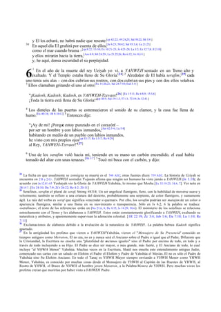 30

6

y El los echará, no habrá nadie que rescate.[cp 42:22; 49:24,25; Sal 50:22; Mi 5:8 ]
En aquel día El gruñirá por cuenta de ellos,[Je 6:23; 50:42; Sal 93:3,4; Lu 21:25]
como el mar cuando brama –[cp 8:22; 13:10; Ex 10:21-23; Je 4:23 -28; La 3:2; Ez 32:7,8; Jl 2:10]
y ellos mirarán hacia la tierra,[Am 8:9; Mt 24:29; Lu 21:25,26; Re 6:12; 16:10,11 ]
y, he aquí, densa oscuridad el su perplejidad.
1

En el año de la muerte del rey Uziyah yo vi. a YAHWEH sentado en un Trono alto y
exaltado. Y el Templo estaba lleno de Su Gloria.[24] 2 Alrededor de El había serafim,[25] cada
uno tenía seis alas – con dos cubrían sus rostros, con dos cubrían sus pies y con dos ellos volaban.
3
Ellos clamaban gritando el uno al otro:[Ex 15:20,21; Sal 24:7-10; Esd 3:11]
"¡Kadosh, Kadosh, Kadosh, es YAHWEH-Tzevaot![26] [Ex 15:11; Re 4:8,9; 15:3,4]
¡Toda la tierra está llena de Su Gloria!"[cp 40:5; Sal 19:1-3; 57:11; 72:19; Jn 12:41]
4

Los dinteles de las puertas se estremecieron al sonido de su clamor, y la casa fue llena de
humo.[Ex 40:34; 1R 8:10-12] 5 Entonces dije:
"¡Ay de mí! ¡Porque estoy punzado en el corazón! –
por ser un hombre y con labios inmundos,[Jue 42:5-6; Lu 5:8]
habitando en medio de un pueblo con labios inmundos,
he visto con mis propios ojos[cp 33:17; Re 1:5-7; Ro 9:29]
al Rey, YAHWEH-Tzevaot!"[ 27]
6

Uno de los serafim voló hacia mí, teniendo en su mano un carbón encendido, el cual había
tomado del altar con unas tenazas.[He 1:7] 7 Tocó mi boca con el carbón, y dijo:

24

La fecha en que usualmente se consigna su muerte es el 740 AEC, otras fuentes dicen 759 AEC. La historia de Uziyah se
encuentra en 2 R y 2 Cr . YAHWEH sentado: Yojanán afirma que ningún ser humano ha visto jamás a YAHWEH (Jn 1.18); de
acuerdo con Jn 12.41 -45 Yeshayah vio la Gloria de YAHWEH-Yahshúa, lo mismo que Moshe.[Ex 33.19–23; 34.6, 7]. Ver nota en
2R 15:7 . [Ex 24:10; Da 7:9; 2Cr 26:22; Re 4:2; 20:11]
25
Serafines, serafim el plural de seraf; Strong #8314: Un ser angelical flamígero, fiero, con la habilidad de moverse suave y
velozmente; también se refiere a una criatura del desierto, probablemente una serpiente, de color flamígero, y sumamente
ágil. La raíz del verbo es seraf que significa «encender o quemar». Por ello, los serafim podrían ser malajim de un color o
apariencia flamígera, similar a una llama en su movimiento o transparencia. Sólo en Is 6.2, 6 la palabra se traduce
«serafines»; el resto de las referencias están en (Nu 21.6, 8; De 8.15; Is 14.29; 30.6 ). El ministerio de los serafines se relaciona
estrechamente con el Trono y las alabanzas a YAHWEH . Estos están constantemente glorificando a YAHWEH, exaltando su
naturaleza y atributos, y aparentemente supervisan la adoración celestial. [1R 22:19; Zc 3:4; Job 1:6; Da 7:10; Lu 1:10; Re
7:11]
26
Exclamaciones de alabanza debido a la r
evelación de la naturaleza de YAHWEH . La palabra hebrea Kadosh significa
apartado.
27
En la antigüedad los profetas que vieron a YAHWEH-Yahshúa, vieron el "Mensajero de Su Presencia" conocido en
tiempos antiguos como Metraton, El no era, no es y nunca será el Anciano sobre el Padre o igual que el Padre. Diferente que
la Cristiandad, la Escritura no enseña una "pluralidad de ancianos iguales" sino el Padre por encima de todo, en todo y a
través de todo incluyendo a su Hijo. El Padre se dice ser mayor, o más grande, más fuerte, y El Anciano de todo, lo cual
incluye "al YHWH Menor" Yahshúa. Muchas veces en la Escritura, Shaúl nos enseña este entendimiento antiguo Judío,
comenzado sus cartas con un saludo en Elohim el Padre el Elohim y Padre de Yahshúa el Mesías. El no es sólo el Padre de
Yahshúa sino Su Elohim Anciano. En todo el Tanaj es YHWH Mayor siempre enviando a YHWH Menor como YHWH
Menor, Yahshúa, es conocido por muchas cosas desde el Mensajero de YHWH al Capitán de las Huestes de YHWH, al
Rostro de YHWH, el Brazo de YHWH al hombre joven Metatron, a la Palabra/Memra de YHWH. Pero muchas veces los
profetas creían que morirían por haber visto a YAHWEH Padre.

 