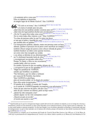 y la serpiente polvo como pan.[ Ge 3:14; Sal 16:20; He 2:14; Re 20:2 ]
Ellos no dañarán ni destruirán
en ningún lugar de mi Monte Kadosh," dice YAHWEH.
"El cielo es mi trono," dice YAHWEH,[1R 8:27; Sal 11:4; Hch 7:49]
"y la tierra el estrado para mis pies.
¿Qué clase de casa podrían ustedes construir para mí?[Mal 1:11; Mt 24:2 Jn 4:20; Re 21:22 ]
¿Qué clase de lugar podrían diseñar para mi descanso? [Ez 37:26; Zc 6:12-13]
¿No fui Yo quien hizo todas estas cosas?[cp 40:26; Ge 1:1; Hch 7:50; Col 1:17; He 1:2 -3]
Así es como todas ellas vinieron a ser." Dice YAHWEH.[cp 4:23; 61:1]
"La clase de persona sobre la cual Yo miro con favor
es una que es pobre y humilde de ruaj,[Ez 9:4-6; Mal 5:3-4; Sal 34:18; 51:17; Lu 18:13-14]
que tiembla ante mi palabra.[Hab 3:16; Sal 119:120; Pr 13:13; Hch 9:6; 16:29; Fil 2:12]
Los transgresores podrían, además, matar una persona como un buey, [cp 1:11-15]
además, quebrar el pescuezo de un perro como sacrificar un cordero,[De 23:18]
también ofrecer sangre de puerco como ofrecer ofrenda de grano,[Le 11:7; De 14:8]
también bendecir un ídolo como quemar incienso,
así como estos han escogido sus sendas
y sus almas se deleitan en sus abominaciones,[ 307]
así Yo disfrutaré haciendo burla de ellos,[Pr 1:31; 2Ts 2:10-12; Re 17:17]
y recompensaré sus pecados sobre ellos.[Je 6:19; Sal 34:4]
Porque Yo llamé, y ellos no me escucharon;[Pr 1:24 ]
cuando hablé, ellos no oyeron.
En cambio, hicieron lo que era maldito delante de mí,
y escogieron lo que no me agradaba."[De 30:19; Jos 24:15; 1R 3:11; 18:21]
"Oigan las palabras de YAHWEH,
ustedes que tiemblan a su palabra:
"Sus hermanos, que los odian y rechazan
por causa de Mi Nombre, han dicho:
'Que YAHWEH se glorifique,
para así nosotros poder ver la alegría de ustedes.'
Pero ellos serán avergonzados." [Mal 3:16 -18; Lu 6:22; 2Ts 1:6-10; T 2:13; He 9:28; 1P 4:12-14]
El tumulto de la ciudad, el sonido del Templo,
es el sonido de YAHWEH pagando recompensa a sus adversarios.[cp 59:18]
Antes de que estuviese de parto, ella dio a luz;[Mt 24:8; Jn 16:21; Re 12:1-4]
antes de que vinieran sus dolores, parió un hijo varón. [Re 12:5 ]
¿Quién ha oído semejante cosa?
¿Quién alguna vez ha visto semejantes cosas?
¿Nacerá un país en un día?
¿Crecerá una nación a una?[308]

66
2

3

4

5

6
7
8

307

1

Significando que lo que los transgresores hagan a partir del atid lavoh o milenio no importa, ya no es tiempo de volverse y
arrepentirse, porque en este momento ya ellos están marcados con la señal de la bestia y no hay regreso para la redención. Ya
es muy tarde aunque se quieran arrepentir. Si ellos han llegado vivos al milenio adorando en domingo y cometiendo todo tipo
de transgresiones, es que se han marcado con el número de la bestia, porque obviamente no han tenido la protección Divina
de YAHWEH. [ Re 15.11-19]
308
Esta profecía se cumplió con el nacimiento del Estado de Yisra'el, David Ben Gurion a las 4:00 p.m. el 14 de Mayo de
1948 leyó la proclamación de independencia de Yisra'el a los líderes Judíos reunidos en el Museo de Arte Moderna en Tel

 