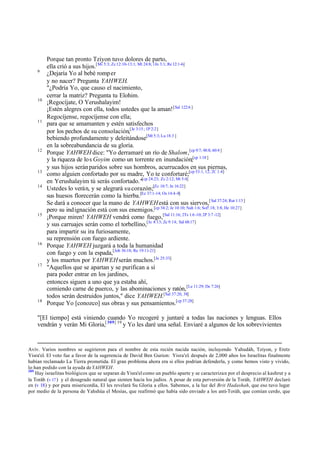 9

10

11

12

13
14

15

16

17

18

Porque tan pronto Tziyon tuvo dolores de parto,
ella crió a sus hijos.[Mi 5:3; Zc 12:10-13:1; Mt 24:8; 1Jn 3:1; Re 12:1-6]
¿Dejaría Yo al bebé romp er
y no nacer? Pregunta YAHWEH.
"¿Podría Yo, que causo el nacimiento,
cerrar la matriz? Pregunta tu Elohim.
¡Regocíjate, O Yerushalayim!
¡Estén alegres con ella, todos ustedes que la aman! [Sal 122:6 ]
Regocíjense, regocíjense con ella;
para que se amamanten y estén satisfechos
por los pechos de su consolación,[Je 3:15 ; 1P 2:2]
bebiendo profundamente y deleitándose[Mt 5:3; Lu 18:3 ]
en la sobreabundancia de su gloria.
Porque YAHWEH dice: "Yo derramaré un río de Shalom,[cp 9:7; 48:8; 60:4 ]
y la riqueza de lo s Goyim como un torrente en inundación;[cp 1:18 ]
y sus hijos serán paridos sobre sus hombros, acurrucados en sus piernas,
como alguien confortado por su madre, Yo te confortaré;[cp 53:1, 12; 2C 1:4]
en Yerushalayim tú serás confortado."[cp 24:23; Zc 2:12; Mt 5:4]
Ustedes lo verán, y se alegrará su corazón;[Zc 10:7; Jn 16:22]
sus huesos florecerán como la hierba.[Ez 37:1-14; Os 14:4-8]
Se dará a conocer que la mano de YAHWEH está con sus siervos,[ Sal 37:24; Rut 1:13 ]
pero su ind ignación está con sus enemigos.[cp 34:2; Je 10:10; Nah 1:6; Sof!.18; 3:8; He 10:27]
¡Porque miren! YAHWEH vendrá como fuego,[Sal 11:16; 2Ts 1:6 -10; 2P 3:7 -12]
y sus carruajes serán como el torbellino,[Je 4:13; Zc 9:14; Sal 68:17]
para impartir su ira furiosamente,
su reprensión con fuego ardiente.
Porque YAHWEH juzgará a toda la humanidad
con fuego y con la espada,[Job 36:18; Re 19:11-21]
y los muertos por YAHWEH serán muchos.[Je 25:33]
"Aquellos que se apartan y se purifican a sí
para poder entrar en los jardines,
entonces siguen a uno que ya estaba ahí,
comiendo carne de puerco, y las abominaciones y ratón, [Le 11:29; De 7:26]
todos serán destruidos juntos," dice YAHWEH.[Sal 37:20, 38]
Porque Yo [conozco] sus obras y sus pensamientos.[cp 37:28]

"[El tiempo] está viniendo cuando Yo recogeré y juntaré a todas las naciones y lenguas. Ellos
vendrán y verán Mi Gloria,[ 309] 19 y Yo les daré una señal. Enviaré a algunos de los sobrevivientes

Aviv. Varios nombres se sugirieron para el nombre de esta recién nacida nación, incluyendo Yahudáh, Tziyon, y Eretz
Yisra'el. El voto fue a favor de la sugerencia de David Ben Gurion: Yisra'el. después de 2,000 años los Israelitas finalmente
habían reclamado La Tierra prometida. El gran problema ahora era si ellos podrían defenderla, y como hemos visto y vivido,
lo han podido con la ayuda de YAHWEH.
309
Hay israelitas biológicos que se separan de Yisra'el como un pueblo aparte y se caracterizan por el desprecio al kashrut y a
la Toráh (v 17 ) y el desagrado natural que sienten hacia los judíos. A pesar de esta perversión de la Toráh, YAHWEH declaró
en (v 18) y por pura misericordia, El les revelará Su Gloria a ellos. Sabemos, a la luz del Brit Hadashah, que eso tuvo lugar
por medio de la persona de Yahshúa el Mesías, que reafirmó que había sido enviado a los anti-Toráh, que comían cerdo, que

 