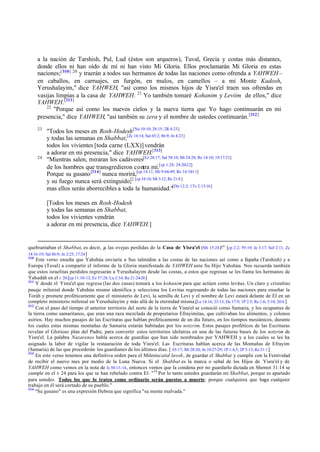 a la nación de Tarshish, Pul, Lud (éstos son arqueros), Tuval, Grecia y costas más distantes,
donde ellos ni han oído de mí ni han visto Mi Gloria. Ellos proclamarán Mi Gloria en estas
naciones;[ 310] 20 y traerán a todos sus hermanos de todas las naciones como ofrenda a YAHWEH –
en caballos, en carruajes, en furgón, en mulos, en camellos – a mi Monte Kadosh,
Yerushalayim," dice YAHWEH, "así como los mismos hijos de Yisra'el traen sus ofrendas en
vasijas limpias a la casa de YAHWEH. 21 Yo también tomaré Kohanim y Leviim de ellos," dice
YAHWEH.[311]
22
"Porque así como los nuevos cielos y la nueva tierra que Yo hago continuarán en mi
presencia," dice YAHWEH, "así también su zera y el nombre de ustedes continuarán. [312]
23

24

"Todos los meses en Rosh-Hodesh [Nu 10:10; 28:15; 2R 4:23]
y todas las semanas en Shabbat,[Zc 14:14; Sal 65:2; 86:9; Jn 4:23]
todos los vivientes [toda carne (LXX)] vendrán
a adorar en mi presencia," dice YAHWEH.[313]
"Mientras salen, miraran los cadáveres[Ez 28:17; Sal 58:10; Mt 24:28; Re 14:10; 19:17:21]
de los hombres que transgredieron contra mí.[cp 1:28; 24:20-22]
Porque su gusano [314] nunca morirá,[cp 14:11; Mr 9:44-49; Re 14:10-11]
y su fuego nunca será extinguido;[] [cp 34:10; Mt 3:12; Re 21:8 ]
mas ellos serán aborrecibles a toda la humanidad."[Da 12:2; 1Ts 2:15-16]
[Todos los meses en Rosh-Hodesh
y todas las semanas en Shabbat,
todos los vivientes vendrán
a adorar en mi presencia, dice YAHWEH.]

quebrantaban el Shabbat, es decir, ¡a las ovejas perdidas de la Casa de Yisra'el (Mt 15:24 )!" [cp 2:2; 59:19; Je 3:17; Sof 2:11; Zc
14:16-19; Sal 86:9; Jn 2:25; 17:24 ]
310
Este verso enseña que Yahshúa enviaría a Sus talmidim a las costas de las naciones así como a E
spaña (Tarshish) y a
Europa (Tuval) a compartir el informe de la Gloria manifestada de YAHWEH ante Su Hijo Yahshúa. Nos recuerda también
que estos israelitas perdidos regresarán a Yerushalayim desde las costas, a estos que regresan se les llama los hermanos de
Yahudáh en el v 20.[cp 11:10-12; Ez 37:28; Lu 2:34; Re 21:24-26 ]
311
Y desde el Yisra'el que regresa (las dos casas) tomará a los kohanim para que actúen como levitas. Un claro y cristalino
pasaje milenial donde Yahshúa mismo identifica y selecciona los Levitas regresando de todas las naciones para enseñar la
Toráh y promete proféticamente que el ministerio de Levi, la semilla de Levi y el nombre de Levi estará delante de El en un
completo ministerio milenial en Yerushalayim y más allá de la eternidad misma.[Le 14:16; 23:13; De 17:9; 1P 2:5; Re 1:6; 5:10; 20:6 ]
312
Con el paso del tiempo el anterior territorio del norte de la tierra de Yisra'el se conoció como Samaria, y los ocupantes de
la tierra como samaritanos, que eran una raza mezclada de propietarios Efrayimitas, que cultivaban los alimentos, y colonos
asirios. Hay muchos pasajes de las Escrituras que hablan proféticamente de un día futuro, en los tiempos mesiánicos, durante
los cuales estas mismas montañas de Samaria estarán habitadas por los notzrim. Estos pasajes proféticos de las Escrituras
revelan el Glorioso plan del Padre, para convertir estos territorios idolatras en una de las futuras bases de los notzrim de
Yisra'el. La palabra Nazarenos habla acerca de guardias que han sido nombrados por YAHWEH y a los cuales se les ha
asignado la labor de vigilar la restauración de toda Yisra'el. Las Escrituras hablan acerca de las Montañas de Efrayim
(Samaria) de las que procederán los guardianes de los últimos días. [ 65:17; Mt 28:20; Jn 10:27-29; 1P 1:4,5; 2P 3:13; Re 21:1 ]
313
En este verso tenemos una definitiva orden para el Milenio/atid lavoh, de guardar el Shabbat y cumplir con la Festividad
de recibir el nuevo mes por medio de la Luna Nueva. Si el Shabbat es la marca o señal de los Hijos de Yisra'el y de
YAHWEH como vemos en la nota de Is 58:13-14 , entonces vemos que la condena por no guardarlo dictada en Shemot 31:14 se
cumple en el v 24 para los que se han rebelado contra El: "14 Por lo tanto ustedes guardarán mi Shabbat, porque es apartado
para ustedes. Todos los que lo traten como ordinario serán puestos a muerte; porque cualquiera que haga cualquier
trabajo en él será cortado de su pueblo."
314
"Su gusano" es una expresión Hebrea que significa "su mente malvada."

 
