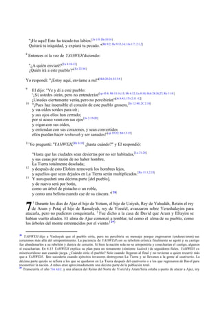"¡He aquí! Esto ha tocado tus labios.[Je 1:9; Da 10:16]
Quitará tu iniquidad, y expiará tu pecado. "[Mt 9:2; He 9:13,14; 1Jn 1:7; 2:1,2]
8

Entonces oí la voz de YAHWEH diciendo:
"¿A quién enviaré?[Ex 4:10-13]
¿Quién irá a este pueblo?"[Ez 22:30]

Yo respondí: "¡Estoy aquí, envíame a mí!"[Hch 20:24; Ef 3:8 ]
9

El dijo: "Ve y di a este pueblo:
'¡Sí ustedes oirán, pero no entenderán![cp 43:8; Mt 13:14,15; Mr 4:12; Lu 8:10; Hch 28:26,27; Ro 11:8 ]
,
¡Ustedes ciertamente verán, pero no percibirán!"[Jn 8:43; 1Ts 2:11-12]
"¡Pues haz insensible el corazón de este pueblo grosero,[Jn 12:40; 2C 2:16]
y sus oídos sordos para oír ;
y sus ojos ellos han cerrado;
por si acaso vean con sus ojos [Jn 3:19-20]
y oigan con sus oídos,
y entiendan con sus corazones, y sean convertidos
ellos puedan hacer teshuvah y ser sanados!"[cp 19:22; Mt 13:15]

10

11

Yo pregunté: "YAHWEH,[Re 6:10] ¿hasta cuándo?" y El respondió:

12
13

7

"Hasta que las ciudades sean desiertas por no ser habitadas,[Lu 21:24]
y sus casas por razón de no haber hombre,
La Tierra totalmente desolada;
y después de esto Elohim removerá los hombres lejos,
y aquellos que sean dejados en La Tierra serán multiplicados.[Ro 11:1,2,15]
Y aun quedará una décima parte [del pueblo],
y de nuevo será por botín,
como un árbol de pistacho o un roble,
y como una bellota cuando cae de su cáscara."[ 28]
1

Durante los días de Ajaz el hijo de Yotam, el hijo de Uziyah, Rey de Yahudáh, Retzin el rey
de Aram y Petaj el hijo de Ramalyah, rey de Yisra'el, avanzaron sobre Yerushalayim para
atacarla, pero no pudieron conquistarla. 2 Fue dicho a la casa de David que Aram y Efrayim se
habían vuelto aliados. El alma de Ajaz comenzó a temblar, tal como el alma de su pueblo, como
los árboles del monte estremecidos por el viento.[ 29]
28

YAHWEH dijo a Yeshayah que el pueblo oiría, pero no percibiría su mensaje porque engrosaron (endurecieron) sus
corazones más allá del arrepentimiento. La paciencia de YAHWEH con su rebelión crónica finalmente se agotó y su castigo
fue abandonarlos a su rebelión y dureza de corazón. Si bien la nación sola no se arrepentiría y cosecharían el castigo, algunos
sí escucharían. En 6.13 YAHWEH explica su plan para un remanente (simiente kadosh) de seguidores fieles. YAHWEH es
misericordioso aun cuando juzga. ¿Cuándo oiría el pueblo? Solo cuando llegaran al final y no tuvieran a quien recurrir más
que a YAHWEH. E sucedería cuando ejércitos invasores destruyeran La Tierra y se llevaran a la gente al cautiverio. La
sto
décima parte quizás se refiera a los que se quedaron en La Tierra después del cautiverio o a los que regresaron de Bavel para
reconstruir la nación. A mbos eran aproximadamente una décima parte de la población total.
29
Transcurría el año 734 AEC. y una alianza del Reino del Norte de Yisra'el y Aram/Siria estaba a punto de atacar a Ajaz, rey

 