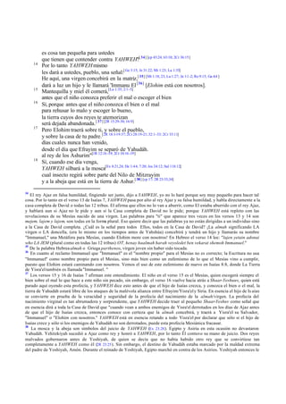 14

15
16

17

18

34

es cosa tan pequeña para ustedes
que tienen que contender contra YAHWEH?[ 34] [cp 43:24; 63:10; 2Cr 36:15]
Por lo tanto YAHWEH mismo
les dará a ustedes, pueblo, una señal:[ Ge 3:15; Je 31:22; Mt 1:23; Lu 1:35]
He aquí, una virgen concebirá en la matriz,[ 35] [Mt 1:18, 23; Lu 1:27; Jn 1:1 -2; Ro 9:15; Ga 4:4 ]
dará a luz un hijo y le llamará 'Immanu El [36] [Elohim está con nosotros].
Mantequilla y miel él comerá,[Lu 1:35; 2:1-5]
antes que el niño conozca preferir el mal o escoger el bien
Sí, porque antes que el niño conozca el bien o el mal
para rehusar lo malo y escoger lo bueno,
la tierra cuyos dos reyes te atemorizan
será dejada abandonada. [ 37] [2R 15:29-30; 16:9]
Pero Elohim traerá sobre ti, y sobre el pueblo,
y sobre la casa de tu padre.[2R 18:1-19:37; 2Cr 28:19-21; 32:1-33; 2Cr 33:11]
días cuales nunca han venido,
desde el día que Efrayim se separó de Yahudáh.
al rey de los Ashurim"[1R 12:16 -19; 2Cr 10:16 -19]
Sí, cuando ese día venga,
YAHWEH silbará a la mosca[Ex 8:21,24; De 1:44; 7:20; Jos 24:12; Sal 118:12]
cual insecto regirá sobre parte del Nilo de Mitzrayim
y a la abeja que está en la tierra de Ashur.[ 38] [cp 17; 2R 23:33,34]

El rey Ajaz en falsa humildad, fingiendo ser justo, dijo a YAHWEH, yo no lo haré porque soy muy pequeño para hacer tal
cosa. Por lo tanto en el verso 13 de Isaías 7, YAHWEH pasa por alto al rey Ajaz y su falsa humildad, y habla directamente a la
casa completa de David o todas las 12 tribus. El afirma que ellos no lo van a aburrir, como El estaba aburrido con el rey Ajaz,
y hablará aun si Ajaz no le pide y aun si la Casa completa de David no le pide; porque YAHWEH está repleto con las
revelaciones de su Mesías nacido de una virgen. Las palabras para "ti" que aparece tres veces en los versos 13 y 14 son
mejem, lajem y lajem, son todas en la form plural. Eso quiere decir que las palabras ya no están dirigidas a un individuo sino
a
a la Casa de David completa. ¿Cuál es la señal para todos Ellos, todos en la Casa de David? ¡La almah significando LA
virgen o LA doncella, (era lo mismo en los tiempos antes de Yahshúa) concebirá y tendrá un hijo y llamarás su nombre
"Immanuel," una Metáfora para Mesías, cuando Elohim more con nosotros! En Hebreo el verso 14 lee: "lajen yetain adonai
who LA JEM (plural como en todas las 12 tribus) OT, henay haalmah harah veyoledet ben vekarat shemoh Immanuel."
35
De la palabra Hebrea almah o Griega parthenos, virgen joven sin haber sido tocada.
36
En cuanto al reclamo Immanuel que "Immanuel" es el "nombre propio" para el Mesías no es correcto; la Escritura no usa
"Immanuel" como nombre propio para el Mesías, sino más bien como un eufemismo de lo que el Mesías vino a cumplir,
puesto que Elohim estará caminando con nosotros. Vemos el uso de este eufemismo de nuevo en Isaías 8:8, donde La Tierra
de Yisra'el también es llamada "Immanuel. "
37
Los versos 15 y 16 de Isaías 7 afirman este entendimiento. El niño en el verso 15 es el Mesías, quien escogerá siempre el
bien sobre el mal lo que hace a este niño sin pecado, sin embargo, el verso 16 vuelve hacia atrás a Shaar-Yeshuuv, quien está
parado aquí oyendo esta profecía, y YAHWEH dice esto antes de que el hijo de Isaías crezca, y conozca el bien o el mal, la
tierra de Yahudáh estará libre de los ataques de la malévola alianza entre Efrayim/Yisra'el y Siria. En esencia el hijo de Is aías
se convierte en prueba de la veracidad y seguridad de la profecía del nacimiento de la almah/virgen. La profecía del
nacimiento virginal es tan abrumadora y sorprendente, que YAHWEH decide traer al pequeño Shaar-Yeshuv como señal que
en esencia dirá a toda la Casa de David que "cuando vean a ambos enemigos de Yisra'el derrotados en los días de Ajaz antes
de que el hijo de Isaías crezca, entonces conoce con certeza que la almah concebirá, y traerá a Yisra'el su Salvador,
"Immanuel" o "Elohim con nosotros." YAHWEH está en esencia retando a todo Yisra'el por declarar que sólo si el hijo de
Isaías crece y sólo si los enemigos de Yahudáh no son derrotados, puede esta profecía Mesiánica fracasar.
38
La mosca y la abeja son símbolos del juicio de YAHWEH (Ex 23.28 ). Egipto y Asiria en esta ocasión no devastaron
Yahudáh. Yehitzkiyah sucedió a Ajaz como rey y honró a YAHWEH, por lo tanto Él contuvo su mano de juicio. Dos reyes
malvados gobernaron antes de Yoshiyah, de quien se decía que no había habido otro rey que se convirtiese tan
completamente a YAHWEH como él (2R 23.25 ). Sin embargo, el destino de Yahudáh estaba marcado por la maldad extrema
del padre de Yoshiyah, Amón. Durante el reinado de Yoshiyah, Egipto marchó en contra de los Asirios. Yoshiyah entonces le

 