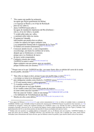 6

7

8

9

10

"Por cuanto este pueblo ha rechaza do
las aguas que fluyen gentilmente de Shiloaj
y se regocija en Retzin y en el hijo de Remalyah
para ser rey sobre ti;
ahora YAHWEH traerá sobre ti
las aguas de inundación impetuosas del Río [Eufrates] –
esto es, al rey de Ashur y su poder.
Y ve ndrá sobre todos tus valles,
y caminará sobre todos tus muros.
El quitará de Yahudáh,
todo hombre que pueda alzar su cabeza,
y todos los capaces de lograr cualquier cosa,
y su campamento llenará toda la expansión de La Tierra.[43]
O Elohim con nosotros [Immanuel]."[cp 7:14; 28:20; Mt 1:23]
Conozcan ustedes Goyim , y sean conquistados;
escuchen algo, aun hasta los confines de la tierra,
después que se fortalezcan a sí mismos;
porque aun si se fortalecen de nuevo
de nuevo serán conquistados.
Cualquier consejo que tomen,
YAHWEH lo traerá a nada;[La 3:37; Pr 21:30; Job 5:12]
digan cualquier cosa que gusten, pero no sucederá,
porque Elohim está con nosotros. [44] [Hch 5:39; Ro 8:13,31]

11

Porque esto es lo que YAHWEH me dijo, con mano fuerte ellos se rebelan del curso de la senda
de este pueblo, diciendo :[Je 20:7,9; Ez 3:14; Hch 4:20][Je 15:19; Ez 2:6 -8; Sal 32:8; Pr 1:15]
12
13
14

15

43

"Que ellos no digan es duro, porque lo que este pueblo diga, es duro,[2R 16:5 -7]
y no teman su temor ni se desmayen;[Sal 53:5; Mt 28:2-5; Lu 12:4,5; 21:9; 1P 3:14,15]
pero dedíquense ustedes como Kadosh a YAHWEH mismo. [cp 26:3,4; Le 10:3; Nu 20:12 ; 27:14 ]
¡Y El será nuestro temor y sobrecogimiento! [Mt 10:25; 1P 3:13-15; Re 15:4 ]
Y si ustedes confían en El,[Ez 11:16; Sal 46:1,2; Pr 18:10]
El está ahí para ser un Lugar Kadosh.
El no vendría contra [él] como contra piedra de tropiezo,
ni como contra una roca cayendo.[cp 28:16; Lu 2:34; Ro 9:32,33; 11:9-11,35; 1P 2:8]
Pero las casas de Ya'akov están en una trampa [Sal 11:6 69:22; Mt 13:57; Lu 21:35]
y los habitantes de Yerushalayim en una fosa.
Muchos de ellos serán débiles,[Mt 11:6; 15:14; 21:44; Lu 20:17,18; Jn 6:66; 1C 1:23]

«Las aguas de Shiloaj (v 6, Ne 3:15; Jn 9:7 ), que corren mansamente (Je 2:13 )» se refiere al cuidado tierno y constante de
YAHWEH. Debido a que Yahudáh rechazó la protección amorosa de YAHWEH al buscar la ayuda de otras naciones, (vv 7-8 )
YAHWEH la castigaría. Vemos dos atributos distintos de YAHWEH: amor e ira. Olvidar Su amor y dirección trae como
resultado el pecado y provoca Su ira. El corazón del Imperio Asirio estaba localizado entre los ríos Tigris y Eufrates. Este
desbordamiento del río es una forma poética de describir la fuerza arrolladora del ejército Asirio.
44
Elohim está con nosotros: La palabra hebrea es ImmanuEl, esto es, El Mesías está con nosotros, YAHWEH-Yahshúa. A
pesar del juicio que ha emitido, YAHWEH advierte a las naciones (los Goyim), aun a aquellas que como Asiria fueron
utilizadas como instrumentos del Juicio Divino, que los Hebreos somos Su pueblo y que nuestro futuro está en Sus manos.

 