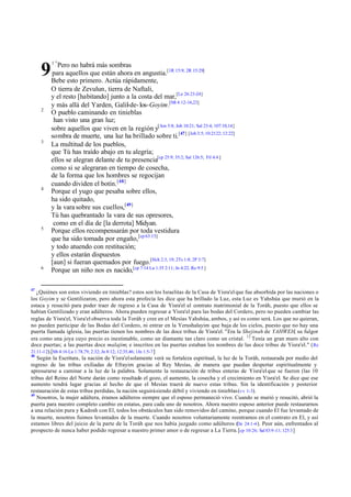 9
2

3

4

5

6

47

1"

Pero no habrá más sombras
para aquellos que están ahora en angustia.[1R 15:9; 2R 15:29]
Bebe esto primero. Actúa rápidamente,
O tierra de Zevulun, tierra de Naftali,
y el resto [habitando] junto a la costa del mar,[Le 26:23-24]
y más allá del Yarden, Galil-de- los-Goyim.[Mt 4:12-16,23]
O pueblo caminando en tinieblas
han visto una gran luz;
sobre aquellos que viven en la región y[Am 5:8; Job 10:21; Sal 23:4; 107:10,14]
sombra de muerte, una luz ha brillado sobre ti.[47] [Job 3:5; 10:2122; 12:22]
La multitud de los pueblos,
que Tú has traído abajo en tu alegría;
ellos se alegran delante de tu presencia[cp 25:9; 35:2; Sal 126:5; Fil 4:4 ]
como si se alegraran en tiempo de cosecha,
de la forma que los hombres se regocijan
cuando dividen el botín. [48]
Porque el yugo que pesaba sobre ellos,
ha sido quitado,
y la vara sobre sus cuellos,[49]
Tú has quebrantado la vara de sus opresores,
como en el día de [la derrota] Midyan.
Porque ellos recompensarán por toda vestidura
que ha sido tomada por engaño,[cp 63:15]
y todo atuendo con restitución;
y ellos estarán dispuestos
[aun] si fueran quemados por fuego.[Hch 2:3, 19; 2Ts 1:8; 2P 3:7]
Porque un niño nos es nacido,[cp 7:14 Lu 1:35 2:11; Jn 4:22; Ro 9:5 ]

¿Quiénes son estos viviendo en tinieblas? estos son los Israelitas de la Casa de Yisra'el que fue absorbida por las naciones o
los Goyim y se Gentilizaron, pero ahora esta profecía les dice que ha brillado la Luz, esta Luz es Yahshúa que murió en la
estaca y resucitó para poder traer de regreso a la Casa de Yisra'el al contrato matrimonial de la Toráh, puesto que ellos se
habían Gentilizado y eran adúlteros. Ahora pueden regresar a Yisra'el para las bodas del Cordero, pero no pueden cambiar las
reglas de Yisra'el, Yisra'el observa toda la Toráh y cree en el Mesías Yahshúa, ambos, y así es como será. Los que no quieran,
no pueden participar de las Bodas del Cordero, ni entrar en la Yerushalayim que baja de los cielos, puesto que no hay una
puerta llamada iglesia, las puertas tienen los nombres de las doce tribus de Yisra'el. "Era la Shejinah de YAHWEH, su fulgor
era como una joya cuyo precio es inestimable, como un diamante tan claro como un cristal. 12 Tenía un gran muro alto con
doce puertas; a las puertas doce malajim; e inscritos en las puertas estaban los nombres de las doce tribus de Yisra'el." ( Re
21:11-12).[Mt 4:16 Lu 1:78,79; 2:32; Jn 8:12; 12:35,46; 1Jn 1:5-7 ]
48
Según la Escritura, la nación de Yisra'el solamente verá su fortaleza espiritual, la luz de la Toráh, restaurada por medio del
regreso de las tribus exiliadas de Efrayim gracias al Rey Mesías, de manera que puedan despertar espiritualmente y
apresurarse a caminar a la luz de la palabra. Solamente la restauración de tribus enteras de Yisra'el que se fueron (las 10
tribus del Reino del Norte darán como resultado el gozo, el aumento, la cosecha y el crecimiento en Yisra'el. Se dice que ese
aumento tendrá lugar gracias al hecho de que el Mesías traerá de nuevo estas tribus. Sin la identificación y posterior
restauración de estas tribus perdidas, la nación seguirá siendo débil y viviendo en tinieblas (vv 1-3).
49
Nosotros, la mujer adúltera, éramos adúlteros siempre que el esposo permaneció vivo. Cuando se murió y resucitó, abrió la
puerta para nuestro completo cambio en estatus, para cada uno de nosotros. Ahora nuestro esposo anterior puede restaurarnos
a una relación pura y Kadosh con El, todos los obstáculos han sido removidos del camino, porque cuando El fue levantado de
la muerte, nosotros fuimos levantados de la muerte. Cuando nosotros voluntariamente reentramos en el contrato en El, y así
estamos libres del juicio de la parte de la Toráh que nos había juzgado como adúlteros (De 24:1-4 ). Peor aún, enfrentados al
prospecto de nunca haber podido regresar a nuestro primer amor o de regresar a La Tierra. [cp 10:26; Sal 83:9 -11; 125:3 ]

 