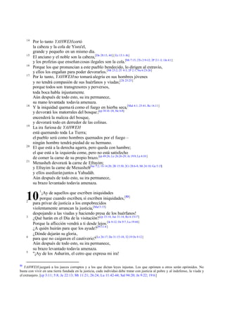14

15
16
17

18

19

20

21

Por lo tanto YAHWEH cortó
la cabeza y la cola de Yisra'el,
grande y pequeño en un mismo día.
El anciano y el noble son la cabeza,[De 28:13, 44] [ Ez 13:1-16]
y los profetas que enseñan cosas ilegales son la cola.[Mt 7:15; 2Ts 2:9-12; 2P 2:1 -3; 1Jn 4:1]
Porque los que pronuncian a este pueblo bendecido, lo dirigen al extravío,
y ellos los engañan para poder devorarlos.[Mt 23:2; 2T 4:3; 2P 2:1; Nu 6:23-26]
Por lo tanto, YAHWEH no tomará alegría en sus hombres jóvenes
y no tendrá compasión de sus huérfanos y viudas;[2S 25:25]
porque todos son transgresores y perversos,
toda boca habla injustamente.
Aún después de todo esto, su ira permanece,
su mano levantada todavía amenaza.
Y la iniquidad quema rá como el fuego en hierba seca,[Mal 4:1; 25:41; Re 14.11]
y devorará los matorrales del bosque ;[cp 10:16 -18; He 6:8]
encenderá la maleza del bosque,
y devorará todo en derredor de las colinas.
La ira furiosa de YAHWEH
está quemando toda La Tierra;
el pueblo será como hombres quemados por el fuego –
ningún hombre tendrá piedad de su hermano.
El que está a la derecha agarra, pero queda con hambre;
el que está a la izquierda come, pero no está satisfecho
de comer la carne de su propio brazo.[cp 49:26; Le 26:26-29; Je 19:9; La 4:10 ]
Menasheh devorará la carne de Efrayim;
y Efrayim la carne de Menasheh[Jue 7:2; 1S 14:20; 2R 15:30; 2Cr 28:6-8; Mt 24:10; Ga 5:15]
y ellos asediarán juntos a Yahudáh.
Aún después de todo esto, su ira permanece,
su brazo levantado todavía amenaza.
¡Ay de aquellos que escriben iniquidades
porque cuando escriben, sí escriben iniquidades,[53]
para privar de justicia a los empobrecidos
violentamente arrancan la justicia,[Mal 3:15]
despojando a las viudas y haciendo presa de los huérfanos!
¿Qué harán en el Día de la visitación? [cp 33:14; Jue 31:14; Re 6:15-17]
Porque la aflicción vendrá a ti desde lejos.[Je 8:12; Os 9:7; Lu 19:44]
¿A quién huirán para que los ayude?[Pr 11:4 ]
¿Dónde dejarán su gloria,
para que no caigan en el cautiverio?[Le 26:17; De 31:15-18; 32:19 Os 9:12]
Aún después de todo esto, su ira permanece,
su brazo levantado todavía amenaza.
"¡Ay de los Ashurim, el cetro que expresa mi ira!

10
2

3

4

5

53

1

YAHWEH juzgará a los jueces corruptos y a los que dictan leyes injustas. Los que oprimen a otros serán oprimidos. No
basta con vivir en una tierra fundada en la justicia, cada individuo debe tratar con justicia al pobre y al indefenso, la viuda y
el extranjero. [cp 3:11; 5:8; Je 22:13; Mt 11:21; 26:24; Lu 11:42-44; Sal 94:20; Jn 9:22; 19:6]

 