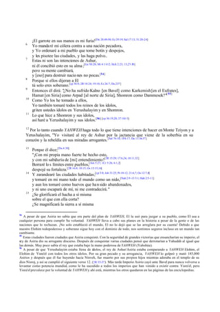 6

7

8
9
10

11

¡El garrote en sus manos es mi furia![De 28:49-50; Ez 29:19; Sal 17:13; 51:20-24]
Yo mandaré mi cólera contra a una nación pecadora,
y Yo ordenaré a mi pueblo que tome botín y despojos,
y les pisotee las ciudades, y las haga polvo..
Estas ni son las intenciones de Ashur,
ni él concibió esto en su alma ;[Ge 50:20; Mi 4:11-12; Hch 2:23; 13;27-30]
pero su mente cambiará,
y [eso] para destruir nacio nes no pocas.[54]
Porque si ellos dijeran a El
tú solo eres soberano.[cp 36:8; 2R 18:24; 19:10; Ez 26:7; Da 2:37]
Entonces él dirá: "¿No ha sufrido Kalno [en Bavel] como Karkemish [en el Eufrates],
Hamat [en Siria] como Arpad [al norte de Siria], Shomron como Dammesek?"[ 55]
Como Yo los he tomado a ellos,
Yo también tomaré todos los reinos de los ídolos,
griten ustedes ídolos en Yerushalayim y en Shomron.
Lo que hice a Shomron y sus ídolos,
así haré a Yerushalayim y sus ídolos.[56] [cp 36:19,20; 37:10-13]

12

Por lo tanto cuando YAHWEH haga todo lo que tiene intenciones de hacer en Monte Tziyon y a
Yerus halayim, "Yo visitaré al rey de Ashur por la jactancia que viene de la soberbia en su
corazón y la rebeldía en sus miradas arrogantes. [Sal 76:10; 1P4:17; Da 11:36-37]
13

14

15

54

Porque él dice;[Da 4:30]
"¡Con mi propia mano fuerte he hecho esto,
y con mi sabiduría de [mi] entendimiento![2R 15:29; 17:6,24; 18:11,32]
Borraré lo s límites entre pueblos,[Am 5:27; 1Cr 5:26; 6:1,2]
despojé su fortaleza.[2R 16:8; 18:15; Os 13:15,16]
Y zarandearé las ciudades habitadas;[cp 5:8; Job 31:25; Pr 18:12; 21:6,7; Os 12:7,8]
y tomaré en mi mano todo el mundo como un nido,[Nah 2:9 -13 3:1; Hab 2:5-11]
y aun los tomaré como huevos que ha n sido abandonados,
y ni uno escapará de mí, ni me contradecirá. "
¿Se glorificará el hacha a sí misma
sobre el que con ella corta?
¿Se magnificará la sierra a sí misma

A pesar de que Asiria no sabía que era parte del plan de YAHWEH, El la usó para juzgar a su pueblo, como El usa a
cualquier persona para cumplir Su voluntad. YAHWEH lleva a cabo sus planes en la historia a pesar de la gente o de las
naciones que lo rechazan. ¡No solo estableció el mundo, El no lo dejó que se las arreglara por su cuenta! Debido a que
nuestro Elohim todopoderoso y soberano sigue hoy con el dominio de todo, nos sentimos seguros incluso en un mundo tan
cambiante.
55
Estas ciudades fueron ciudades que Asiria conquistó. Con la seguridad de grandes victorias que ensancharían su imperio, el
rey de Asiria dio su arrogante discurso. Después de conquistar varias ciudades pensó que derrotarían a Yahudáh al igual que
las demás. Muy poco sabía el rey que estaba bajo la mano poderosa de YAHWEH (Yahshúa).
56
A pesar de que Yerushalayim estaba llena de ídolos, el rey de Ashur/Asiria estaba comparando a YAHWEH Elohim, el
Elohim de Yisra'el con todos los otros ídolos. Por su gran pecado y su arrogancia, YAHWEH lo golpeó y mató 185,000
Asirios y después que él fue huyendo hacia Ninveh, fue muerto por sus propios hijos mientras adoraba en el templo de su
dios Nisroj, y así se cumplió el siguiente verso 12. (2R 35-37 ). Más tarde Imperio Asirio cayó ante Bavel para nunca volverse a
levantar como potencia mundial, como le ha sucedido a todos los imperios que han venido a existir contra Yisra'el, pero
Yisra'el prevalece por la voluntad de YAHWEH y ahí está, mientras los otros quedaron en las páginas de las enciclopedias.

 