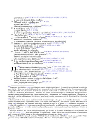 28

29

30
31
32

33

34

y su temor de ti;[cp 37:35; Sal 2:1-3; 45:7; 89:20-22; 105:14; Da 9:24; Lu 4:14: Jn 1:41; 1Jn 2:20]
el yugo será destruido de tus hombros.
El llegará hasta la ciudad de Ayat[Jos 7:2; Ne 11:31]
y pasará por Migron. [1S 14:2]
El almacenará su equipo en Mijmas.[1S 13:2,5; 14:5,31 ]
Y pasará por el valle,[1S 13:23; 14:4]
y llegará a Geva,[Jos 21:17; 1R 15:23]
el temor se apoderará de Ramah de Giveat-Shaúl. [Jos 18:24,25; 1S 7:17 15:34; Je 31:15; Os 5:8]
¡Bat-Gallim huirá![Jue 19:12-15; 1S 11:4; 13:2; Os 9:9 10:9 ][1S 25:44]
¡Layish escuchará! ¡Y uno oirá en Anatot![58] [Jue 18:7,29][Jos 21:18; 1R 2:26; Je 1:1; 32:8]
Madmenah también está asombrada,[Jos 15:31]
y los habitantes de Gevim [cisternas, aldea al norte de Yerushalayim].
Exhórtalos a ellos hoy que permanezcan en Nov;[1S 21:1; 22:19; Ne 11:32]
exhorta tú haciendo señas con la mano[cp 24; 11:15; 13:2; 19:16; Zc 2:9]
al monte de la hija de Tziyon, [cp 2:2; 37:22]
aun las colinas de Yerushalayim.
¡He aquí, YAHWEH, YAHWEH Tzevaot [cp 16 -19; 37:24-36,38; 2R 19:21-37; 2Cr 32:21]
poderosamente confundirá a los gloriosos![Am 2:9 ]
El altivo en orgullo será machacado
y los majestuosos serán derribados.[cp 2:11-17; Job 40:11,12; Da 4:37; Lu 14:11]
Y los grandiosos caerán por la espada,[Je 22:7; 46:22,23; 48:2; Nah 1:12]
y el Levanon caerá con los grandiosos.[ Sal 103:20; Da 4:13,14,23; 2Ts 1:7]
1 [59]

Pero una rama saldrá del tronco de Yishai,[Je 23:5-6; 33:15; Zc 3:8; :6:12-13]
un retoño nacerá de sus raíces. [60] [Re 5:5; 22:16; Mt 1:6 -16; Lu 3:23-32; Hch 13:22]
El Ruaj de YAHWEH reposará sobre El,[cp 57:15; 61:1; Mt 3:16; Jn 1:32-33; 3:34; Hch 10:38]
el Ruaj de sabiduría y de entendimiento,[Mt 28:19; 1C 1:30; 2T 1:7]
el Ruaj de consejo y de poder,[Fil 1:9,10; He 5:14]
y el Ruaj de conocimiento y misericordia lo llenará [LXX];
el Ruaj de temor a YAHWEH.[ 61]
El no juzgará por lo que sus ojos ven, [1S 16:7; Jn 5:22]

11
2

3

58

Esta es una descripción (vv 28-30 ) profética de la marcha del ejército de Sanjeriv (Senaquerib ) acercándose a Yerushalayim
para sitiarla, y el terror y confusión difundiéndose y aumentando por los diferentes lugares mientras él avanzaba, expresados
con gran brevedad, pero con precisión diversificada, Ayat o Ai, estaba situada un poco al este de Beit-El, como a doce millas
al norte de Yerushalayim, Mijmas estaba a tres millas más cercana, donde había un pasaje estrecho entre dos agudas colinas;
Geva y Ramah a tres millas más al sur, Giveat-Shaúl una milla y media más al sur; Anatot a tres millas de Yerushalayim, al
oeste de la cual, hacia Lidda estaba Nov, de cuyo lugar Sanjeriv podría tener un prospecto de Tziyon, y allí su ejército fue
destruido.
59
Isaías capítulo 11 tiene que ser analizado sobre la base de verso por verso, y no en su totalidad. Claramente vv 1-3 han
tomado lugar en su primer advenimiento cuando El fue ungido como el Hijo de Yishai y David, y obraba por el Ruaj de Su
Padre, vv 4 -5 también han sido cumplidos, y aún serán cumplidos de nuevo en Su regreso, vv 6 -9 permanecen sin cumplir, y vv
9-10 han sido cumplidos, vv 11-16 permanecen parcialmente cumplidos. En verdad las dos casas están comenzando a reunirse
por medio del Mesías, y en verdad las naciones buscan Su descanso y estima, cual es de lo que las Buenas Noticias de
Salvación se tratan.
60
Yeshayah pronuncia otra vez un mensaje de esperanza que se centra en el reinado del heredero de David ordenado por
YAHWEH (7.14–16 y 9.1–7 ). Sería más grande que el árbol original y llevaría mucho más fruto. El Mesías es el cumplimiento
de la promesa de YAHWEH , de que un descendiente de David gobernaría para siempre (2S 7.16).
61
Strongs 02451 hmkx jokmah sabiduría; 0998 hnyb binah entendimiento; 06098 hue ‘etsah consejo; 01369 hrwbg
gueburah poder; 01847 ted da‘at conocimiento; 02617 dox jesed misericordia; 03374 hary yir’ah temor

 