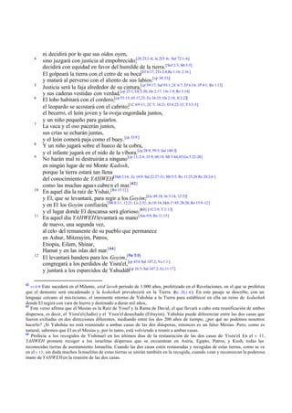 4

5
6

7

8
9

10

11

12

62

ni decidirá por lo que sus oídos oyen,
sino juzgará con justicia al empobrecido;[2S 23:2 -4; Je 23:5 -6; Sal 72:1-4;]
decidirá con equidad en favor del humilde de la tierra. [Sof 2:3; Mt 5:5]
El golpeará la tierra con el cetro de su boca[Ef 6:17; 2Ts 2:8;Re 1:16; 2:16 ]
y matará al perverso con el aliento de sus labios.[cp 30:33;]
Justicia será la faja alrededor de su cintura,[cp 59:17; Sal 93:1; 2C 6:7; Ef 6:14; 1P 4:1; Re 1:13]
y sus caderas vestidas con verdad.[cp 25:1; Os 2:20; He 2:17; 1Jn 1:9; Re 3:14]
El lobo habitará con el cordero;[cp 55:13; 65:17,25; Ez 34:25; Os 2:18; Jl 2:22]
el leopardo se acostará con el cabrito;[1C 6:9 -11; 2C 5: 14:21; Ef 4:22-32; T 3:3 -5]
el becerro, el león joven y la oveja engordada juntos,
y un niño pequeño para guiarlos.
La vaca y el oso pacerán juntos,
sus crías se echarán juntas,
y el león comerá paja como el buey. [cp 33:9 ]
Y un niño jugará sobre el hueco de la cobra,
y el infante jugará en el nido de la víbora.[cp 28:9; 59:5; Sal 140:3]
No harán mal ni destruirán a ninguno [cp 13; 2:4; 35:9; 60:18; Mt 5:44,45;Ga 5:22-24]
en ningún lugar de mi Monte Kadosh,
porque la tierra estará tan llena
del conocimiento de YAHWEH[Hab 2:14; Zc 14:9; Sal 22:27-31; Mt 5:5; Ro 11:25,26 Re 20:2-6 ]
como las muchas agua s cubre n el mar.[62]
En aquel día la raíz de Yishai, [Ro 15:12]
y El, que se levantará, para regir a los Goyim;[Ge 49:10; Jn 3:14; 12:32]
y en El los Goyim confiarán,[Mt 8:11 ; 12:21; Lu 2:32; Jn 10:16; Hch 1º:45; 28:28; Ro 15:9 -12]
y el lugar donde El descansa será glorioso.[63] [1C2:9, T 2:13]
En aquel día YAHWEH levantará su mano [Am 9:9; Ro 11:15]
de nuevo, una segunda vez,
al celo del remanente de su pueblo que permanece
en Ashur, Mitzrayim, Patros,
Etiopía, Eilam, Shinar,
Hamat y en las islas del mar.[ 64]
El levantará bandera para los Goyim,[Re 5:9]
congregará a los perdidos de Yisra'el, [cp 43:6 Sal 147:2; Ya 1:1 ]
y juntará a los esparcidos de Yahudáh[cp 16:3; Sal 147:2; Ez 11:17]

vv 6 -9 Esto sucederá en el Milenio, atid lavoh periodo de 1.000 años, profetizado en el Revelaciones, en el que se profetiza
que el demonio será encadenado y la kedushah prevalecerá en la Tierra. ( 20,1 -6 ). En este pasaje se describe, con un
Re.
lenguaje cercano al mis ticismo, el inminente retorno de Yahshúa a la Tierra para establecer en ella un reino de kedushah
donde El regirá con vara de hierro y destinado a durar mil años,.
63
Este verso afirma que el Mesías es la Raíz de Yosef y la Rama de David, el que llevará a cabo esta reunificación de ambos
dispersos, es decir, el Yisra'el (Judío) y el Yisra'el desechado (Efrayim). Yahshúa puede diferenciar entre las dos casas que
fueron exiliadas en dos direcciones diferentes, mediando entre los dos 200 años de tiempo, ¿por qué no podemos nosotros
hacerlo? ¡Si Yahshúa no está reuniendo a ambas casas de las dos diásporas, entonces es un falso Mesías. Pero, como es
natural, sabemos que El es el Mesías y, por lo tanto, está volviendo a reunir a ambas casas.
64
Profecía a los recogidos de Yishmael en los últimos días de la restauración de las dos casas de Yisra'el. En el v 11,
YAHWEH promete recoger a los israelitas dispersos que se encuentran en Asiria, Egipto, Patros, y Kush, todas las
reconocidas tierras de asentamiento Ismaelita. Cuando las dos casas estén restauradas y recogidas de estas tierras, como se ve
en el v 13 , sin duda muchos Ismaelitas de estas tierras se unirán también en la recogida, cuando vean y reconozcan la poderosa
mano de YAHWEH en la reunión de las dos casas.

 