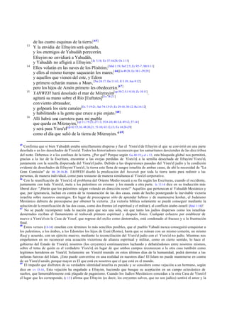 13

14

15

16

65

de las cuatro esquinas de la tierra.[ 65]
Y la envidia de Efrayim será quitada,
y los enemigos de Yahudáh perecerán.
Efrayim no envidiará a Yahudáh,
y Yahudáh no afligirá a Efrayim.[Je 3:18; Ez 37:16-24; Os 1:11]
Ellos volarán en las naves de los Plishtim;[Abd 1:19; Sof 2:5; Zc 9:5 -7; Mt 8:11]
y ellos al mismo tiempo saquearán los mares;[ 66][Je 49:28; Ez 38:1 -39:29]
y aquellos que vienen del este, y Edom
y primero echarán manos a Moav, [Nu 24:17; Da 11:41; Jl 3:19; Am 9:12]
pero los hijos de Amón primero les obedecerán.[67]
YAHWEH hará desolado el mar de Mitzrayim[cp 50:2 5;1:9,10; Zc 10:11].
agitará su mano sobre el Río [Eufrates][Ex 14:21]
con viento abrasador,
y golpeará los siete canales[Ex 7:19-21; Sal 74:13-15; Ez 29:10; 30:12; Re 16:12]
y habilitando a la gente que cruce a pie enjuto.[68]
Allí habrá una carretera para mi pueblo
que queda en Mitzrayim, [cp 11; 19:23; 27:13; 35:8 -10; 40:3,4; 49:12; 57:14 ]
y será para Yisra'el[cp 42:15,16; 48:20,21; 51:10; 63:12,13; Ex 14:26-29]
como el día que salió de la tierra de Mitzrayim."[ 69]

Confirma que si bien Yahudáh estaba sencillamente dispersa y fue el Yisra'el de Efrayim el que se convirtió en una parte
desolada o en los desechados de Yisra'el. Todos los historiadores reconocen que los samaritanos descienden de las diez tribus
del norte. Debemos ir a los confines de la tierra. ¿Por qué? Porque según Ge 48:19 y el v 12, esta búsqueda global nos permitirá,
gracias a la luz de la Escritura, encontrar a las ovejas perdidas de Yisra'el a la semilla desechada de Efrayim/ Yisra'el,
,
juntamente con la semilla dispersada del Yisra'el judío. Debido a las dispersiones pasadas del Yisra'el judío y la condición
evidente de desechados de Efrayim/ Yisra'el, la tierra esta llena de sangre israelita de ambas casas, de ahí la necesidad de "La
Gran Comisión" de Mt 28:18-20 . YAHWEH diseñó la predicación del besorah por toda la tierra tanto para redimir a las
personas, de manera individual, como para restaurar de manera simultanea al Yisra'el corporativo.
66
Con la reunificación de Yisra'el, el problema del Oriente Medio tocará a su fin según las Escrituras, cuando el occidente,
juntamente con toda Yisra'el, meta a los palestinos en aviones y los mande a otra parte. Is 11:14 dice en su traducción más
liberal dice: "¡Harán que los palestinos salgan volando en dirección oeste!" Aquellos que pertenecen al Yahudáh Mesiánico y
que, por ignorancia, luchan en contra de la restauración de las dos casas, están de hecho postergando la inevitable victoria
israelita sobre nuestros enemigos. En lugar de preocuparse sólo de aprender hebreo y de mantenerse kosher, el Judaísmo
Mesiánico debiera de preocuparse por obtener la victoria. ¡La victoria bíblica solamente se puede conseguir mediante la
solución de la reunificación de las dos casas, como dos frentes (el espiritual y el militar), al conflicto árabe-israelí (Abd 1:18)!
67
No se puede recomponer toda la nación para que sea una sola, sin que tanto los judíos dispersos como los israelitas
desterrados reciban el llamamiento al teshuvah primero espiritual y después físico. Cualquier esfuerzo por establecer de
nuevo a Yisra'el sin la Casa de Yosef, que regrese del exilio como desterrados, está condenado al fracaso y a la frustración
final.
68
Estos versos (13-14 ) enseñan con términos lo más sencillos posibles, que el pueblo Yahudi nunca conseguirá conquistar a
los palestinos, a los árabes, a los Edomitas los hijos de Esaú (Roma), hasta que se reúnan con un mismo corazón, un mismo
Ruaj y acuerdo, con un ejército masivo, mediante la reconciliación del Yisra'el judío con el Yisra'el no judío. Mientras nos
empeñemos en no reconocer esta ecuación victoriosa de alianza espiritual y militar, como en cierto sentido, lo hace el
gobierno del Estado de Yisra'el, nosotros (los creyentes) continuaremos luchando y debatiéndonos entre nosotros mismos,
sobre el tema de quién es el verdadero Yisra'el en lugar de que ambos campos reconozcan a la otra casa también como
,
legítimos herederos en Yisra'el. Solamente un Yisra'el reunido en estos últimos días de la humanidad, podrá derrotar a las
nefastas fuerzas del Islam. ¡Esto puede convertirse en una realidad en nuestros días! El Islam no puede mantenerse en contra
de un Yisra'el unido, porque mayor es El que está en nosotros que el que está en el mundo.
69
El impedir que disfruten de su verdadera identidad israelita es pecado y se considera como vejación a un hermano, según
dice en vv 13-14 , Esta vejación ha engañado a Efrayim, haciendo que busque su aceptación en un campo eclesiástico de
sueños, que lamentablemente está plagado de paganismo. Cuando los Judíos Mesiánicos concedan a la otra Casa de Yisra'el
el lugar que les corresponde, (v 13 ) afirma que Efrayim (es decir, los creyentes salvos, que no son judíos) sentirá el amor y la

 
