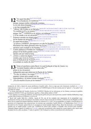 En aquel día dirás:[cp 35:10; Zc 14:9,20]
"Yo te bendeciré, O YAHWEH,[ Sal 34:1 -22; 67:1 -4; 69:34-36; 72:15-19; 149:6 -9]
porque, aunque estabas enfurecido conmigo,
tu ira está ahora disipada;[cp 10:4,25; 40:1,2; 51:3; 54:8; 57:15-18; 66:13]
y me has compadecido.[cp 49 :13]
"¡Miren! ¡Mi Elohim es mi Salvador.[cp 9:6; 45:17; Je 23:6; Jon 2:9; Sal 27:1; Mt 1:21-23; Ro 1:16; 1T 3:16]
Yo confiaré en El y no temeré;[cp 8:17; 2S 222:3; Sal 31:24; 34:4 ; 2C 12:9; 2T 1:7; He 2:13]
porque Yah[ 70] YAHWEH es mi gloria y mi alabanza,[cp 26:4; Ex 15:2; Sal 118:14]
y El ha venido a ser mi salvación!"[Ex 3:13; 6:3; 15:2; Sal 27:1; Hch 4:12]
Entonces sacarán con alegría agua [cp 55:1-3; Je 2:13; Jn 4:10-14; 7:37-39]
de las fuentes de salvación. [Ge 49:18; Ex 14:13; 15:2; De 32:15]
En aquel día tú dirás;[ Sal 106:47,48; 113:1-3; 117:1,2]
"¡Canten a YAHWEH! ¡Invoquen en voz alta Su Nombre![Ex 33:19; 34:5-7]
Proclamen Sus obras gloriosas entre los Goyim, [Je 50:2; 51:9,10; Jn 17:26]
declaren cuán exaltado es Su Nombre.[ Sal 18:46; 21:13; 34:3; 46:10; 57:5; 97:9; 113:5; Fil 2:9 -11]
Canten alabanza al Nombre de YAHWEH,[Ex 15:1,21; Sal 68:32-35; 98:1; 105:2; Re 15:3; 19:1-3]
porque El ha hecho grandes cosas, [cp 40:9; Sal 72:19; Hab 2:14; Re 11:15-17]
declara esto por toda la tierra.
¡Griten y canten de alegría,[cp 40:9; 52:7-10; 54:1; Sof 3:14; Lu 19:37-40]
ustedes, que viven en Tziyon;[cp 10:24; 30:19; 33:24; Zc 8:3 -8]
pues el HaKadosh de Yisra'el[Ez 48:35]
es exaltado en medio de ella!"[ 71] [Jl 2:27; Zc 2:5; Sal 16:11]

12
2

3
4

5

6

13
3

4

1

1

Esta es la profecía contra Bavel, la cual Yeshayah el hijo de Amotz vio:
Levanten bandera sobre un monte alto, [72]
griten [a los invasores];
indíquenles para que entren por la Puerta de los Nobles.
"Yo doy la orden, y los traigo,[cp 44:27; 45:1; Sal 149:5-7]
gigantes vienen para cumplir mi ira,
regocijándose y al mismo tiempo insultado"[ Sal 149:2]
¡Voz de muchos Goyim en los montes![cp 51:11; Re 19:11-21]
2

aceptación de Judá y dejará de causar problemas al pueblo judío. ¡Esto es algo que está claramente reseñado en vv 1-16 y
especialmente en los vv 12 -13 , que son el compendio de YAHWEH para el fin de la lucha entre la "iglesia" y "los judíos" con
sus baños de sangre.
70
La forma abreviada del Nombre Kadosh de YAHWEH. Muchas de las referencias en los Salmos contienen la palabra
compuesta HALELUYAH, que literalmente significa: ¡Todos deben alabar a YAH!
71
Este capítulo es un himno de alabanza, otra descripción gráfica del gozo de las personas cuando Yahshúa HaMashíaj venga
a reinar sobre la tierra en el Milenio o asid lavoh.
72
Bavel (del acadio Bab-ilim o Babilu, ‘puerta de El), una de las ciudades más importantes de la antigüedad, cuya
localización está hoy en día marcada por una amplia zona de ruinas al este del río Eufrates, a 90 km al sur de Bagdad, en Irak.
Bavel fue la capital del Imperio babilónico durante los milenios II y I AEC. En la antigüedad, la ciudad se beneficiaba de su
posición en la importante ruta comercial por vía terrestre que conectaba el golfo Pérsico y el Mediterráneo. En el 539 AEC
Koresh/Ciro II el Grande capturó Bavel y la incorporó al recién fundado Imperio Persa. Bavel fue destruida y sus habitantes
pasados por la espada porque a pesar que YAHWEH los utilizó para castigar a Yahudáh, ellos tuvieron gran crueldad.
Alejandro Magno capturó la ciudad en el 330 AEC. y pro yectó reconstruirla como capital de su gran imperio, pero murió antes
de poder llevar a cabo sus planes. Y todo el capítulo 13 de Yeshayah se refiere a la profecía de su destrucción.

 