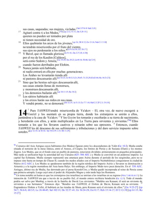 17

18

19

20

21

22

sus casas, saqueadas; sus mujeres, vio ladas. [ Sal 137:8 -9; Nah 3:10 ]
Agitaré contra ti a los Medos, [ 73] [cp 2:12; 51:11; Da 5:28 -31]
quienes no pueden ser tentados por plata
ni tienen necesidad de oro.
Ellos quebrarán los arcos de los jóvenes,[cp 16; 2R 8:12; Os 13:16; Nah 2:1 3:10]
no tendrán misericordia por el fruto del vientre,
sus ojos no perdonarán a los niños."[Ez 9:5,6,10; 2Cr 36:17]
Y Bavel, que es llamada gloriosa,[Je 51:41; Da 2:37,38; 4:30]
por el rey de los Kasdim [Caldeos],
será como Sedom y Amora,[Ge 19:24; De 29:23; Je 49:18; 50:40; Sof 2:9]
cuando fueron derribados por Elohim.
Nunca jamás será habitada,
ni nadie entrará en ella por muchas generaciones.
Los Árabes no levantarán tienda allí
ni pastores descansarán allí.[cp 14:23; Je 50:3,13,21,39,45; 51:25,29,43,62-64; Re 18:21-23]
Sino que las bestias salvajes descansarán allí,
sus casas estarán llenas de monstruos,
y monstruos descansarán allí,
y los demonios bailarán allí.[cp 34:11-15; Re 18:2]
Los sátiros habitarán allí
y los erizos harán sus nidos en sus casas.
Y vendrá pronto, no se demorará.[De 32:35; Je 51:33; Ez 7:7 -10; Hab 2:3 2P 2:3; 3:9,10]
1

Pues YAHWEH tendrá misericordia de Ya'akov – El, otra vez, de nuevo escogerá a
Yisra'el y los asentará en su propia tierra, donde los extranjeros se unirán a ellos,
juntándose a la casa de Ya'akov. 2 Y los Goyim los tomarán y escoltarán a su tierra de nacimiento,
y heredarán con ellos, y serán multiplicados en La Tierra para sirvientes y sirvientas.[74] Ellos
tomarán a los que los llevaron cautivos y reinarán sobre sus opresores. 3 Entonces, cuando
YAHWEH les dé descanso de sus sufrimientos y tribulaciones y del duro servicio impuesto sobre
ustedes."[cp 32:18; Je 30:10; Sal 34:4; Pr 1:33; Mt 11:29]

14

73

Comarca del Asia Antigua cuyos habitantes (los Medos) figuran entre los descendientes de Yafet (Ge 10.2). Media estaba
situada al noroeste de la mesa iránica, entre el Araxes, el Caspio, los límites de Persia y de Susiana (Elam) y los montes
Zagros. Los Medos, que en el fondo eran un pueblo de pastores, estuvieron divididos primeramente en pequeños principados.
Más tarde se unificaron bajo la autoridad del rey Ciáxares (625– 584 AEC.) y Media se convirtió en un poderoso imperio. La
capital fue Ecbatana. Media siempre representó una amenaza para Asiria durante el período de los sargónidas, pero no se
impuso sino hasta en tiempo de Chasar II, cuando los medos aliados con el Imperio Neobabilónico conquistaron la ciudad de
Nínive (612 AEC.). Los Medos se apoderaron también de la región nórdica del Imperio Asirio y llevaron su dominación a
Armenia y a la región montañosa del Asia hasta Halys. Sin embargo, el Imperio Medo tuvo poca duración. En el 550 AEC.
Astiages, último rey de Media, fue derrotado por el persa Koresh/Ciro, y Media quedó incorporada al reino de Persia como
una primera satrapía. Luego cayó ante el poder de Alejandro Magno y más tarde bajo los Romanos.
74
Un tema notable en Isaías es que los extranjeros (no israelitas) se unirían a los israelitas en su regreso (56.6, 7; 60.10; 61.5 ). La
intención de YAHWEH era que a tra vés de su pueblo fiel, el mundo entero recibiera bendición (Ge 12.3 ). Todo el mundo
podría ser salvo por Mashíaj, a través de la familia de David. Los sirvientes: "Maldito sea Kenaan; él será un sirviente de
sirvientes a sus hermanos." Entonces dijo: "Bendito sea YAHWEH, el Elohim de She m; Kenaan será su sirviente. 27
Engrandezca Elohim a Yefet; él habitará en las tiendas de Shem, pero Kenaan será el sirviente de ellos." [Ge 9:25-27] [cp
54:7; 56:6-8; 60:3-5; Le 26:40-45; Sal 102:13; De 32:37 -41; Ez 36:24-28; Est 8:17; Hch 15:14-17; Ef 2:12-19] [cp 61:15; Ro
15:27]

 