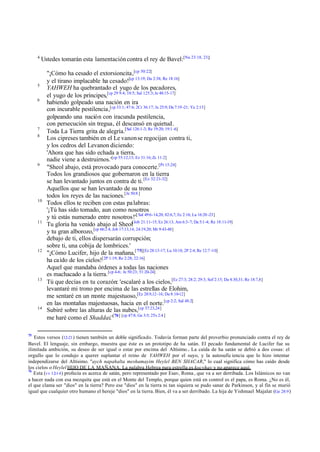 4

Ustedes tomarán esta lamentación contra el rey de Bavel:[Nu 23:18, 23;]

5
6

7
8

9

10

11

12

13

14

75

"¡Cómo ha cesado el extorsioncita,[cp 50:22]
y el tirano implacable ha cesado![cp 13:19; Da 2:38; Re 18:16]
YAHWEH ha quebrantado el yugo de los pecadores,
el yugo de los príncipes,[cp 29 9:4; 10:5; Sal 125:3; Je 48:15-17]
habiendo golpeado una nación en ira
con incurable pestilencia,[cp 33:1; 47:6; 2Cr 36:17; Je 25:9; Da 7:19 -21; Ya 2:13]
golpeando una nación con iracunda pestilencia,
con persecución sin tregua, él descansó en quietud.
Toda La Tierra grita de alegría.[Sal 126:1-3; Re 19:20; 19:1 -6]
Los cipreses también en el Le vanon se regocijan contra ti,
y los cedros del Levanon diciendo:
'Ahora que has sido echada a tierra,
nadie viene a destruirnos.'[cp 55:12,13; Ez 31:16; Zc 11:2]
"Sheol abajo, está provocado para conocerte.[Pr 15:24]
Todos los grandiosos que gobernaron en la tierra
se han levantado juntos en contra de ti. [Ez 32:21-32]
Aquellos que se han levantado de su trono
todos los reyes de las naciones.[Je 50:8 ]
Todos ellos te reciben con estas pa labras:
'¡Tú has sido tomado, aun como nosotros
y tú estás numerado entre nosotros!'[ Sal 49:6-14,20; 82:6,7; Ec 2:16; Lu 16:20 -23]
Tu gloria ha venido abajo al Sheol[Job 21:11-15; Ez 26:13; Am 6:3-7; Da 5:1-4; Re 18:11-19]
y tu gran alborozo,[cp 66:2 4; Job 17:13,14; 24:19,20; Mr 9:43-48]
debajo de ti, ellos dispersarán corrupción;
sobre ti, una cobija de lombrices.'
"¡Cómo Lucifer, hijo de la mañana,[ 75][Ez 28:13-17; Lu 10:18; 2P 2:4; Re 12:7 -10]
ha caído de los cielos![2P 1:19; Re 2:28; 22:16]
Aquel que mandaba órdenes a todas las naciones
es machacado a la tierra. [cp 4-6; Je 50:23; 51:20-24]
Tú que decías en tu corazón: 'escalaré a los cielos,[Ez 27:3; 28:2; 29:3; Sof 2:15; Da 4:30,31; Re 18:7,8]
levantaré mi trono por encima de las estrellas de Elohim,
me sentaré en un monte majestuoso,[Ez 28:9,12-16; Da 8:10-12]
en las montañas majestuosas, hacia en el norte.[cp 2:2; Sal 48:2]
Subiré sobre las alturas de las nubes,[cp 37:23,24]
me haré como el Shaddai.'[76] [cp 47:8; Ge 3:5; 2Ts 2:4 ]

Estos versos (12-21 ) tienen también un doble significado. Todavía forman parte del proverbio pronunciado contra el rey de
Bavel. El lenguaje, sin embargo, muestra que éste es un prototipo de ha satán. El pecado fundamental de Lucifer fue su
ilimitada ambición, su deseo de ser igual o estar por encima del Altísimo . La caída de ha satán se debió a dos cosas: el
orgullo que lo condujo a querer suplantar el reino de YAHWEH por el suyo, y la autosufic iencia que lo hizo intentar
independizarse del Altísimo. "aych napahalta meshamayim Heylel BEN SHACAR," lo cual significa cómo has caído desde
los cielos o Heylel HIJO DE LA MAÑANA. La palabra Hebrea para estrella es kocvhav y no aparece aquí.
76
Esta (vv 12-14 ) profecía es acerca de satán, pero representado por Esav, Roma , que va a ser derribada. Los Islámicos no van
a hacer nada con esa mezquita que está en el Monte del Templo, porque quien está en control es el papa, es Roma. ¿No es él,
el que clama ser "dios" en la tierra? Pero ese "dios" en la tierra ni tan siquiera se pudo sanar de Parkinson, y al fin se murió
igual que cualquier otro humano el hereje "dios" en la tierra. Bien, él va a ser derribado. La hija de Yishmael Majalat (Ge 28:9 )

 