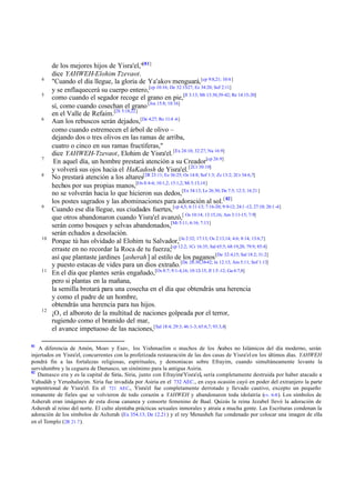 4
5

6

7
8

9

10

11

12

81

de los mejores hijos de Yisra'el,"[81]
dice YAHWEH-Elohim Tzevaot.
"Cuando el día llegue, la gloria de Ya'akov menguará, [cp 9:8,21; 10:4 ]
y se enflaquecerá su cuerpo entero,[cp 10:16; De 32:15-27; Ez 34:20; Sof 2:11]
como cuando el segador recoge el grano en pie,[Jl 3:13; Mt 13:30,39-42; Re 14:15-20]
sí, como cuando cosechan el grano [Jos 15:8; 18:16]
en el Valle de Refaim.[2S 5:18,22]
Aun los rebuscos serán dejados,[De 4:27; Ro 11:4 -6]
como cuando estremecen el árbol de olivo –
dejando dos o tres olivos en las ramas de arriba,
cuatro o cinco en sus ramas fructíferas,"
dice YAHWEH-Tzevaot, Elohim de Yisra'el. [Ex 24:10; 32:27; Nu 16:9]
En aquel día, un hombre prestará atención a su Creador[cp 26:9]
y volverá sus ojos hacia el HaKadosh de Yisra'el. [2Cr 30:10]
No prestará atención a los altares[2R 23:11; Ez 36:25; Os 14:8; Sof 1:3; Zc 13:2; 2Cr 34:6,7]
hechos por sus propias manos,[Os 8:4-6; 10:1,2; 13:1,2; Mi 5:13,14]
no se volverán hacia lo que hicieron sus dedos,[Ex 34:13; Le 26:30; De 7:5; 12:3; 16:21 ]
los postes sagrados y las abominaciones para adoración al sol. [ 82]
Cuando ese día llegue, sus ciudades fuertes, [cp 4,5; 6:11-13; 7:16-20; 9:9-12; 24:1 -12; 27:10; 28:1 -4]
que otros abandonaron cuando Yisra'el avanzó,[ Os 10:14; 13:15,16; Am 3:11-15; 7:9]
serán como bosques y selvas abandonados,[Mi 5:11; 6:16; 7:13]
serán echados a desolación.
Porque tú has olvidado al Elohim tu Salvador,[Je 2:32; 17:13; Os 2:13,14; 4:6; 8:14; 13:6,7]
erraste en no recordar la Roca de tu fuerza;[cp 12:2; 1Cr 16:35; Sal 65:5; 68:19,20; 79:9; 85:4]
así que plantaste jardines [asherah ] al estilo de los paganos [De 32:4,15; Sal 18:2; 31:2]
y puesto estacas de vides para un dios extraño.[De 28:30,38-42; Je 12:13; Am 5:11; Sof 1:13]
En el día que plantes serás engañado,[Os 8:7; 9:1-4,16; 10:12-15; Jl 1:5 -12; Ga 6:7,8]
pero si plantas en la mañana,
la semilla brotará para una cosecha en el día que obtendrás una herencia
y como el padre de un hombre,
obtendrás una herencia para tus hijos.
¡O, el alboroto de la multitud de naciones golpeada por el terror,
rugiendo como el bramido del mar,
el avance impetuoso de las naciones,[Sal 18:4; 29:3; 46:1-3; 65:6,7; 93:3,4]

A diferencia de Amón, Moav y Esav, los Yishmaelim o muchos de los Árabes no Islámicos del día moderno, serán
injertados en Yisra'el, concurrentes con la profetizada restauración de las dos casas de Yisra'el en los últimos días. YAHWEH
pondrá fin a las fortalezas religiosas, espirituales, y demoníacas sobre Efrayim, cuando simultáneamente levante la
servidumbre y la ceguera de Damasco, un sinónimo para la antigua Asiria.
82
Damasco era y es la capital de Siria. Siria, junto con Efrayim/ Yisra'el, sería completamente destruida por haber atacado a
Yahudáh y Yerushalayim. Siria fue invadida por Asiria en el 732 AEC., en cuya ocasión cayó en poder del extranjero la parte
septentrional de Yisra'el. En el 721 AEC., Yisra'el fue completamente derrotado y llevado cautivo, excepto un pequeño
remanente de fieles que se volvieron de todo corazón a YAHWEH y abandonaron toda idolatría (vv. 6-8 ). Los símbolos de
Asherah eran imágenes de esta diosa cananea y consorte femenino de Baal. Quizás la reina Jezabel llevó la adoración de
Asherah al reino del norte. El culto alentaba prácticas sexuales inmorales y atraía a mucha gente. Las Escrituras condenan la
adoración de los símbolos de Asherah (Ex 354.13; De 12.21 ) y el rey Menasheh fue condenado por colocar una imagen de ella
en el Templo (2R 21.7 ).

 