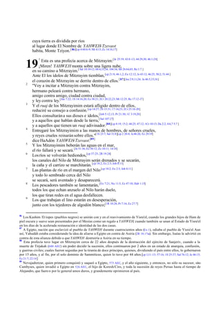 cuya tierra es dividida por ríos
al lugar donde El Nombre de YAHWEH-Tzevaot
habita, Monte Tziyon. [ 86][cp 4 60:6-9; Mi 4:13; Zc 14:16,17]
Esta es una profecía acerca de Mitzrayim:[Je 25:19; 43:8 -13; 44:29,30; 46:1-28]
¡Miren! YAHWEH monta sobre una ligera nube,
en su camino a Mitzrayim.[ Sal 18:10-12; 68:4,33,34; 104:34; Mt 26:64,65; Re 1:7 ]
Ante El los ídolos de Mitzrayim tiemblan, [cp 21:9; 46:1,2; Ex 12:12; Je 43:12; 46:25; 50:2; 51:44 ]
el corazón de Mitzrayim se derrite dentro de ellos.[ 87][Jos 2:9,11,24; Je 46:5,15,16]
"Voy a incitar a Mitzrayim contra Mitzrayim,
hermano peleará contra hermano,
amigo contra amigo, ciudad contra ciudad,
y ley contra ley.[Jue 7:22; 1S 14:16,20; Ez 38:21; 2Cr 20:22,23; Mt 12:25; Re 17:12-17]
Y el ruaj de los Mitzrayimim estará afligido dentro de ellos,
reduciré su consejo a confusión. [cp 14:27; 2S 15:31; 17:14,23; 2Cr 25:16-20]
Ellos consultarán a sus dioses e ídolos, [Job 5:12,13; Pr 21:30; 1C 3:19,20]
y a aquellos que hablan desde la tierra,[ Sal 107:27]
y a aquellos que tienen un ruaj adivinador.[88][cp 8:19; 15:2; 44:25; 47:12; 1Cr 10:13; Da 2:2; 4:6,7 5:7 ]
Entregaré los Mitzrayimim a las manos de hombres, de señores crueles,
y reyes crueles reinarán sobre ellos."[1S 23:7; Sal 31:8][cp 2 20:4; Je 46:26; Ez 29:19]
dice HaAdón YAHWEH-Tzevaot.[89]
Y los Mitzrayimim beberán las aguas en el mar,
el río fallará y se secará. [Je 51:36; Ez 30:12; Zc 10:11; 14:18]
Los ríos se volverán hediondos,[cp 37:25; 2R 19:24]
los canales del Nilo de Mitzrayim serán drenados y se secarán,
la caña y el carrizo se marchitarán. [cp 18:2; Ex 2:3; Job 8:11]
Las plantas de río en el margen del Nilo [cp 18:2; Ex 2:3; Job 8:11]
y todo lo sembrado cerca del Nilo
se secará, será aventado y desaparecerá.
Los pescadores también se lamentarán, [Ex 7:21; Nu 11:5; Ez 47:10; Hab 1:15]
todos los que echan anzuelo al Nilo harán duelo,
los que tiran redes en el agua desfallecen.
Los que trabajan el lino estarán en desesperación,
junto con los tejedores de algodón blanco;[1R 10:28; Pr 7:16; Ez 27:7]

19
2

3

4

5
6

7

8

9

86

1

Los Kushim /Et íopes (pueblos negros) se unirán con y en el reavivamiento de Yisra'el, cuando los grandes hijos de Ham de
piel oscura y suave sean presentados por el Mesías como un regalo a YAHWEH, cuando también se unan al Estado de Yisra'el
en los días de la acelerada restauración e identidad de las dos casas.
87
A Egipto, nación que esclavizó al pueblo de YAHWEH durante cuatrocientos años (Ex 1), odiaba el pueblo de Yisra'el Aun
.
así, Yahudáh estaba considerando la idea de aliarse a Egipto en contra de Asiria (2R 18.17ss). Sin embargo, Isaías le advirtió en
contra de esta alianza debido a que YAHWEH destruiría a Asiria en su tiempo.
88
Esta profecía tuvo lugar en Mitzrayim cerca de 22 años después de la destrucción del ejército de Sanjeriv, cuando a la
muerte de Tirjakah (688 AEC) sin poder decidir la sucesión, ellos continuaron por 2 años en un estado de anarquía, confusión,
y guerras civiles; cuales fueron seguidas por la tiranía de doce príncipes, quienes, dividiendo el país entre ellos, lo gobernaron
por 15 años, y al fin, por el solo dominio de Sammiticus, quien lo tuvo por 44 años.[cp 1,11 -13; 57:16; 1S 25:37; Sal 76:12; Je 46:15;
Ez 21:7; 22:14 ]
89
Nevujadretzar, quien primero conquistó y saqueó a Egipto, 573 AEC, y el año siguiente, y entonces, no sólo su sucesor, si o
n
Cambyses, quien invadió a Egipto en 526 AEC, el hijo de Koresh/Ciro, y toda la sucesión de reyes Persas hasta el tiempo de
Alejandro, que fuero n por lo general amos duros, y grandemente oprimieron al país.

 