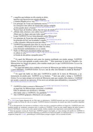 10

11

12

13

14

15

y aquellos que trabajan en ello estarán en dolor,
aquellos que hacen cerveza estarán afligidos,
y estarán afligidos en su ruaj.[90][Ex 7:19; 8:5; De 11:10]
Los príncipes de Tzoan son totalmente necios,[cp 30:4; Nu 13:22; Sal 78:12,43; Ez 30:14]
los consejeros más sabios de Faraón dan consejo estúpido.
¿Cómo puedes decir a Faraón:[Je 10:14,21; Sal 73:22; 92:6; Pr 30:2 ]
"Somos hijos de hombres sabios, hijo de reyes de antaño?"[ Ge 41:38,39; 1R 4:30; Hch 7:22]
¿Dónde están, entonces, esos sabios tuyos?[Jue 9:38; Je 2:28; 1C 1:20]
¡Dejen que les digan, para que todos sepan[Job 11:6,7; Ro 11:33,34 ]
lo que YAHWEH-Tzevaot tiene planeado contra Mitzrayim!
Los príncipes de Tzoan han sido engañados, [cp 11; Ro 1:22]
los príncipes de Nof son levantados a orgullo ,[Je 2:16; 46:14,19; Ez 30:13]
y ellos causarán a Mitzrayim errar por tribus .[Zc 10:4; 1P 2:7]
YAHWEH ha preparado para ellos un ruaj de error,[1R 22:20-23; Job 12:16; Ez 14:7-9; 2Ts 2:11]
y ha causado a Mitzrayim errar en todas sus obras,
como borracho tambaleándose en su vómito.
Nadie en Mitzrayim encontrará trabajo que hacer –
ni cabeza ni cola,[cp 9:14,15; Hab 3:17; Hag 1:11; Sal 128:2; Pr 14:23; 1Ts 4:11,12]
ni fronda de alta palma o pequeño junco.[ 91]
16

En aquel día Mitzrayim será como las mujeres temblando con miedo, porque YAHWEHElohim Tzevaot está agitando su puño contra ellos. 17 Sólo mencionar la tierra de Yahudáh a los
Mitzrayimim los llenará de pánico; ellos tendrán miedo por lo que YAHWEH-Elohim Tzevaot ha
planeado para ellos.[92]
18
En aquel día habrá cinco ciudades en la tierra de Mitzrayim que hablen la lengua de Kenaan
y juren fidelidad a YAHWEH-Elohim Tzevaot; una de ellas será llamada la ciudad de Rectitud.[cp
45:23; Je 12:16; Fil 2:9-11]
19

En aquel día habrá un altar para YAHWEH en medio de la tierra de Mitzrayim, y un
monumento de piedra para YAHWEH en su frontera. 20 Será una señal y testigo a YAHWEHElohim Tzevaot para siempre en la tierra de Mitzrayim; para que cuando ellos clamen a YAHWEH
por ayuda a causa de sus opresores, El les envíe un salvador para defenderlos y rescatarlos.[cp 45:21;
66:23; Ge 28:18; Jos 22:10; Lu 2:11; T 2:13; Ya 5:4]
21

22

90

YAHWEH se dará a conocer a Mitzrayim;[cp 11:9; 98:2; Sof 3:10; Jn 4:21; 17:3; 2P 2:5-9]
en aquel día, los Mitzrayimim conocerán a YAHWEH.
Ellos le adorarán con sacrificios y ofrendas,
ellos harán votos a YAHWEH y los guardarán. [Le 23.38; Ec 5:4]
Aún YAHWEH golpeará a Mitzrayim con un golpe,

vv 5-10 Como Egipto depende del río Nilo para su subsistencia, YAHWEH permitió que éste se agotara para traer gran
desastre a todas las formas de vida en la región. YAHWEH domina la naturaleza, de manera que todos los pueblos dependen
de Él.
91
En su desesperación, las naciones se inclinan a volver sus ojos a consejeros políticos en lugar de a YAHWEH; pero esos
hombres pueden ser prudentes consejeros sólo si confían en YAHWEH. Tzoan era una ciudad Egipcia del delta cercana a
Yisra'el. Nof/ Menfis a veces sirvió como capital norteña. Ambas ciudades eran importantes centros políticos de Egipto.
92
Entre las naciones vecinas de Yisra'el que YAHWEH juzgará está Egipto, el viejo enemigo del pueblo de YAHWEH. A
menudo YAHWEH advirtió a Yisra'el por depositar su confianza en el brazo de Egipto. La referencia aquí (vv 1-17 ) apunta a la
ocupación Etíope del 711 AEC., permitida por YAHWEH para castigar a Egipto. Esta se extendió 60 años.

 
