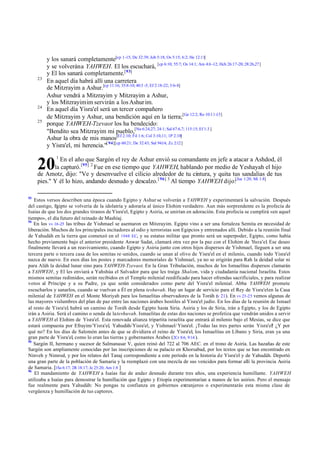23

24
25

y los sanará completamente[cp 1-15; De 32:39; Job 5:18; Os 5:15; 6:2; He 12:11]
y se volverán a YAHWEH. El los escuchará, [cp 6:10; 55:7; Os 14:1; Am 4:6 -12; Hch 26:17-20; 28:26,27]
y El los sanará completamente.[93]
En aquel día habrá allí una carretera
de Mitzrayim a Ashur.[cp 11:16; 35:8-10; 40:3 -5; Ef 2:18-22; 3:6-8]
Ashur vendrá a Mitzrayim y Mitzrayim a Ashur,
y los Mitzrayimim servirán a los Ashur im.
En aquel día Yisra'el será un tercer compañero
de Mitzrayim y Ashur, una bendición aquí en la tierra;[Ge 12:2; Ro 10:11-13]
porque YAHWEH-Tzevaot los ha bendecido:
"Bendito sea Mitzrayim mi pueblo,[Nu 6:24,27; 24:1; Sal 67:6,7; 115:15; Ef 1:3 ]
Ashur la obra de mis manos[Ef 2:10; Fil 1:6; Col 3:10,11; 1P 2:10]
y Yisra'el, mi herencia."[ 94][cp 60:21; De 32:43; Sal 94:14; Zc 2:12 ]
1

En el año que Sargón el rey de Ashur envió su comandante en jefe a atacar a Ashdod, él
la capturó. [95] 2 Fue en ese tiempo que YAHWEH, hablando por medio de Yeshayah el hijo
de Amotz, dijo: "Ve y desenvuelve el cilicio alrededor de tu cintura, y quita tus sandalias de tus
pies." Y él lo hizo, andando desnudo y descalzo. [ 96] 3 Al tiempo YAHWEH dijo:[Jue 1:20; Mi 1:8]

20
93

Estos versos describen una época cuando Egipto y Ashur se volverán a YAHWEH y experimentará la salvación. Después
del castigo, E
gipto se volvería de la idolatría y adoraría al único Elohim verdadero. Aun más sorprendente es la profecía de
Isaías de que los dos grandes tiranos de Yisra'el, Egipto y Asiria, se unirían en adoración. Esta profecía se cumplirá «en aquel
tiempo», el día futuro del reinado de Mashíaj.
94
En los vv 16-25 las tribus de Yishmael se asentaron en Mitzrayim. Egipto vino a ser una fortaleza Semita en necesidad de
liberación. Muchos de los principales incitadores al odio y terroristas son Egipcios y entrenados allí. Debido a la reunión final
de Yahudáh en la tierra que comenzó en el 1948 EC, y su estatus militar que pronto será un superpoder, Egipto, como había
hecho previamente bajo el anterior presidente Anwar Sadat, clamará otra vez por la paz con el Elohim de Yisra'el. Ese deseo
finalmente llevará a un reavivamiento, cuando Egipto y Asiria junto con otros hijos dispersos de Yishmael, lleguen a ser una
tercera parte o tercera casa de los semitas re-unidos, cuando se unan al olivo de Yisra'el en el milenio, cuando todo Yisra'el
nazca de nuevo. En esos días los postes y marcadores memoriales de Yishmael, ya no se erigirán para Rah la deidad solar ni
para Aláh la deidad lunar sino para YAHWEH-Tzevaot. En la Gran Tribulación, muchos de los Ismaelitas dispersos clamarán
a YAHWEH, y El les enviará a Yahshúa el Salvador para que les traiga Shalom, vida y ciudadanía nacional Israelita. Estos
mismos semitas redimidos, serán recibidos en el Templo milenial reedificado para hacer ofrendas sacrificiales, y para realizar
votos al Príncipe y a su Padre, ya que serán considerados como parte del Yisra'el milenial. Abba YAHWEH promete
escucharlos y sanarlos, cuando se vuelvan a Él en plena teshuvah. Hay un lugar de servicio para el Rey de Yisra'el en la Casa
milenial de YAHWEH en el Monte Moriyah para los Ismaelitas observadores de la Toráh (v 21). En vv 23-25 vemos algunas de
las mayores vislumbres del plan de paz entre las naciones árabes hostiles al Yisra'el judío. En los días de la reunión de Ismael
al resto de Yisra'el habrá un camino de Toráh desde Egipto hasta Siria. Asiria y los de Siria, irán a Egipto, y los de Egipto
,
irán a Asiria. Será el camino o senda de la teshuvah. Ismaelitas de estas dos naciones se profetiza que vendrán unidos a servir
a YAHWEH el Elohim de Yisra'el. Esta renovada alianza tripartita israelita que entrará al milenio bajo el Mesías, se dice que
estará compuesta por Efrayim/Yisra'el, Yahudáh/Yisra'el, y Yishmael/ Yisra'el. ¡Todas las tres partes serán Yisra'el! ¿Y por
qué no? En los días de Salomón antes de que se dividiera el reino de Yisra'el, los Ismaelitas en Líbano y Siria, eran ya una
gran parte de Yisra'el, como lo eran las tierras y gobernantes Árabes (2Cr 8:6, 9:14 ).
95
Sargón II, hermano y sucesor de Salmanasar V, quien reinó del 722 al 706 AEC. en el trono de Asiria. Las hazañas de este
Sargón son ampliamente conocidas por las inscripciones de su palacio en Khorsabad, por los textos que se han encontrado en
Ninveh y Nimrod, y por los relatos del Tanaj correspondiente a este período en la historia de Yisra'el y de Yahudáh. Deportó
una gran parte de la población de Samaria y la reemplazó con una mezcla de sus vencidos para formar allí la provincia Asiria
de Samaria. [1Sa 6:17; 2R 18:17; Je 25:20; Am 1:8 ]
96
El mandamiento de YAHWEH a Isaías fue de andar desnudo durante tres años, una experiencia humillante. YAHWEH
utilizaba a Isaías para demostrar la humillación que Egipto y Etiopía experimentarían a manos de los asirios. Pero el mensaje
fue realmente para Yahudáh: No pongas tu confianza en gobiernos extranjeros o experimentarás esta misma clase de
vergüenza y humillación de tus captores.

 
