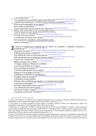 y con misericordia.[1C 1:30]
"Los transgresores y pecadores juntos serán aplastados[Sal 104:35; Pr 29:1; 2Ts 1:8,9; Re 21:8]
y aquellos que abandonen a YAHWEH serán totalmente consumidos.[1R 9:6 -9; 1Cr 28:9 ]
Ellos serán avergonzados de sus ídolos,[cp 30:22; 31:7; 45:16; Ez 16:63; 36:31; Os 14:3,8; Ro 6:21 ]
en los cuales se deleitaban, [cp 57:5; Os 4:13 ]
serán avergonzados por los jardines que codiciaron;[cp 65:3; 66:17; Je 2:20; 3:6 ]
porque serás como roble al cual se le marchita la hoja, [cp 5:6; Je 17:5,6; Ez 17:9,10,24; Mt 21:19]
como un jardín sin agua alguna.[ 9] [cp 58:11; Je 31:12; Ez 31:4-18]
El fuerte será como estopa[Ez 32:21][cp 27:4; 43:17; 50:11; Jue 15:14; Re 6:14-17]
cp 34:9,10; 66:24; Ez 20:47,48; Mal 4:1; Mt 3:10]
y el fabricante de ídolos como chispa;[
los transgresores y pecadores serán quemados juntos,
Mr 9:43-49; Re 14:10,11; 19:20; 20:10 ]
nadie los extinguirá."[ 10] [

28
29

30
31

Esta es la palabra que Yeshayah hijo de Amotz vio referente a Yahudáh y referente a
Yerushalayim: [cp 1:1; 13:1; Am 1:1; Mi 1:1 6:9; Hab 1:1]
En el ajarit-hayamim [Je 23:20; 30:24; 48:47; 49:39; Ez 38:16; Job 19:25; Da 2:28; 10:14; Hch 2:17; 2T 3:1 ]
el Monte de la casa de YAHWEH[He 1:2; 2P 3:3][cp 30:29; Sal 68:15,16; Da 2:35,45]
será establecido como el monte más glorioso. Zc 8:3; Re 20:4; 21:10-27]
Será considerado más exa ltado que los otros montes,[cp 11:10; 27:13; 49:6; 60:11,12; Je 3:17]
y los Goyim correrán allá.[11] [Mal 3:12; Sal 2:8; 22:27; 72:8,17-19; 86:9; Re 11:15]
Mucha s naciones irán, y dirán, [Je 31:6; 50:4,5; Zc 8:20-23]
"¡Vengan, subamos al Monte de YAHWEH,
y a la casa del Elohim de Ya'akov!
El nos enseñará sus caminos, [De 6:1; Sal 25:8,9; Mt 7:24; Lu 11:28; Jn 7:17; Hch 10:33; Ya 1:25]
y nosotros caminaremos en sus sendas."
Porque de Tziyon saldrá la Toráh,[cp 51:4,5; Sal 110:2; Lu 24:47; Hch 1:8; 13:46-48; Ro 10:18]
la palabra de YAHWEH de Yerushalayim.
El juzgará entre las naciones[cp 11:3,4; 1S 2:10; Sal 82:8; 96:13; 110:6; Jn 16:8-11; Hch 17:31; Re 19:11]
y reprenderá muchos pueblos.
Entonces ellos martillarán sus espadas y se volverán rejas de arado,
y sus lanzas en guadañas ;[cp 9:7; 11:6 -9; Os 2:18; Jl 3:10; Mi 4:3; Zc 9:10 ; Sal 46:9 ]
nación no alzará espada contra nación,[cp 60:17,18; Sal 72:3-7]
ni se adiestrarán más para la guerra.
¡O Casa de Ya'akov, vengan! [cp 3; 50:10,11; 60:1,19; Sal 89:15; Lu 1:79; Jn 12:35,36]
¡Caminemos en la luz de YAHWEH![ 12][Ro 13:12-14; Ef 5:8; 1Ts 5:5,6; 1Jn 1:7; Re 21:23,24]

2
2

3

4

5

9

1

A través de la historia, el roble ha sido un símbolo de fortaleza, pero el pueblo los adoraba. Ezequiel menciona que las
arboledas de robles se usaban como lugares de adoración idolátrica, asherah (Ez 6.13 ).
10
Una chispa en la estopa enciende un fuego rápido y devorador. Ambos el fuerte y los fabricantes de ídolos son
transgresores y pecadores; y serán devorados hasta arder como la estopa.
11
Solamente en el Monte de YAHWEH, cesará la contienda de las dos casas (Yahudáh y Yisra'el) y estará el lugar de
descanso para un pueblo de Pacto restaurado. YAHWEH envió a Yahshúa para traer a ambas casas de su vagar por las colinas
de la vana religión de Roma al Monte Tziyon que El ha prometido. El ha prometido establecer el Monte Tziyon en los
últimos días en Yisra'e l, para su nación remanente redimida (Mi 4:7-8 ).
12
Aquí se nos habla de un futuro maravilloso de Shalom, cuando instrumentos de guerra se convertirán en instrumentos de
labranza. Estos versos (4-6 ) son para cumplimiento en el Milenio, donde las dos casas de Yisra'el ya estén unidas y con los
guerim, extranjeros que se han unido a ellos, todos llamados Casa de Ya'akov/Yisra'el, y no como reclaman por ahí "para la

 