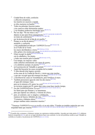 2

3

4

5

6

7

8
9

10
11

12

13

Ciudad llena de ruido, confusión
y aflicción estrepitosa,
tus muertos no cayeron a espada
ni ellos murieron en batalla.[Je 38:2]
Todos tus príncipes huyeron juntos
y tus cautivos están fuertemente atados;
y tus hombres poderosos han huido lejos.[2R 25:2 -7]
Por eso dije: "No me mires a mí,[Je 9:1 ]
déjame en paz para llorar amargamente,[cp 33:7; Je 6:26; Mi 1:8; Mt 26:75]
no trates de confortarme [Sal 77:2; Je 8:18; 31:15; Mt 2:18]
por la destrucción de la hija de mi pueblo."
Porque es un día de pánico,[2R 19:3; Je 30:7; Am 5:18-20 ]
atropello y confusión,
y hay perplejidad enviada por YAHWEH-Tzevaot [Mi 7:4; Es 3:15]
en el Valle de la Visón;
los muros derribándose a tierra,[2R 25:10; La 1:5 2:2]
ellos gritan a los montes por ayuda.[Os 10:8; Mt 24:16; Lu 23:30; Re 6:16,17]
Eilam recogió la aljaba[Ge 10:22; Je 49:35-39]
con la caballería y los jinetes,
y hubo una reunión para la batalla[2R 16:9; Am 1:5 9:7].
Con tiempo, tus mejores valles
están cubiertos enteramente con carros de guerra,
y la caballería acampa a la puerta;[2R 24:10]
así la protección de Yahudáh es quitada.[1R 7:2; 10:17; 14:27,28; Cnt 4:4 ]
Aquel día buscarán las casas escogidas de la ciudad.
Y ellos descub rirán lugares secretos
en las casas de la Ciudad de David, y vieron que eran muchas
y que uno recogió agua del estanque de abajo,[2R 20:20; 2Cr 32:1 -6,30]
y derribaron las casas en Yerushalayim, para fortificar el muro.
También procuraron agua de entre los dos muros,[Ne 3:16]
el agua del estanque viejo;
pero no lo miraron a El, quien las creó;[2Cr 6:6; 16:7-9; Je 33:2,3; Mi 7:7 ]
no tuvieron respeto por El, quien ideó estas cosas hace mucho tiempo.
Ese día YAHWEH-Elohim Tzevaot [Je 36:22-24; Jl 1:13 2:17; Ya 4:8 -10; 5:1]
los llamó para que lloraran y se lamentaran,
para que raparan sus cabezas y vistieran de cilicio,
pero, al contrario, uno ve alegría y celebración,
matanza de bueyes, bebedera de vino –[Am 6:3 -7; Lu 17:26-29]
"Comamos y bebamos ahora, [1C 15:32; Ya 5:5 ]
porque mañana todos estaremos muertos."

14

Entonces YAHWEH-Tzevaot se reveló a sí en mis oídos: "Ustedes no tendrán expiación por esta
iniquidad hasta que mueran."[ 101][Nu 15:25-31; 1S 3:14; Mt 12:31; Jn 8:21-24; He 10:26,27; 1Jn 5:16; Re 22:11,12]
101

El pueblo dijo «comamos y bebamos» porque sus esperanzas estaban perdidas. Atacados por todas partes (22.7), debieron
haberse arrepentido (22.12 ), pero en su lugar decidieron hacer una comilona. La raíz del problema residía en que Yahudáh no
confiaba en el poder y las promesas de YAHWEH (56.12; 1C 15.32 ).

 