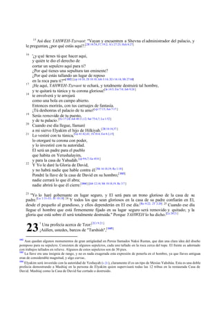 15

Así dice YAHWEH-Tzevaot: "Vayan y encuentren a Shevna el administrador del palacio, y
le preguntan, ¿por qué estás aquí?:[2R 18:18,37; 19:2; 1Cr 27:25; Hch 8:27]
16

17
18

19
20
21

22

'¿y q ué tienes tú que hacer aquí,
y quién te dio el derecho de
cortar un sepulcro aquí para ti?
¿Por qué tienes una sepultura tan eminente?
¿Por qué estás tallando un lugar de reposo
en la roca para ti?'"[ 102] [cp 14:18; 2S 18:18; Job 3:14; 2Cr 16:14; Mt 27:60]
¡He aquí, YAHWEH-Tzevaot te echará, y totalmente destruirá tal hombre,
y te quitará tu túnica y tu corona gloriosa![Je 14:3; Est 7:8; Job 9:24 ]
te envolverá y te arrojará
como una bola en campo abierto.
Entonces morirás, con tus carruajes de fantasía.
¡Tú deshonras el palacio de tu amo![cp 17:13; Am 7:17 ]
Serás removido de tu puesto,
y de tu palacio .[Ez 17:24; Job 40:11,12; Sal 75:6,7; Lu 1:52]
Cuando ese día llegue, llamaré
a mi siervo Elyakim el hijo de Hilkiyah. [2R 18:18,37 ]
Lo vestiré con tu túnica,[Ge 41:42,43; 1S 18:4; Est 8:2,15]
lo otorgaré tu corona con poder,
y lo investiré con tu autoridad.
El será un padre para el pueblo
que habita en Yerushalayim,
y para la casa de Yahudáh. [cp 9:6,7; Ge 45:8 ]
Y Yo le daré la Gloria de David,
y no habrá nadie que hable contra él.[Mt 16:18,19; Re 1:18]
Pondré la llave de la casa de David en su hombro;[ 103]
nadie cerrará lo que él abra;
nadie abrirá lo que él cierre.[104] [Job 12:14; Mt 18:18,19; Re 3:7 ]

23

"Yo lo haré gobernante en lugar seguro, y El será para un trono glorioso de la casa de su
padre.[Lu 1:31-33; Jn 10:18] 24 Y todos los que sean gloriosos en la casa de su padre confiarán en El,
desde el pequeño al grandioso, y ellos dependerán en El ese día.[Ro 9:22; 2T 2:20] 25 Cuando ese día
llegue el hombre que está firmemente fijado en su lugar seguro será removido y quitado; y la
gloria que está sobre él será totalmente destruida." Porque YAHWEH lo ha dicho.[Lu 24:21]

23
102

1

Una profecía acerca de Tzor:[2Cr 9:21 ]
¡Aúllen, ustedes, barcos de "Tarshish",[ 105]

Aun quedan algunos monumentos de gran antigüedad en Persia llamados Naksi Rustan, que dan una clara idea del diseño
pomposo para su sepulcro. Consisten de algunos sepulcros, cada uno tallado en la roca cerca del tope. El frente es adornado
con trabajos tallados en relieve. Algunos de estos sepulcros son de 30 pies.
103
La llave era una insignia de rango, y no es nada exagerada esta expresión de ponerla en el hombro, ya que llaves antiguas
eran de considerable magnitud, y algo curvas .
104
Elyakim será investido con la autoridad de Yeshayah (v 21 ), claramente él es un tipo de Mesías Yahshúa. Esta es una doble
profecía demostrando a Mashíaj en la persona de Elyakim quien supervisará todas las 12 tribus en la restaurada Casa de
David. Mashíaj como la Casa de David fue cortado o destruido.

 
