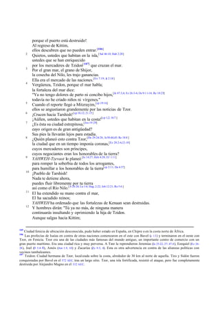 2

3

4

5
6
7

8

9

10

11

12

105

porque el puerto está destruido!
Al regreso de Kittim,
ellos descubren que no pueden entrar.[106]
Quietos, ustedes que habitan en la isla,[ Sal 46:10; Hab 2:20]
ustedes que se han enriquecido
por los mercaderes de Tzidon[ 107] que cruzan el mar.
Por el gran mar, el grano de Shijor,
la cosecha del Nilo, les trajo ganancias.
Ella era el mercado de las naciones.[Ex 7:19; Je 2:18]
Vergüenza, Tzidon, porque el mar habla;
la fortaleza del mar dice:
"Ya no tengo dolores de parto ni concibo hijos,[Je 47:3,4; Ez 26:3-6; Os 9:1 1-14; Re 18:23]
todavía no he criado niños ni vírgenes."
Cuando el reporte llegó a Mitzrayim,[cp 19:16]
ellos se angustiaron grandemente por las noticias de Tzor.
¡Crucen hacia Tarshish! [cp 10,12; 21:15]
¡Aúllen, ustedes que habitan en la costa![cp 1,2; 16:7 ]
¿Es ésta su ciudad estrepitosa,[Jos 19:29]
cuyo origen es de gran antigüedad?
Sus pies la llevarán lejos para estadía.
¿Quién planeó esto contra Tzor,[De 29:24-28; Je 50:44,45; Re 18:8 ]
la ciudad que en un tiempo imponía coronas,[Ez 28:2-6,12-18]
cuyos mercaderes son príncipes,
cuyos negociantes eran los honorables de la tierra?
YAHWEH-Tzevaot lo planeó [Is 14:27; Hch 4:28; Ef 1:11]
para romper la soberbia de todos los arrogantes,
para humillar a los honorables de la tierra[cp 2:11; Da 4:37]
¡Pueblo de Tarshish!
Nada te detiene ahora,
puedes fluir libremente por tu tierra
así como el Río Nilo.[ S 28:20; La 1:6; Hag; 2:22; Job 12:21; Ro 5:6 ]
El ha extendido su mano contra el mar,
El ha sacudido reinos;
YAHWEH ha ordenado que las fortalezas de Kenaan sean destruidas.
Y hombres dirán: "Tú ya no más, de ninguna manera
continuarás insultando y oprimiendo la hija de Tzidon.
Aunque salgas hacia Kittim;

Ciudad fenicia de ubicación desconocida, pudo haber estado en España, en Chipre o en la costa norte de África.
Las profecías de Isaías en contra de otras naciones comenzaron en el este con Bavel (c 13 ) y terminaron en el oeste con
Tzor, en Fenicia. Tzor era una de las ciudades más famosas del mundo antiguo, un importante centro de comercio con un
gran puerto marítimo. Era una ciudad rica y muy perversa. A Tzor la reprendieron Jeremías (Je 25.22, 27; 47.4 ), Ezequiel (Ez 26–
28 ), Joel (Jl 3.4– 8), Amós (Am 1.9, 10) y Zacarías (Zc 9.3, 4). Esta es otra advertencia en contra de las alianzas políticas con
vecinos tambaleantes.
107
Tzidon: Ciudad hermana de Tzor; localizada sobre la costa, alrededor de 30 km al norte de aquella. Tiro y Sidón fueron
conquistadas por Bavel en el 572 AEC. tras un largo sitio. Tzor, una isla fortificada, resistió el ataque, pero fue completamente
destruida por Alejandro Magno en el 332 AEC.
106

 