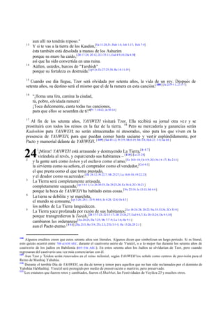 13

14

aun allí no tendrás reposo."
Y si te vas a la tierra de los Kasdim,[Ge 11:28,31; Hab 1:6; Job 1:17; Hch 7:4]
ésta también está desolada a manos de los Ashurim
porque su muro ha caído,[2R 17:24; 20:12; 2Cr 33:11; Esd 4:9,10; Da 4:30]
así que ha sido convertida en una ruina.
Aúllen, ustedes, barcos de "Tarshish"
porque su fortaleza es destruida.[cp 1,6; Ez 27:25-30; Re 18:11-19]

15

Cuando ese día llegue, Tzor será olvidada por setenta años, la vida de un rey. Después de
setenta años, su destino será el mismo que el de la ramera en esta canción:[ 108] [Je 25:9 -11; 27:3-7]
16

"¡Toma una lira, camina la ciudad,
tú, pobre, olvidada ramera!
¡Toca dulcemente, canta todas tus canciones,
para que ellos se acuerden de ti!"[Pr 7:10-12; Je 30:14]

17

Al fin de los setenta años, YAHWEH visitará Tzor. Ella recibirá su jornal otra ve z y se
prostituirá con todos los reinos en la faz de la tierra. 18 Pero su mercadería y ganancias serán
Kadoshim para YAHWEH; no serán almacenadas ni atesoradas, sino para los que viven en la
presencia de YAHWEH, para que puedan comer hasta saciarse y vest ir espléndidamente, por
Pacto y memorial delante de YAHWEH. [ 109] [Sal 45:12; Pr 3:9; Mt 6:19; Mr 3:8; Hch 21: 3-5; Ga 6:6 ]
¡Miren! YAHWEH está arrasando y destruyendo La Tierra,[Je 4:7 ]
virándola al revés, y esparciendo sus habitantes – [110] [Lu 21:24]
y la gente será como kohen y el esclavo como el amo, [Ez 14:8 -10; Os 4:9; 2Cr 36:14 -17; Ro 2:11]
la sirvienta como su señora, el comprador como el vendedor,[Col 4:1 ]
el que presta como el que toma prestado,
y el deudor como su acreedor.[De 28:12; Pr 22:7; Mt 25:27; Lu 16:8-10; 19:22:23]
La Tierra será completamente arrasada,
completamente saqueada,[cp 1 6:11; Le 26:30-35; De 29:23,28; Ez 36:4; 2Cr 36:21 ]
porque la boca de YAHWEH ha hablado estas cosas.[Nu 23:19; Je 13:15; Mi 4:4 ]
La tierra se debilita y se marchita,
el mundo se consume,[cp 3:26; 28:1; 33:9; 64:6; Je 4:28; 12:4; Os 4:3]
los nobles de La Tierra languidecen.
La Tierra yace profanada por razón de sus habitantes;[Le 18:24-28; 20:22; Nu 35:33,34; 2Cr 33:9]
porque transgredieron la Toráh,[2R 17:7 -23; 22:13-17; 2R 23:26,27; Esd 9:6,7; Ez 20:13,24; Da 9:5,10]
cambiaron las ordenanzas[Jos 24:25; Da 7:25; Mr 7:7 -9; Lu 1:6; He 9:1 ]
aun el Pacto eterno. [ 111] [2Sa 23:5; Ro 3:9; 2Ts 2:3; 2Tit 3:1-5; He 13:20; 2P 2:1 ]

24
2

3

4

5

108

1

Algunos eruditos creen que estos setenta años son literales. Algunos dicen que simbolizan un largo período. Si es literal,
esto quizás ocurrió entre 700 al 630 AEC. durante el cautiverio asirio de Yisra'el, o a lo mejor fue durante los setenta años de
cautiverio de los judíos en Babilonia (605–536 AEC.). En estos setenta años los Judíos se olvidarían de Tzor, pero cuando
regresaran del cautiverio una vez más comerciarían con él.
109
Aun Tzor y Tzidon serán renovados en el reino milenial, según YAHWEH los señale como centros de provisión para el
Reino de Mashíaj Yahshúa.
110
Durante el terrible Día de YAHWEH, un día de terror y temor para aquellos que no han sido reclamados por el dominio de
Yahshúa HaMashíaj. Yisra'el será protegido por medio de preservación o martirio, pero preservado.
111
Los estatutos que fueron rotos y cambiados, fueron el Shabbat, las Festividades de Vayikra 23 y muchos otros.

 