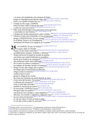 21

22

23

y la tierra será tambaleada como almacén de frutas;
porque la iniquidad ha prevalecido sobre ella;[cp 5:7 -30; La 1:14; Os 4:1 -5; Mt 23:35,36 ]
caerá y no se podrá levantar otra vez. [Da 11:19; Am 8:14; Zc 5:5-8; Re 18:21 ]
Cuando ese día venga, YAHWEH
traerá Su mano sobre el ejército del cielo [cp 34:2; Sal 149:6 -9; Re 19:17-21]
y sobre los reyes de la tierra.[Zc 14:2; Sal 76:12; Ef 6:12; Re 19:11 -21]
Ellos serán amontonados como prisioneros en la mazmorra
y encerrados en una fortaleza,[cp 17 2:19; Jos 10:16,17,22 -26]
y después de muchas generaciones serán visitados. [115] [cp 23:17; Je 27:22 Sal 6:10; 109:28; Re 20:7-10]
Entonces la luna será confundida y el sol avergonzado, [116][cp 13:10; 30:26; 60:19; Jl 3:15]
porque YAHWEH-Elohim Tzevaot reinará[Je 23:5; Mi 4:7; Zc 9:9; 14:9; Mt 6:10; Lu 1:32;]
en el Monte Tziyon y en Yerushalayim, [cp 2:3; 4:3; 51:3; 60:14; Je 3:17; Zc 2:12; Sal 102:13; 122:6; 132:13]
manifestará Su Gloria a los regidores de su pueblo.[117] [Sal 140:13; Job 38:4 -7; Da 7:9,10,18,27]
O YAHWEH, Tú eres mi Elohim,[Ex 15:2; Sal 118:25; 2T 1:12]
te exalto, alabo Tu Nombre.
Porque Tú has hecho maravillas,[Sal 40:5; 46:10; 78:4; 98:1; 107:8 -43; 111:4; Da 4:2,3; Re 15:3 ]
cumplido planes antiguos verdadera y fielmente.[ Sal 33:10; Ef 1:11; He 6:1; Re 19:11]
Porque hiciste de la ciudad un montón de piedras,
convertiste una ciudad fortificada en escombros,
hiciste de la fortaleza de extranjeros[cp 12 14:23; 17:1; 21:9; 23:13; De 13:16; Je 51:26; Nah 3:12-15]
una ciudad que nunca será reedificada.[cp 13:22 Re 18:2,3,19 ]
Por lo tanto los pobres te bendicen,[cp 49:23-26; 60:10-14; 66:18-20; Sal 46:10,11; 66:3; 72:8 -11]
las ciudad es de hombres heridos te bendecirá.[Ez 38:23; 39:21,22; Zc 14:9,16; Re 11:13,15-17]
Porque Tú has sido refugio para el pobre,[cp 11:4; 14:32; 29:19; 33:2; 66:2; Sal 12:5; 35:10]
un refugio para el menesteroso en aflicción,
refugio contra la tormenta,[cp 32:18,19; 37:3,4,36; Ez 13:11 -13; Mt 7:25-27]
sombra contra el calor –
porque la ráfaga de los crueles
fue como una tormenta q ue puede destruir un muro.
Como calor del desierto, Tú sometes[Je 51:38-43,53-57; Ez 32:18-32; 38:9-23; 39:1-10]
el alboroto del extranjero;[Da 7:23-27; 11:36-45; Re 16:1 -19:21; 20:8,9]
como el calor bajo una nube, [cp 18:4; 49:10; Jon 4:5,6; Sal 105:39 ]
acallará la canción de los tiranos.[cp 14:19; Job 8:16-19]
En este monte YAHWEH-Tzevaot[Mi 4:1,2; Zc 8:3; He 12:22]
hará para todos los pueblos[cp 55:1,2; Je 31:12,13; Sal 63:5; Pr 9:1-5; Cnt 2:3 -5 5:1 ]
una fiesta de ricas comidas y vinos magníficos,[Mt 22:1-10; Lu 22:29-30; Re 19:9 ]
deliciosa, rica comida y magníficos, elegantes vinos.[Da 7:14; Mt 8:11; 26:29; Mr 16:15]
En este monte El destruirá [cp 60:1-3; Mt 27:51; Lu 2:32; Hch 17:30; 2C 3:13-18; Ef 4:18; 5:8 He 9:8,24 10:19-2]
el velo que cubre el rostro de toda la gente,
el velo que oculta a todas las naciones.[ 118][2C 3:15; 4:3; Ef 4:18]

25
2

3
4

5

6

7

115

1

Malajim caídos y reyes de la tierra (v 21) serán puestos en prisiones, hasta el Día del Juicio.
La LXX dice en esta parte del verso: "El ladrillo se descompondrá, y la pared caerá."
117
En el milenio, Sus Kadoshim reinarán con El (Yahshúa), ya tendrán cuerpos glorificados y serán inmortales.
118
LXX Ellos se ungirán con ungüento en este Monte. Imparte todas estas cosas a las naciones, porque éste es el consejo de
Elohim a todas las naciones.
116

 