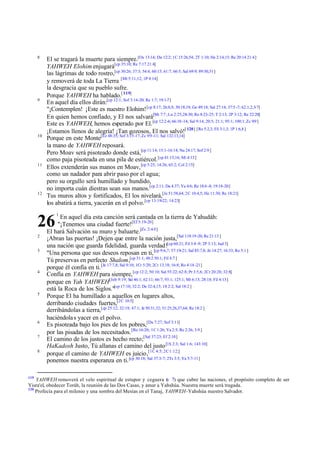 8

9

10

11

12

El se tragará la muerte para siempre.[Os 13:14; Da 12:2; 1C 15:26,54; 2T 1:10; He 2:14,15; Re 20:14 21:4]
YAHWEH Elohim enjugará[cp 35:10; Re 7:17 21:4]
las lágrimas de todo rostro,[cp 30:26; 37:3; 54:4; 60:15; 61:7; 66:5; Sal 69:9; 89:50,51]
y removerá de toda La Tierra [Mt 5:11,12; 1P 4:14]
la desgracia que su pueblo sufre.
Porque YAHWEH ha hablado.[ 119]
En aquel día ellos dirán:[cp 12:1; Sof 3:14-20; Re 1:7; 19:1-7]
"¡Contemplen! ¡Este es nuestro Elohim! [cp 8:17; 26:8,9; 30:18,19; Ge 49:18; Sal 27:14; 37:5 -7; 62:1,2,5-7]
En quien hemos confiado, y El nos salvará[Mi 7:7 ; Lu 2:25,28-30; Ro 8:23-25; T 2:13; 2P 3:12; Re 22:20]
Este es YAHWEH, hemos esperado por El. [cp 12:2-6; 66:10 -14; Sal 9:14; 20:5; 21:1; 95:1; 100:1; Zc 9:9 ]
¡Estamos llenos de alegría! ¡Tan gozosos, El nos salvó![ 120] [Ro 5:2,3; Fil 3:1,3; 1P 1:6,8 ]
Porque en este Monte[Ez 48:35; Sof 3:15-17; Zc 9:9 -11; Sal 132:13,14]
la mano de YAHWEH reposará.
Pero Moav será pisoteado donde está,[cp 11:14; 15:1-16:14; Nu 24:17; Sof 2:9 ]
como paja pisoteada en una pila de estiércol. [cp 41:15,16; Mi 4:13]
Ellos extenderán sus manos en Moav, [cp 5:25; 14:26; 65:2; Col 2:15]
como un nadador para abrir paso por el agua;
pero su orgullo será humillado y hundido,
no importa cuán diestras sean sus manos.[cp 2:11; Da 4:37; Ya 4:6; Re 18:6 -8; 19:18-20]
Tus muros altos y fortificados, El los nivelará,[Je 51:58,64; 2C 10:4,5; He 11:30; Re 18:21]
los abatirá a tierra, yacerán en el polvo. [cp 13:19-22; 14:23]

26
2
3

4

5

6
7
8

119

1

En aquel día esta canción será cantada en la tierra de Yahudáh:
"¡Tenemos una ciudad fuerte![Ef 5:19-20]
El hará Salvación su muro y baluarte.[Zc 2:4-5]
¡Abran las puertas! ¡Dejen que entre la nación justa,[Sal 118:19-20; Re 21:13 ]
una nación que guarda fidelidad, guarda verdad![cp 60:21; Fil 3:8 -9; 2P 3:13; Jud 3]
"Una persona que sus deseos reposan en ti, [cp 9:6,7; 57:19-21; Sal 85:7,8; Jn 14:27; 16:33; Ro 5:1 ]
Tú preservas en perfecto Shalom,[cp 31:1; 48:2 50:1; Fil 4:7 ]
porque él confía en ti. [Je 17:7,8; Sal 9:10; 1Cr 5:20; 2Cr 13:18; 16:8; Ro 4:18 -21]
Confía en YAHWEH para siempre, [cp 12:2; 50:10; Sal 55:22; 62:8; Pr 3:5,6; 2Cr 20:20; 32:8]
porque en Yah YAHWEH[Job 9:19; Sal 46:1; 62:11; 66:7; 93:1; 125:1; Mt 6:13; 28:18; Fil 4:13]
está la Roca de los Siglos."[cp 17:10; 32:2; De 32:4,15; 1S 2:2; Sal 18:2 ]
Porque El ha humillado a aquellos en lugares altos,
derribando ciudades fuertes,[2C 10:5]
derribándolas a tierra,[cp 25:12; 32:19; 47:1; Je 50:31,32; 51:25,26,37,64; Re 18:2 ]
haciéndola s yacer en el polvo.
Es pisoteada bajo los pies de los pobres,[Da 7:27; Sof 3:11]
por las pisadas de los necesitados. [Ro 16:20; 1C 1:26; Ya 2:5; Re 2:26; 3:9 ]
El camino de los justos es hecho recto;[Sal 37:23; Ef 2:10]
HaKadosh Justo, Tú allanas el camino del justo [1S 2:3; Sal 1:6; 143:10]
porque el camino de YAHWEH es juicio,[1C 4:5; 2C 1:12;]
ponemos nuestra esperanza en ti. [cp 30:18; Sal 37:3-7; 2Ts 3:5; Ya 5:7-11]

YAHWEH removerá el velo espiritual de estupor y ceguera ( 7) que cubre las naciones, el propósito completo de ser
v
Yisra'el, obedecer Toráh, la reunión de las Dos Casas, y amar a Yahshúa. Nuestra muerte será tragada.
120
Profecía para el milenio y una sombra del Mesías en el Tanaj, YAHWEH-Yahshúa nuestro Salvador.

 