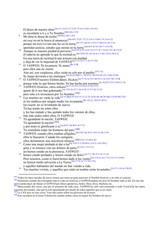 9

10

11

12
13

14

15

16

17

18

19

121

El deseo de nuestra alma [ Sal 13:1,2; 63:1-3; 73:25; 77:10-12; 84:2; 143:5,6 ]
es recordarte a ti y a Tu Nombre.[121] [Ex 3:15]
Mi alma te desea de noche,[ Sal 84:2; Mt 11:29]
mi ruaj en mí te busca al amanecer;[Sal 63:6; 73:25; 77:2 -3; Cnt 3:1-4 Mr 1:35; Lu 6:12]
porque tus mitzvot son una luz en la tierra,[Os 5:15; Sal 63:1; Pr 8:17; Mt 6:33; He 11:6]
aprendan justicia, ustedes que moran en la tierra.[ Sal 64:9; 83:18; 105:7; 119:155]
Aunque se muestre piedad al perverso,[cp 63:9,10; Ex 9:34; 1S 15:17; Pr 1:32; Os 13:6; Ro 2:4,5]
él todavía no aprende lo que la rectitud es.[Sal 78:54-58; 143:10; Je 2:7; Mi 3:10-12; Mt 4:5]
En una tierra de rectitud él aún actuará con maldad
y deja de ver la majestad de YAHWEH.[cp 5:12; Os 11:7; Jn 5:37,38]
O YAHWEH, Tú levantaste Tu mano,[Re 9:20]
pero ellos aún no vieron.
Aún así, con vergüenza, ellos verán tu celo por el pueblo.[1P 3:16]
Sí, fuego devorará a tus enemigos. [cp 66:24; Mal 4:1; Mt 25:41; Mr 9:43:49; 2Ts 1:8 Re 19:20]
O YAHWEH nuestro Elohim danos Shalom;[cp 57:10; Je 33:6; Sal 29:11; Jn 14:27; He 13:20]
porque todo lo que hemos hecho, Tú has hecho por nosotros.[Ez 36:25'27; Ef 2:10;Fil 2:13]
YAHWEH Eloheinu, otros señores [cp 51:22; 2Cr 12:8; Jn 8:32; Ro 6:22 ]
aparte de ti nos han gobernado,[cp 12:4; Jos 23:7; Am 6:10; 1C 4:7; He 13:15]
pero sólo a ti invocamos por Tu Nombre.[ 122]
Los muertos no verán la vida,[cp 8:19][cp 19; 8:19; 51:12,13; Ex 14:30; Sal 106:28; Hab 2:18-20; Mt 2:20 ]
ni los médicos por ningún medio los levantarán,[Re 18:2,3; 19:1 9-21; 20:5 ]
los ruajim no se levantarán de nuevo;
Tú has traído ira sobre ellos
y los has matado y has quitado todos los varones de ellos,
trae más males sobre ellos, O YAHWEH.
Tú agrandaste la nación, YAHWEH,
Tú agrandaste la nación;[123]
y por tanto te glorificaste a sí;[cp 60:21; Sal 86:9; Jn 17:5]
Tú extendiste todas las fronteras del país.[ 124]
YAHWEH, cuando ellos estaban afligidos,[De 4:29; Sal 50:15; Os 5:15; Re 3:19]
ellos te buscaron. Cuando los castigaste,
ellos derramaron una oración en silencio.[ 125] [1S 1:15; Da 6:10]
Como una mujer preñada al dar a luz[cp 13:8; 21:3; Sal 48:6; Je 4:31; 6:24; 30:6 ]
grita y se retuerce con sus dolores de parto,[Jn 16:21; 1Ts 5:3]
así hemos estado en tu presencia, YAHWEH –
hemos estado preñados y hemos estado en dolor.[cp 37:3; 2R 19:3; Os 13:13]
Pero nosotros, como si fuera hemos dado a luz viento;[Ex 5:22,23; Jos 7:7-9; 1S 11:13 14:45]
no hemos traído salvación a La Tierra,[Sal 17:14; Jn 7:7; 1Jn 5:19]
y aquellos habitantes del mundo no han venido a vida.
Tus muertos vivirán, y aquellos que están en tumbas serán levantados;[Ez 37:1-14; Jn 5:28,29]

Todos los hijos nacidos de nuevo tienen que tener un gran amor por el Nombre Kadosh, y no sólo el carácter.
Solamente cuando has entregado toda tu vida sin reservas a YAHWEH podrás invocar Su Nombre todo el día. En este día
será cuando dejes de llamar a YAHWEH por falsos apelativos, Señor, Dios, D-os, Hashem, etc.
123
Mencionado dos veces, una por el aumento de cada casa, YAHWEH no sólo está reuniendo a todo Yisra'el de las cuatro
esquinas del mundo, sino que la está agrandando por medio de todos aquellos que se les unen.
124
La LXX dice en este verso: Trae más males sobre los gloriosos de la tierra.
125
Esto sucederá en la Gran Tribulación cuando ambas casas invoquen Su Nombre de nuevo.
122

 