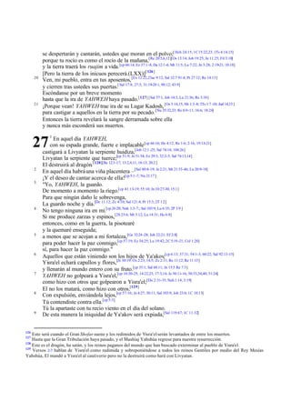 20

21

se despertarán y cantarán, ustedes que moran en el polvo;[ Hch 24:15; 1C 15:22,23; 1Ts 4:14,15]
porque tu rocío es como el rocío de la mañana,[Re 20:5,6,12][Os 13:14; Job 19:25; Jn 11:25; Fil 3:10]
y la tierra traerá los ruajim a vida. [cp 66:14; Ez 37:1-8; Da 12:1-4; Mt 11:5; Lu 7:22; Jn 5:28; 2:19-21; 10:18]
[Pero la tierra de los inicuos perecerá.(LXX)][ 126]
Ven, mi pueblo, entra en tus aposentos, [Ex 12:22,23ac 9:12; Sal 32:7 91:4; Pr 27:12; Re 14:13]
y cierren tras ustedes sus puertas.[ Sal 17:8; 27:5; 31:19-20 1; 90:12; 43:9]
Escóndanse por un breve momento
hasta que la ira de YAHWEH haya pasado.[127] [Sal 57:1; Job 14:3; Lu 21:36; Re 3:10]
¡Porque vean! YAHWEH trae ira de su Lugar Kadosh, [Os 5:14,15; Mi 1:3 -8; 2Ts 1:7 -10; Jud 14,15 ]
para castigar a aquellos en la tierra por su pecado. [Nu 35:32,33; Re 6:9-11; 16:6; 18:24]
Entonces la tierra revelará la sangre derramada sobre ella
y nunca más esconderá sus muertos.

27
2
3

4

5

6

7

8

9

126

1

En aquel día YAHWEH,
con su espada grande, fuerte e implacable [cp 66:16; He 4:12; Re 1:6; 2:16; 19:13-21]
castigará a Livyatan la serpiente huidiza,[Job 12:1 -25; Sal 74:14; 104:26]
Livyatan la serpiente que tuerce;[cp 51:9; Je 51:34; Ez 29:3; 32:2-5; Sal 74:13,14]
El destruirá al dragón.[ 128][Re 12:3 -17; 13:2,4,11; 16:13; 20:2 ]
En aquel día habrá una viña placentera –[Sal 80:8-19; Je 2:21; Mt 21:33-46; Lu 20:9-18]
¡Y el deseo de cantar acerca de ella![cp 5:1 -7; Nu 21:17 ]
"Yo, YAHWEH, la guardo.
De momento a momento la riego.[cp 41:13-19; 55:10; Jn 10:27-30; 15:1]
Para que ningún daño le sobrevenga,
La guardo noche y día.[De 11:12; Zc 4:10; Sal 121:4; Pr 15:3; 2T 1:2 ]
No tengo ninguna ira en mí.[cp 26:20; Nah 1:3-7:; Sal 103:9; Lu 6:35; 2P 3:9 ]
Si me produce zarzas y espinos,[2S 23:6; Mt 3:12; Lu 14:31; He 6:8]
entonces, como en la guerra, la pisotearé
y la quemaré enseguida;
a menos que se acojan a mi fortaleza,[Ge 32:24 -28; Job 22:21; Ef 2:8]
para poder hacer la paz conmigo,[cp 57:19; Ez 34:25; Lu 19:42; 2C 5:19 -21; Col 1:20]
sí, para hacer la paz conmigo."
Aquellos que están viniendo son los hijos de Ya'akov;[cp 6:13; 37:31; 54:1-3; 60:22; Sal 92:13-15]
Yisra'el echará capullos y flores,[Je 30:19; Os 2:23; 14:5; Zc 2:11; Ro 11:12; Re 11:15]
y llenarán al mundo entero con su fruto.[cp 35:1; Sal 68:11; Jn 15:5 Re 7:3]
YAHWEH no golpeará a Yisra'el,[cp 10:20-25; 14:22,23; 17:3,14; Je 30:11-16; 50:33,34,40; 51:24]
como hizo con otros que golpearon a Yisra'el;[Da 2:31-35; Nah 1:14; 3:19]
El no los matará, como hizo con otros.[129]
Con expulsión, enviándola lejos,[cp 57:16; Je 4:27; 30:11; Sal 103:9; Job 23:6; 1C 10:13]
Tú contendiste contra ella.[cp 5:3]
Tú la apartaste con tu recio viento en el día del solano.
De esta manera la iniquidad de Ya'akov será expiada,[Sal 119:67; 1C 11:32]

Esto será cuando el Gran Shofar suene y los redimidos de Yisra'el serán levantados de entre los muertos.
Hasta que la Gran Tribulación haya pasado, y el Mashíaj Yahshúa regrese para nuestra resurrección.
128
Este es el dragón, ha satán, y los reinos paganos del mundo que han buscado exterminar al pueblo de Yisra'el.
129
Versos 2-7 hablan de Yisra'el como redimida y sobreponiéndose a todos los reinos Gentiles por medio del Rey Mesías
Yahshúa, El mandó a Yisra'el al cautiverio pero no la destruirá como hará con Livyatan.
127

 