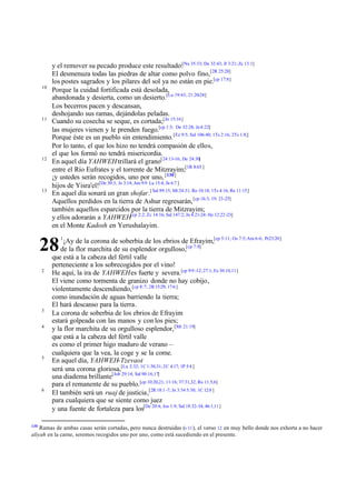 10

11

12

13

y el remover su pecado produce este resultado:[Nu 35:33; De 32:43; Jl 3:21; Zc 13:1]
El desmenuza todas las piedras de altar como polvo fino,[2R 25:28]
los postes sagrados y los pilares del sol ya no están en pie.[cp 17:8]
Porque la cuidad fortificada está desolada,
abandonada y desierta, como un desierto.[Lu 19:43; 21:20-24]
Los becerros pacen y descansan,
deshojando sus ramas, dejándolas peladas.
Cuando su cosecha se seque, es cortada;[Jn 15:16]
las mujeres vienen y le prenden fuego.[cp 1:3; De 32:28; Je 4:22]
Porque éste es un pueblo sin entendimiento. [Ez 9:5; Sal 106:40; 1Ts 2:16; 2Ts 1:8;]
Por lo tanto, el que los hizo no tendrá compasión de ellos,
el que los formó no tendrá misericordia.
En aquel día YAHWEH trillará el grano[24:13-16; De 24:30]
entre el Río Eufrates y el torrente de Mitzrayim;[1R 8:65 ]
¡y ustedes serán recogidos, uno por uno, [130]
hijos de Yisra'el![De 30:3; Je 3:14; Am 9:9 Lu 15:4; Jn 6:7 ]
En aquel día sonará un gran shofar.[ Sal 89:15; Mt 24:31; Ro 10:18; 1Ts 4:16; Re 11:15]
Aquellos perdidos en la tierra de Ashur regresarán, [cp 16:3; 19: 23-25]
también aquellos esparcidos por la tierra de Mitzrayim;
y ellos adorarán a YAHWEH[cp 2:2; Zc 14:16; Sal 147:2; Jn 4:21-24: He 12:22-23]
en el Monte Kadosh en Yerushalayim.
¡Ay de la corona de soberbia de los ebrios de Efrayim,[cp 5:11; Os 7:5; Am 6:6; Pr23:20]
de la flor marchita de su esplendor orgulloso,[cp 7:8]
que está a la cabeza del fértil valle
perteneciente a los sobrecogidos por el vino!
He aquí, la ira de YAHWEH es fuerte y severa.[cp 9:9 -12; 27:1; Ez 30:10,11]
El viene como tormenta de granizo donde no hay cobijo,
violentamente descendiendo, [cp 8:7; 2R 15:29; 17:6 ]
como inundación de aguas barriendo la tierra;
El hará descanso para la tierra.
La corona de soberbia de los ebrios de Efrayim
estará golpeada con las manos y con los pies;
y la flor marchita de su orgulloso esplendor, [Mt 21:19]
que está a la cabeza del fértil valle
es como el primer higo maduro de verano –
cualquiera que la vea, la coge y se la come.
En aquel día, YAHWEH-Tzevaot
será una corona gloriosa,[Lu 2:32; 1C 1:30,31; 2C 4:17; 1P 5:4 ]
una diadema brillante[Job 29:14; Sal 90:16,17]
para el remanente de su pueblo.[cp 10:20,21; 11:16; 37:31,32; Ro 11:5,6]
El también será un ruaj de justicia,[2R 18:1 -7; Jn 3:34 5:30; 1C 12:8 ]
para cualquiera que se siente como juez
y una fuente de fortaleza para los[De 20:4; Jos 1:9; Sal 18:32-34; 46:1,11]

28
2

3
4

5

6

130

1

Ramas de ambas casas serán cortadas, pero nunca destruidas (v 11 ), el verso 12 en muy bello donde nos exhorta a no hacer
aliyah en la carne, seremos recogidos uno por uno, como está sucediendo en el presente.

 