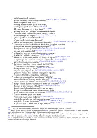 7

8
9

10

11
12

13

14

15

16

131

que obstaculizan la matanza.
Porque estos han transgredido por el vino, [cp 56:10 -12; Pr 20:1; Os 4:11; Ef 5:18]
han errado por el licor fuerte,
kohen y profeta titubean por el licor fuerte,
son tragados por la razón del vino. [Sal 107:27]
Llevados al extravío por el licor fuerte, [Ez 13:7 Os 4:2]
ellos yerran en sus visiones y tropiezan cuando juzgan.
Todas las mesas están cubiertas con vómito y estiércol,
ni un solo lugar está limpio.[131] [Je 48:26; Hab 2:15,16; Pr 26:11 ]
¿Nadie puede ser enseñado nada?[Jn 3:19]
¿Nadie puede comprender el mensaje?
¿Tiene uno que enseñar a niños recién destetados?[ 132] [Mt 11:25; Mr 10:15; 2Ts 3:15; 1P 2:2 ]
Tza la-tzav, tza la-tzav, kav la-kav, kav la-kav, zeir sham, zeir sham
[Precepto por precepto, precepto por precepto,[He 5:12]
línea por línea, línea por línea,[De 6:1 -6; Je 11:7; 25:3 -7; Ne 9:29,30; 2Cr 36:15,16]
un poco aquí, un poco allá].[Mt 21:34-41; Fil 3:1 ; 2T 3:7 ; He 5:12]
Así que con labios de tartamudo, con acento extranjero,
[YAHWEH] hablará a este pueblo. [ 133] [De 28:49; Je 5:15]
El una vez le dijo a este pueblo: "Es tiempo de reposo, [cp 30:15; 2Cr 14:11; 16:8,9]
el agotado puede descansar, ahora puedes relajarte"— [Je 6:16; Mt 11:28,29]
pero ellos no quisieron escuchar.[Je 44:16; Zc 7:11,14; Sal 81:11-13; He 12:25]
Pero ahora para ellos viene el oráculo de YAHWEH:
"Precepto por precepto, precepto por precepto,
línea por línea, línea por línea,[cp 10; Je 23:36-38; Os 6:5 8:12]
un poco aquí, un poco allá,"[Sal 69:22; Mt 13:14; 21:44; Ro 11:9; 2C 2:16; 1P 2:7,8]
¡para que cuando ellos caminen, se caigan de espaldas,
y sean quebrantados, atrapados y capturados!
Así que presten atención a la palabra de YAHWEH,
ustedes hombres afligidos y ustedes príncipes[cp 22; 1 :10 5:9; 29:20]
de este pueblo que está en Yerushalayim.[Os 7:5; Pr 1:22; 3:34; 29:8; Hch 13:41]
Porque ustedes dijeron: "Tenemos un pacto con la muerte,[Je 36:21-24]
hicimos un convenio con el Sheol.[Je 44:17; Ez 8:12; Os 2:18; Sof 1:12]
Cuando pase la inundación azotadora, no nos tocará.
Porque hemos hecho de las mentiras nuestro refugio
y nos hemos escondido en las falsedades."[134] [Ez 13:16,22; Am 2:4; Jon 2:8; 2Ts 2:9-11]
Así dice YAHWEH, aun YAHWEH:
"Contemplen, yo pongo en Tziyon[ Ge 49:10,24 Sal 118:22]
una piedra probada, una piedra angular costosa,[Lu 20:17,18; Hch 4:11,12]
una piedra firme de fundamento;[Ro 9:33; 10:11; 1C 3:11; Ef 2:20; 1P 2:6-8]
el que confíe en El no vacilará de aquí para allá.[ 135] [cp 30:18; Hab 2:3,4; Sal 112:7,8; Ya 5:7,8]

LXX.- "Una maldición devorará este consejo, porque éste es su consejo por causa de la codicia."
A pesar de que Yisra'el/Efrayim ha estado borracho (vv 1,3 ) YAHWEH les enseñará a guardar Toráh (v 9 ), niños destetados
para beber el nuevo vino y los removerá del viejo vino de borrachera y necedad.
133
Shaúl citó este verso en 1Co 14:21, el don de lenguas puesto sobre el Yisra'el no Judío, una señal para el mundo y para todos
los oídos oír que estos son las mismas 10 tribus del cautiverio, y los identificó como tales.
134
El comportamiento de Yahudáh de hacer pactos con sus vecinos paganos, siempre los lleva a su muerte, esto puede ser
visto en los tratos actuales de paz por tierra.
132

 