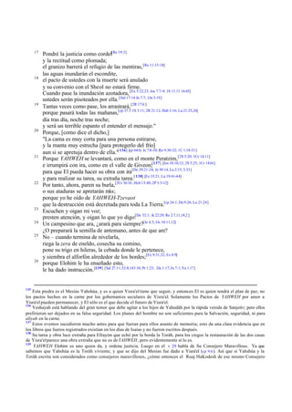 17

18

19

20

21

22

23
24
25

26

135

Pondré la justicia como cordel[Re 19:2]
y la rectitud como plomada;
el granizo barrerá el refugio de las mentiras, [Re 11:15-18]
las aguas inundarán el escondite,
el pacto de ustedes con la muerte será anulado
y su convenio con el Sheol no estará firme.
Cuando pase la inundación azotadora, [Ex 5:22,23; Jos 7:7-9; 1S 11:13 14:45]
ustedes serán pisoteados por ella. [Sal 17:14 Jn 7:7; 1Jn 5:19]
Tantas veces como pase, los arrastrará, [2R 17:6 ]
porque pasará todas las mañanas,[cp 37:3 1S 3:11; 2R 21:12; Hab 3:16; Lu 21:25,26]
día tras día, noche tras noche;
y será un terrible espanto el entender el mensaje."
Porque, [como dice el dicho,]
"La cama es muy corta para una persona estirarse,
y la manta muy estrecha [para protegerlo del frío]
aun si se apretuja dentro de ella."[ 136] [cp 64:6; Je 7:8-10; Ro 9:30-32; 1C 1:18-31]
Porque YAHWEH se levantará, como en el monte Peratzim, [2S 5:20; 1Cr 14:11]
e irrumpirá con ira, como en el valle de Giveon;[137] [Jos 10:10,12; 2S 5:25; 1Cr 14:16]
para que El pueda hacer su obra con ira[De 29:21-24; Je 30:14; La 2:15; 3:33]
y para realizar su tarea, su extraña tarea.[ 138] [Ez 33:21; Lu 19:41-44]
Por tanto, ahora, paren su burla,[2Cr 36:16 ; Hch 13:40; 2P 3:3-12]
o sus ataduras se apretarán más;
porque yo he oído de YAHWEH-Tzevaot
que la destrucción está decretada para toda La Tierra.[cp 24:1; Da 9:26; Lu 21:24]
Escuchen y oigan mi voz;
presten atención, y oigan lo que yo digo:[De 32:1; Je 22:29; Re 2:7,11,14,2 ]
Un campesino que ara, ¿arará para siempre?[Je 4:3; Os 10:11,12]
¿O preparará la semilla de antemano, antes de que are?
No – cuando termina de nivelarla,
riega la zera de eneldo, cosecha su comino,
pone su trigo en hileras, la cebada donde le pertenece,
y siembra el alforfón alrededor de los bordes;[Ex 9:31,32; Ez 4:9]
porque Elohim le ha enseñado esto,
le ha dado instrucción. [139] [Sal 27:11; 32:8;143:10; Pr 1:23; Da 1:17; Jn 7:1; Ya 1:17]

Esta piedra es el Mesías Yahshúa, y es a quien Yisra'el tiene que seguir, y entonces El es quien tendrá el plan de paz, no
los pactos hechos en la carne por los gobernantes seculares de Yisra'el. Solamente los Pactos de YAHWEH por amor a
Yisra'el pueden permanecer, y El sólo es el que decide el futuro de Yisra'el.
136
Yeshayah está hablando del gran temor que debe agitar a los hijos de Yahudáh por la rápida venida de Sanjeriv; pero ellos
prefirieron ser dejados en su falsa seguridad. Los planes del hombre no son suficientes para la Salvación, seguridad, ni para
aliyah en la carne.
137
Estos eventos sucedieron mucho antes para que fueran para ellos asunto de memoria; esto da una clara evidencia que en
los libros que fueros registrados existían en los días de Isaías y no fueron escritos después.
138
Su tarea y obra luce extraña para Efrayim que echó por la borda la Toráh, para los ciegos la restauración de las dos casas
de Yisra'el parece una obra extraña que no es de YAHWEH, pero evidentemente sí lo es.
139
YAHWEH Elohim es uno quien da, y ordena justicia. Luego en el v 29 habla de Su Consejero Maravilloso. Ya que
sabemos que Yahshúa es la Toráh viviente, y que se dijo del Mesías fue dado a Yisra'el (cp 9:6 ). Así que si Yahshúa y la
Toráh escrita son considerados como consejeros maravillosos, ¿cómo entonces el Ruaj HaKodesh de ese mismo Consejero

 
