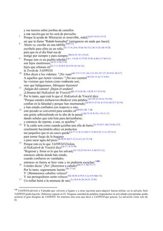 7
8

9

10

11
12

13

14

15

16

17

148

y sus tesoros sobre jorobas de camellos
a una nación que no les será de provecho.
Porque la ayuda de Mitzrayim es inservible, inútil;[cp 41:10; Ex 14:13]
así que la llamo "Rahab- hemsabet" [arrogancia sin nada que hacer].
Ahora ve, escribe en una tablilla,[Hab 2:2]
escríbelo para ellos en un rollo,[Ex 17:14; 24:4; 34:28; Nu 33:2; De 31:24; Job 19:25]
para que en el día final sea de
testigo por siempre y para siempre.[Mt 24:35; 1P 1:23-25]
Porque éste es un pueblo rebelde;[cp 1; 1:4; De 31:27-29; 32:20; Je 44:2 -17; Sof 3:2 ]
son hijos mentirosos,[Je 9:3 -5; Re 21:8]
hijos que rehúsan oír[Zc 7:11; Pr 28:9; Ne 9:29; 2Cr 36:15;]
la Toráh de YAHWEH.
Ellos dicen a los videntes: "¡No vean!"[Je 5:31 11:21; Am 2:12; 2Cr 18:7 -27; 24:19-21; Ro 8:7 ]
A aquellos que tienen visiones: "¡No nos cuenten[1R 22:8 -13; Jn 7:7; 8:45]
las visiones que tienen como realmente son;
sino que haláguennos, fabriquen ilusiones!
¡Salgan del camino! ¡Dejen el sendero!
¡Líbranos del HaKadosh de Yisra'el!"[Jn 15:23,24; Ro 1:28,30; 8:7; Ef 4:18]
Por lo tanto, aquí está lo que el HaKadosh de Yisra'el dice:
"Porque ustedes rechaza ron obedecer esta palabra,[cp 5:24; Lu 10:16; 1Ts 4:8]
confían en la falsedad y porque han murmurado,[cp 28:15; 47:10; Je 13:25; Sal 52:7; 62:10]
y han estado confiados con respecto a esto,
este pecado se convertirá para ustedes en[ Sal 62:3; Mt 7:26]
una grieta sobresaliendo en lo alto de la pared,[ Sal 73:19; Pr 29:1; 1Ts 5:1¨3]
dando señales que está lista para derrumbarse;
y entonces de repente, a una, se quiebra."
Y la caída será como cuando quiebra una olla de barro,[Je 19:10,11; Sal 2:9; Re 2:27]
cruelmente haciéndola añico en pedacitos
tan pequeños que ni un casco queda[cp 27:11; Je 13:14;Zc 7:13; Ro 8:32; 11:21; 2P 2:4,5]
para tomar fuego de la hoguera
o para sacar agua del pozo.[Je 48:38; Sal 31:12; La 4:2; Ez 15:3-8]
Porque esto es lo que YAHWEH Elohim,
el HaKadosh de Yisra'el dice:[cp 11; Je 23:36]
"Regresar y llorar es lo que los salvará; [Je 3:22,23; Os 14:1-3; Sal 125:1,2]
entonces sabrán donde han estado,
cuando confiaron en vanidades;
entonces su fuerza se hizo vana y no pudieron escuchar.[ 148]
Ustedes dicen: '¡No! ¡Huiremos a caballo!'[cp 31:1; Sal 33:17]
Por lo tanto, seguramente huirán.[De 17:16]
Y '¡Montaremos caballos veloces!'
Y sus perseguidores serán veloces.[De 28:49; Je 39:4-5; La 4:19; Hab 1:8 ]
Un millar huirá a la amenaza de uno,[Le 26:8,36; De 28:25; 32:30]

YAHWEH advirtió a Yahudáh que volverse a Egipto y a otras naciones para adquirir fuerza militar, no la salvaría. Solo
YAHWEH podía hacerlo. Debieron esperar en El. Ninguna cantidad de palabras imprudentes ni actividades precipitadas podía
acelerar el gran designio de YAHWEH. No tenemos otra cosa que decir a YAHWEH que gracias. La salvación viene solo de
El.

 
