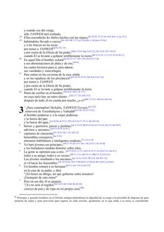 18
19

20

21

22

3
2
3

4
5

6

7

15

y cuando ese día venga,
sólo YAHWEH será exaltado.
Ellos esconderán los ídolos hechos con las manos,[Ez 36:25; 37:23; Os 14:8; Sof 1:3; Zc 13:2 ]
habiéndolos llevado a cuevas [Os 10:8; Mi 7:17; Lu 23:30; He 11:38; Re 6:15 9:6 ]
y a los huecos en las rocas
por temor a YAHWEH[cp10; 2Ts 1:9 ]
y por razón de la Gloria de Su poder,[Hab 3:3-14; Hag 2:6,21,22; He 12:26; 2P 3:10-13]
cuando El se levante a golpear terriblemente la tierra.[Re 6:12-14; 11:13,19; 16:18; 20:11]
En aquel Día el hombre echará[cp 30:22; 31:7; 46:1; Os 14:8; Fil 3:7,8]
a sus abominaciones de plata y de oro,[46:6]
los cuales hicieron para sí, para adorar,
sus vanidades y murciélagos,
Para entrar en las cavernas de la roca sólida
y en las rajaduras de los precipicios[cp10,19; Ex 33:22; Job 30:6; Cnt 2:14]
por temor a YAHWEH
y por razón de la Gloria de Su poder,
cuando El se levante a golpear terriblemente la tierra.
Paren de confiar en el hombre,[ Sal 62:9; 146:3; Je 17:5 ]
en cuya nariz hay un mero aliento –[Ge 2:7; 7:22; Job 27:3]
después de todo, él no cuenta por mucho, ¿o sí? [Job 7:15 -21; Sal 8:4; 144:3,4]
1

¡Pues contemplen! HaAdón, YAHWEH-Tzevaot,[cp 2:22]
removerá de Yerushalayim y Yahudáh[cp 1:24; 36:12; 51:22 ]
al hombre poderoso y a la mujer poderosa
y la fuerza del pan,
y la fuerza del agua ;[Le 26:26; Je 37:21; 38:9; Ez 4:16,17; 14:13; Sal 105:16]
héroes y guerreros, jueces y profetas,[cp 2:13-15; 2R 24:14 -16; La 5:12-14; Am 2:3; Sal 74:9 ]
adivinos y ancianos,[cp 9:15; Ez 8:12; 9:5 ]
capitanes de cincuenta,[Ex 18:21; De 1:15; 1S 8:12]
honorables consejeros,[Jue 8:18 ]
artesanos habilidosos e inteligentes oradores.[Ex 4:10,14 -16]
Yo haré jóvenes sus príncipes ;[1R 3:7-9; 2Cr 33:1 34:1; 36:2,5,9,11; Ec 10:16]
y los burladores tendrán dominio sobre ellos.
La gente se oprimirá una a otra –[cp 9:19-21; 11:13; Je 9:3 -8; 22:17; Ez 22:6,7,12; Am 4:1 ]
todos a su amigo, todos a su vecino.[Mi 3:1 -3,11; Sof 7:9 -11; Mal 3:5; Ya 2:6 5:4 ]
Los jóvenes insultarán a los ancianos,[cp 1:4; Le 19:32; 2R 2:23; Job 30:1 -12]
el vil hacia los honorables.[2S 16:5-9; Ec 10:5 -7; Mt 26:67; 27:28-30; Mr 14:65; Lu 22:64 ]
Un hombre tomará a su hermano [cp 4:1; Jue 11:6-8; Jn 6:15]
en la casa de su padre, y dirá:
"¡Tú tienes un abrigo, así que gobierna sobre nosotros!
¡Encárgate de esta ruina!"
Pero en ese día, él se quejará:
"¡Yo no seré el regidor,[Ge 14:22; De 32:40; Re 10:5,6]
carezco de pan y de ropa en mi propia casa;[15]

Príncipes y grandes hombres en el Oriente relegan (subordinan) la dignidad de su cargo a la prioridad de disponer de gran
almacén de ropas y gran provisión para regalos en toda ocasión; igualmente en lo que atañe a la mesa es considerado

 
