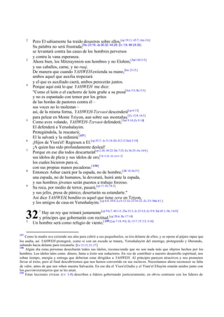 2

3

4

5

6
7

8

9

Pero El sabiamente ha traído desastres sobre ellos,[cp 19:11; 45:7; Am 3:6]
Su palabra no será frustrada;[Nu 23:19; Je 36:32; 44:29; Zc 1:6; Mt 24:35]
se levantará contra las casas de los hombres perversos
y contra la vana esperanza.
Ahora bien, los Mitzrayimim son hombres y no Elohim,[ Sal 145:3-5]
y sus caballos, carne, y no ruaj.
De manera que cuando YAHWEH extienda su mano,[Jos 23:15 ]
ambos aquel que auxilia tropezará
y el que es auxiliado caerá, ambos perecerán juntos.
Porque aquí está lo que YAHWEH me dice:
"Como el león o el cachorro de león gruñe a su presa[Am 3:5; Re 5:5]
y no es espantado con temor por los gritos
de las hordas de pastores contra él –
sus voces no lo molestan –
así, de la misma forma, YAHWEH-Tzevaot descenderá[cp 4:13]
para pelear en Monte Tziyon, aun sobre sus montañas.[Zc 12:8; 14:3]
Como aves volando, YAHWEH-Tzevaot defenderá,[ Sal 9:14; Zc 9:14]
El defenderá a Yerushalayim.
Protegiéndola, la rescatará;
El la salvará y la redimirá.[157]
¡Hijos de Yisra'el! Regresen a El.[cp 55:7; Je 31:18-20; Jl 2:12 Hch 3:19]
¡A quien has sido profundamente desleal!
Porque en ese día todos descartarán[cp 2:20; 30:22; De 7:25; Ez 36:25; Os 14:8 ]
sus ídolos de pla ta y sus ídolos de oro,[1R 12:28 -30; Os 8:11]
los cuales hicieron para sí,
con sus propias manos pecadoras.[ 158]
Entonces Ashur caerá por la espada, no de hombre,[2R 19:34-37]
una espada, no de humanos, la devorará, huirá ante la espada,
y sus hombres jóvenes serán puestos a trabajo forzoso.
Su roca, por medio de terror, pasará,[cp 11:10; 18:3]
y sus jefes, presa de pánico, desertarán su estandarte."
Así dice YAHWEH, bendito es aquel que tiene zera en Tziyon,
y los amigos de casa en Yerushalayim. [cp 4:4; 29:6; Le 6:13; Ez 22:18-22; Zc 2:5; Mal 4:1 ]
Hay un rey que reinará justamente [cp 9:6,7; 40:1-5; 2Sa 23:3; Je 23:5,6; Zc 9:9; Sal 45:1; He 1:8,9]
y príncipes que gobernarán con rectitud. [cp 28:6; Re 17:14]
Un hombre será como refugio de viento,[ 159] [cp 7:14; 9:6; Zc 13:7; 1T 2:5; 3:16]

32
2

157

1

Como la madre ave extiende sus alas para cubrir a sus pequeñuelos, se tira delante de ellos, y se opone al pájaro rapaz que
los asalta, así YAHWEH protegerá, como si con un escudo se tratara, Yerushalayim del enemigo, protegiendo y liberando,
saltando hacia delante para rescatarla. [Ex 12:13, 23, 27 ]
158
Algún día estas personas desecharán todos sus ídolos, reconociendo que no son nada más que objetos hechos por los
hombres. Los ídolos tales como dinero, fama o éxito son seductores. En vez de contribuir a nuestro desarrollo espiritual, nos
roban tiempo, energía y entrega que deberían estar dirigidos a YAHWEH. Al principio parecen atractivos y nos prometen
llevar al éxito, pero al final descubriremos que nos hemos convertido en sus esclavos. Necesitamos ahora reconocer su falta
de valor, antes de que nos roben nuestra Salvación. En ese día el Yisra'el Judío y el Yisra'el Efrayim estarán unidos junto con
los guerim/extranjeros que se les unan.
159
Estas lecciones cívicas (vv 1-8) describen a líderes gobernando justicieramente, en obvio contraste con los líderes de

 