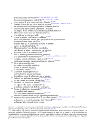 3
4
5
6

7

8
9
10

11

12
13

14

15

protección contra la tormenta.[cp 4:5; 25:4; 26:20; Sal 32:7; Mt 7:24-27]
Como arroyos de agua en suelo árido,[Sal 1:3; Pr 21:1; Jn 7:37; Re 22:1 ]
como sombra de gran peñasco en tierra fatigada.[ Sal 63:1 ]
Los ojos de aquellos que miran no serán cerrados,[cp 35:5,6; 54:13; Hch 26:18; 2C 4:6 1]
los oídos de aquellos que oyen prestarán cuidadosa atención.
Los corazones de los débiles aprenderán a escuchar,
las lenguas de los tartamudos estarán listas para hablar Shalom.
El mezquino nunca más será llamado generoso,
ni se dirá que la miseria es noble;
porque la persona cruel hablará crueldades,[Lu 6:45 ]
su corazón planeando maldad, para que pueda actuar perversamente,
difundiendo error contra YAHWEH,
mientras deja que el hambriento se muera de hambre
y priva al sediento de bebida. [160]
El consejo del perverso diseñará iniquidades,
para destruir al pobre y menesteroso con mentiras,
y arruinar en juicio la causa del pobre.[Ya 5:4]
Pero la persona generosa diseña cosas generosas,
y su generosidad lo mantiene en pie. [2S 9:1-13; Pr 11:24; Lu 6:33-35; 2C 8:2 9:6-11]
¡Ustedes, mujeres adineradas, oigan mi voz![Am 6:16]
¡Mujeres presumidas, presten atención a mis palabras! [De 4:36]
En un año y unos días más,
tus mujeres presumidas temblarán,
porque la vendimia fracasará,
la cosecha no vendrá.[Mt 25:19]
¡Tiemblen, mujeres presumidas!
¡Estremézcanse, mujeres indolentes!
Desnúdense, vistan de cilicio para que se cubran.
Golpeen sus pechos en la mañana[La 2:11; 4:3; Lu 23:28]
por los campos placenteros y la vid fértil,[Ez 26:12]
en cuanto a la tierra de mi pueblo, [Sal 107:33; Os 9:6 ]
los espinos y las zarzas vendrán sobre él,
y la alegría será removida de todos los hogares.
Porque el palacio será abandonado,[cp 27:10; Lu 21:20]
la ciudad atestada, desierta,
Ofel y fortalezas, desiertos para siempre,[Ex 12:24]
una delicia para los asnos salvajes y pastizal para manadas –
hasta que el Ruaj sea derramado de lo alto sobre ustedes,[cp 44:3; Jl 2:28; Zc 12:10; T 3:5 ]
y el desierto se convierta en campo fértil [Karmel],[cp 29:17; 54:1-3]
y el campo fértil estimado como bosque.

entonces. Lo ideal de la escena le otorga un significado mesiánico a este pasaje, que describe el actual reinado de Mashíaj en
su dimensión espiritual y su reinado histórico durante el Milenio (Re 20.1–6 ).
160
Cuando venga el Rey justo, los motivos de las personas serán transparentes. Al ruin nunca más le llamarán generoso. Los
que se han opuesto al camino de Toráh de YAHWEH serán incapaces de seguir con su engaño. A la luz deslumbrante del
Salvador Kadosh, el pecado no podrá disfrazarse y parecer bueno. La luz reveladora de Mashíaj brilla en los rincones oscuros
de los corazones, mostrando el pecado tal cual es. Cuando el Rey Yahshúa reine en tu corazón, no habrá lugar para el pecado,
por oculto que tú pienses que está.

 