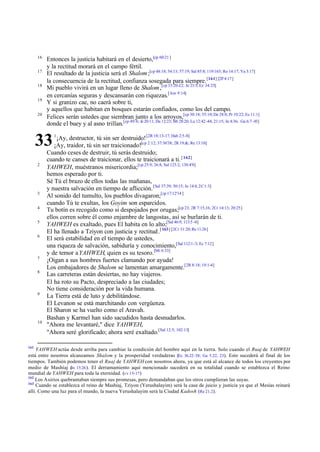 16
17
18
19
20

Entonces la justicia habitará en el desierto,[cp 60:21 ]
y la rectitud morará en el campo fértil.
El resultado de la justicia será el Shalom ;[cp 48:18; 54:13; 57:19; Sal 85:8; 119:165; Ro 14:17; Ya 3:17]
la consecuencia de la rectitud, confianza sosegada para siempre. [161] [2P 4:17]
Mi pueblo vivirá en un lugar lleno de Shalom ,[cp 33:20-22; Je 23:5; Ez 34:25]
en cercanías seguras y descansarán con riquezas.[Am 9:14]
Y si granizo cae, no caerá sobre ti,
y aquellos que habitan en bosques estarán confiados, como los del campo.
Felices serán ustedes que siembran junto a los arroyos,[cp 30:18; 55:10; De 28:8; Pr 10:22; Ec 11:1]
donde el buey y al asno trillan.[cp 49:4; Je 20:11; Da 12:23; Mt 28:20; Lu 12:42 -44; 21:15; Jn 4:36; Ga 6:7 -10]

33
2

3
4
5
6

7
8

9

10

161

1

¡Ay, destructor, tú sin ser destruido! [2R 18:13-17; Hab 2:5-8]
¡Ay, traidor, tú sin ser traicionado![cp 2:12; 37:36'38; 2R 19.&; Re 13:10]
Cuando ceses de destruir, tú serás destruido;
cuando te canses de traicionar, ellos te traicionará a ti. [ 162]
YAHWEH, muéstranos misericordia;[cp 25:9; 26:8; Sal 123:2; 130:4'8]
hemos esperado por ti.
Sé Tú el brazo de ellos todas las mañanas,
y nuestra salvación en tiempo de aflicción. [Sal 37:39; 50:15; Je 14:8, 2C 1:3]
Al sonido del tumulto, los pueblos divagaron;[cp 17:12'14 ]
cuando Tú te exultas, los Goyim son esparcidos.
Tu botín es recogido como si despojados por orugas;[cp 23; 2R 7:15,16; 2Cr 14:13; 20:25]
ellos corren sobre él como enjambre de langostas, así se burlarán de ti.
YAHWEH es exaltado, pues El habita en lo alto;[Sal 46:9; 113:5 -6]
El ha llenado a Tziyon con justicia y rectitud .[ 163] [2Cr 31:20; Re 11:26]
El será estabilidad en el tiempo de ustedes,
una riqueza de salvación, sabiduría y conocimiento,[Sal 112:1-3; Ec 7:12]
y de temor a YAHWEH, quien es su tesoro.[Mt 6:33]
¡Oigan a sus hombres fuertes clamando por ayuda!
Los embajadores de Shalom se lamentan amargamente.[2R 8:18; 19:1-4]
Las carreteras están desiertas, no hay viajeros.
El ha roto su Pacto, despreciado a las ciudades;
No tiene consideración por la vida humana.
La Tierra está de luto y debilitándose.
El Levanon se está marchitando con vergüenza.
El Sharon se ha vuelto como el Aravah.
Bashan y Karmel han sido sacudidos hasta desnudarlos.
"Ahora me levantaré," dice YAHWEH,
"Ahora seré glorificado; ahora seré exaltado.[Sal 12:5; 102:13]

YAHWEH actúa desde arriba para cambiar la condición del hombre aquí en la tierra. Solo cuando el Ruaj de YAHWEH
está entre nosotros alcanzamos Shalom y la prosperidad verdaderas (Ez 36.22–38; Ga 5.22, 23). Esto sucederá al final de los
tiempos. También podemos tener el Ruaj de YAHWEH con nosotros ahora, ya que está al alcance de todos los creyentes por
medio de Mashíaj ( 15.26 ). El derramamiento aquí mencionado sucederá en su totalidad cuando se establezca el Reino
Jn
mundial de YAHWEH para toda la eternidad. (vv 15-17 )
162
Los Asirios quebrantaban siempre sus promesas, pero demandaban que los otros cumplieran las suyas.
163
Cuando se establezca el reino de Mashíaj, Tziyon (Yerushalayim) será la casa de juicio y justicia ya que el Mesías reinará
allí. Como una luz para el mundo, la nueva Yerushalayim será la Ciudad Kadosh (Re 21.2).

 