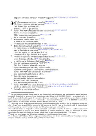 El pueblo habitando allí le será perdonado su pecado.[Ex 23:21; 32:32; Nu 14:19; Je 50:20; Mi 7:18]
¡Vengan cerca, naciones, y escuchen! [167] [Mr 16:15]
¡Presten cuidadosa atención, pueblos![De 4:26; 32:1; Je 22:29; ]
Que la tierra oiga, y todo en ella;
el mundo y todo lo que produce.
Porque YAHWEH está airado con todas las naciones,[Je 25:15 -29; Re 19:15-21]
furioso con todos sus ejércitos;
El los ha destruido completamente,[cp 11.15; Le 37:29]
los ha entregado al matadero.
Sus muertos serán echados fuera,[cp 66:24]
el hedor de sus cadáveres subirá,
los montes se mojarán con la sangre de ellos.
Todo el ejército del cielo se pudrirá,[Jl 2:10, 30,31; Sal 102:25,26]
los cielos mismos se enrollarán como un pergamino;
toda su formación se marchitará[Mt 24:29,35; 2P 3:7-12; Re 6:13,14; 8:12; 20:1]
como una hoja de uva que cae seca de la vid
o como se cae el higo marchito de la higuera.
"Porque mi espada ha bebido su capacidad en el cielo, [De 32:41; Je 46:10]
ahora desciende sobre Edom[ 168] para juzgarlos,
el pueblo que he destinado a destrucción."[ 169] [Le 27:29]
Hay una espada que pertenece a YAHWEH.[170]
Está llena de sangre, atiborrada con grasa,
llena con la sangre de corderos y machos cabríos,
atiborrada con la grasa de los riñones de carneros monteses.
Porque YAHWEH tiene un sacrificio en Botzrah,[Sof 1:7 ]
Una gran matanza en la tierra de Edom.
Con ellos caerán los poderosos,
los carneros con los fuertes toros adultos.
Su tierra estará ebria con sangre
y su polvo vuelto grasiento con el sebo.
Porque YAHWEH tiene un día de venganza, [cp 35:4: 63:4; Sal 94: Je 46:10; Lu 18:7; 1Ts 5:2; 2Ts 1:6 -10]
un año de retribuciones para Tziyon en juicio .[ 171] [cp 63:4; Os 9:7; Sal 102:13; Re 18:20]
Sus valles se convertirán en brea,

34
2

3

4

5

6

7

8
9

167

1

Este y el siguiente capítulo forman parte de una clara profecía, un bello poema que consiste en dos partes, la primera
contiene la denuncia de la venganza Divina contra los enemigos del pueblo de YAHWEH, Yisra'el, y la segunda describe el
estado floreciente de Yisra'el después de esos juicios. El evento profetizado, es representado con la más alta importancia y
preocupación universal; todas las naciones son llamadas a atender esta declaración; y la ira de YAHWEH es denunciada
contra todas las naciones que han provocado la ira del Defensor de la causa de Tziyon.
168
Territorio al sudeste del Mar Muerto, habitado por los descendientes de Esav; incluye el área del monte Seir, su pico más
alto, y Sela (Petra), su capital Edom, siempre ha sido enemigo de Yisra'el, y que se alegró de la caída de Yerushalayim,
simboliza a todas las naciones hostiles., hasta el final del capítulo es el juicio contra Edom.
169
Los edomitas tenían un antepasado en común con Yisra'el. Los israelitas descendían de Ya'akov. L edomitas descendían
os
del hermano gemelo de Ya'akov, Esav. Edom siempre fue el enemigo acérrimo de Yisra'el. La destrucción de Edom
mencionada aquí es una descripción del final que tendrán todos los que se oponen a YAHWEH y a su pueblo.
170
Desde este verso hasta el final del capítulo son los juicios específicos contra Edom/Roma.
171
El día que YAHWEH tome directa venganza sobre Edom/Roma por el odio y enemistad hacia Yisra'el por tratar de
recuperar por medio de odio y muerte la primogenitura vendida a Ya'akov.

 