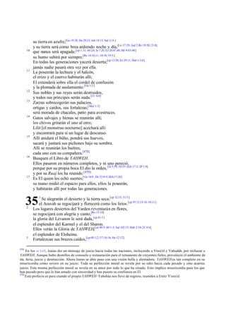 10

11

12
13

14

15

16

17

su tierra en azufre,[Ge 19:28; De 29:23; Job 18:15; Sal 11:6 ]
y su tierra será como brea ardiendo noche y día,[Lu 17:29; Jud 7;Re 19:20; 21:8]
que nunca será apagada; [cp 1:31; 66:24; Je 7:20; Ez 20:47,48; Mr 9:43-48]
su humo subirá por siempre.[Re 14:10,11; 18:18; 19:3 ]
En todas las generaciones yacerá desierta;[cp 13:20; Ez 29:11; Mal 1:3,4]
jamás nadie pasará otra vez por ella.
La poseerán la lechuza y el halcón,
el erizo y el cuervo habitarán allí;
El extenderá sobre ella el cordel de confusión
y la plomada de asolamiento. [Ge 1:2 ]
Sus nobles y sus reyes serán destruidos,
y todos sus príncipes serán nada.[1C 8:4]
Zarzas sobrecogerán sus palacios,
ortigas y cardos, sus fortalezas;[Mal 1:3]
será morada de chacales, patio para avestruces.
Gatos salvajes y hienas se reunirán allí;
los chivos gritarán el uno al otro;
Lilit [el monstruo nocturno] acechará allí
y encontrará para sí un lugar de descanso.
Allí anidará el búho, pondrá sus huevos,
sacará y juntará sus pichones bajo su sombra.
Allí se reunirán los buitres,
cada uno con su compañera.[172]
Busquen el Libro de YAHWEH.
Ellos pasaron en números completos, y ni uno pereció,
porque por su propia boca El dio la orden, [Jn 5:39; 10:35; Hch 17:3; 2P 1:9]
y por su Ruaj los ha reunido. [173]
Es El quien les echó suertes,[ Ge 18:8 ; De 32:8-9; Hch 17:26]
su mano midió el espacio para ellos, ellos la poseerán,
y habitarán allí por todas las generaciones.
Se alegrarán el desierto y la tierra seca; [cp 32:15; 51:3 ]
el Aravah se regocijará y florecerá como los lirios. [cp 55:12,13; 61:10,11 ]
Los lugares desiertos del Yarden reventarán en flores,
se regocijará con alegría y canto,[Ro 15:10]
la gloria del Levanon le será dada, [cp 61:3 ]
el esplendor del Karmel y el del Sharon.
Ellos verán la Gloria de YAHWEH,[cp 40:5; 60:1-3; Sal 102:15; Hab 2:14; 2C 4:6]
el esplendor de Eloheinu.
Fortalezcan sus brazos caídos,[cp 40:1,2; 57:14-16; He 12:12]

35
2

3

172

1

En los vv 1-15 , Isaías dio un mensaje de juicio hacia todas las naciones, incluyendo a Yisra'el y Yahudáh, por rechazar a
YAHWEH. Aunque hubo destellos de consuelo y restauración para el remanente de creyentes fieles, prevaleció el ambiente de
ira, furia, juicio y destrucción. Ahora Isaías se abre paso con una visión bella y alentadora. YAHWEH es tan completo en su
misericordia como severo en su juicio. Toda su perfección moral se revela por su odio hacia cada pecado y esto acarrea
juicio. Esta misma perfección moral se revela en su amor por todo lo que ha creado. Esto implica misericordia para los que
han pecado pero que lo han amado con sinceridad y han puesto su confianza en El.
173
Esta profecía es para cuando el propio YAHWEH-Yahshúa nos lleve de regreso, reunidos a Eretz Yisra'el.

 
