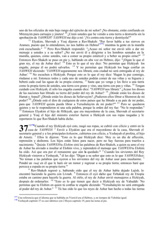uno de los oficiales de más bajo rango del ejército de mi señor? ¡No obstante, están confiando en
Mitzrayim para carruajes y jinetes! 10 ¿Creen ustedes que he venido a esta tierra a destruirla sin la
aprobación de YAHWEH? YAHWEH me dijo a mí: '¡Ve contra esta tierra y destrúyela!'"
11
Elyakim, Shevnah y Yoaj dijeron a Rav-Shakeh: "Por favor habla a tus siervos en
Arameo, puesto que lo entendemos, no nos hables en Hebreo[ 177] mientras la gente en la muralla
está escuchando." 12 Pero Rav-Shakeh respondió: "¿Acaso mi señor me envió sólo a dar mi
mensaje a ustedes y a su señor? ¿No me envió él a dirigirme a los hombres sentados en la
muralla, quienes, como ustedes, van a comer su propio estiércol y a beber su propio orine?" 13
Entonces Rav-Shakeh se puso en pie y, hablando en alta voz en Hebreo, dijo: "¡Oigan lo que el
gran rey, el rey de Ashur dice! 14 Esto es lo que el rey dice: 'No permitan que Hizkiyah los
engañe, porque él no podrá salvarlos. 15 Y no permitan que Hizkiyah los haga confiar en
YAHWEH diciendo: 'YAHWEH seguramente nos librará; esta ciudad no será entregada al rey de
Ashur.' 16 No escuchen a Hizkiyah. Porque esto es lo que el rey dice: 'Hagan la paz conmigo,
ríndanse a mí. Entonces todos y cada uno de ustedes podrán comer de sus viñas y su higuera y
beberá cada cual las aguas de su propia cisterna, 17 hasta que yo venga y los lleve a una tierra
como la propia tierra de ustedes, una tierra con grano y vino, una tierra con pan y viñas. 18 Tengan
cuidado con Hizkiyah; él sólo los engaña cuando dice: "YAHWEH nos librará." ¿Acaso los dioses
de las naciones han librado su tierra del poder del rey de Ashur? 19 ¿Dónde están los dioses de
Hamat y Arpad? ¿Dónde están los dioses de Sefarvayim? ¿Pudieron ellos librar a Shomron de mi
poder? 20 ¿Dónde está el dios de cualquiera de estos países que ha librado a su país de mi poder,
para que YAHWEH quizás pueda librar a Yerushalayim de mi poder?'" 21 Pero se quedaron
quietos y no le respondieron ni una sola palabra, porque la orden del rey fue: "No le respondan."
22
Entonces Elyakim el hijo de Hilkiyah, que era mayordomo de la casa, Shevnah el secretario
general y Yoaj el hijo del ministro exterior fueron a Hizkiyah con sus ropas rasgadas y le
reportaron lo que Rav-Shakeh había dicho.
1[178]

Cuando el rey Hizkiyah oyó esto, rasgó sus ropas, se cubrió con cilicio y entró en la
casa de YAHWEH. 2 Envió a Elyakim que era el mayordomo de la casa, Shevnah el
secretario general y a los principales kohanim, cubiertos con cilicio, a Yeshayah el profeta, el hijo
de Amotz. 3 Ellos le dijeron: "Esto es lo que Hizkiyah dice: 'Hoy es un día de aflicción,
reprensión y deshonra. Los hijos están listos para nacer, pero no hay fuerzas para traerlos a
nacimiento. 4 Quizás YAHWEH tu Elohim oirá las palabras de Rav-Shakeh, a quien su amo el rey
de Ashur ha enviado a insultar al Elohim vivo, y reprenderá el mensaje que YAHWEH tu Elohim
ha oído. Así que ora por el remanente que aún h quedado.'" 5 Cuando los sirvientes del Rey
a
6
Hizkiyah vinieron a Yeshayah, él les dijo: "Digan a su señor que esto es lo que YAHWEH dice:
'No teman a las palabras que oyeron a los sirvientes del rey de Ashur usar para insultarme. 7
Pondré un ruaj en él que le hará oír un rumor y regresar a su propia tierra; entonces haré que
perezca a espada en su propia tierra.'"
8
Rav-Shakeh regresó y, habiendo oído que el rey de Ashur había dejado Lajish, lo
encontró haciendo la guerra con Livnah. 9 Entonces él oyó dicho que Tirhakah rey de Etiopía
estaba en camino para hacerle la guerra. Al oírlo, el rey de Ashur envió mensajeros a Hizkiyah,
después de ordenarles: 10 "Esto es lo que tienen que decir a Hizkiyah rey de Yahudáh: 'No
permitas que tu Elohim en quien tú confías te engañe diciendo: "Yerushalayim no será entregada
al poder del rey de Ashur." 11 Tú has oído lo que los reyes de Ashur han hecho a todas las tierras

37

177
178

Una referencia que el idioma que se hablaba en Yisra'el era el Hebreo, y en tiempos de Yahshúa igual.
Yeshayah capítulo 37 es casi idéntico con 2 Reyes capítulo 19, para las notas al pie.

 