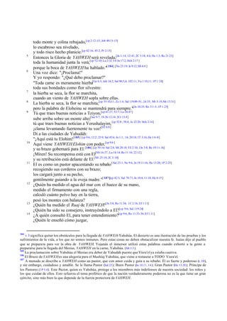 5

6

7
8
9

10

11

12

13
14

184

todo monte y colina rebajado,[cp 2:12-15; Job 40:11-13]
lo escabroso sea nivelado,
y todo risco hecho planicie.[cp 42:16; 45:2; Pr 2:15]
Entonces la Gloria de YAHWEH será revelada;[Jn 1:14; 12:41; 2C 3:18; 4:6; He 1:3; Re 21:23]
toda la humanidad junta la verá,[cp 52:10; Lu 2:32 3:6 Jn 17:2; Hch 2:17 ]
porque la boca de YAHWEH ha hablado."[ 184] [Nu 23:19; Je 9:12; Mi 4:4 ]
Una voz dice: "¡Proclama!"
Y yo respondo: "¿Qué debo proclamar?"
"Toda carne es meramente hierba[Ge 6:3; Job 14:2; Sal 90:5,6; 102:11; Ya 1:10,11; 1P 1:24]
toda sus bondades como flor silvestre:
la hierba se seca, la flor se marchita,
cuando un viento de YAHWEH sopla sobre ellas.
La hierba se seca, la flor se marchita;[cp 55:10,11; Zc 1:6; Sal 119:89-91; 24:35; Mt 5:18; Mr 13:31]
pero la palabra de Eloheinu se mantendrá para siempre."[Jn 10:35; Ro 3:1-3; 1P 1:25]
Tú que traes buenas noticias a Tziyon,[cp 41:27; 52:7; Lu 24:47]
sube arriba sobre un monte alto;[Jue 9:7; 1S 26:13,14; 2Cr 13:4]
tú que traes buenas noticias a Yerushalayim, [cp 52:8 ; 58:4; Je 22:20; Hch 2:14]
¡clama levantando fuertemente tu voz![Ef 6:8]
Di a las ciudades de Yahudáh:
"¡Aquí está tu Elohim![185] [cp 9:6; 12:2; 25:9; Sal 45:6; Jn 1:1 , 14; 20:18; 1T 3:16; He 1:6 -8]
Aquí viene YAHWEH Elohim con poder,[cp 9:6 ]
y su brazo gobernará para El. [186] [cp 59:16; Sal 2:8; Mt 28:18; Fil 2:10; 1Jn 3:8; Re 19:11-16]
¡Miren! Su recompensa está con El[Mt 16:27; Lu 14:14; Re 11:18; 22:12]
y su retribución está delante de El.[Mt 25:10; 2C 5:10]
El es como un pastor apacentando su rebaño [ Sal 23:1; Ne 9:6, Jn 19:11-16; He 13:20; 1P 2:25]
recogiendo sus corderos con su brazo;
los cargará junto a su pecho,
gentilmente guiando a la oveja madre."[ 187][cp 42:3; Sal 78:71; Jn 10:4; 11:18; He 4:15]
¿Quién ha medido el agua del mar con el hueco de su mano,
medido el firmamento con una regla,
calculó cuánto polvo hay en la tierra,
pesó los montes con balanza?
¿Quién ha medido el Ruaj de YAHWEH?[Jn 3:8; Ro 11:34; 1C 2:16; Ef 1:11]
¿Quién ha sido su consejero, instruyéndolo a El?[cp 9:6; Sal 119:24]
¿A quién consultó El, para tener entendimiento?[cp 9:6; Ro 11:33-36; Ef 1:11]
¿Quién le enseñó cómo juzgar,

v 3 significa quitar los obstáculos para la llegada de YAHWEH-Yahshúa. El desierto es una ilustración de las pruebas y los
sufrimientos de la vida, a los que no somos inmunes. Pero estas cosas no deben obstaculizar nuestra fe. Isaías dijo al pueblo
que se preparara para ver la obra de YAHWEH. Yojanán el inmersor utilizó estas palabras cuando exhortó a la gente a
prepararse para la llegada del Mesías, YAHWEH en la carne, Yahshúa. (Mt 3.3 ).
185
La proclamación sobre Yahshúa el Mesías era deber de Yahudáh puesto que Yisra'el ya estaba cautiva.
186
El Brazo de YAHWEH es una alegoría para el Mashíaj Yahshúa, que viene a restaurar a TODO Yisra'el.
187
A menudo se describe a YAHWEH como un pastor, que con amor cuida y guía a su rebaño. Él es fuerte y poderoso (v.10),
y sin embargo, cuidadoso y amable. Se le llama Pastor (Sal 23 ); Buen Pastor (Jn 10.11, 14 ); Gran Pastor (He 13.20 ); Príncipe de
los Pastores (1P 5.4). Este Pastor, quien es Yahshúa, protege a los miembros más indefensos de nuestra sociedad: los niños y
los que cuidan de ellos. Esto refuerza el tema profético de que la nación verdaderamente poderosa no es la que tiene un gran
ejército, sino más bien la que depende de la fuerza protectora de YAHWEH.

 