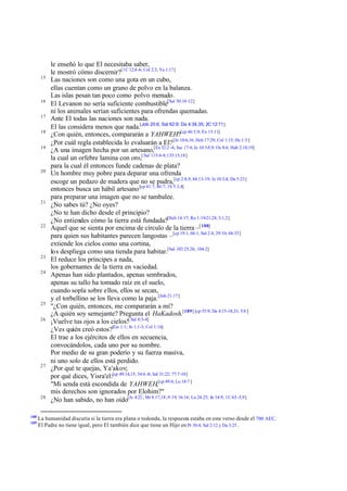 15

16
17
18
19

20

21

22

23
24

25
26

27

28

188
189

le enseñó lo que El necesitaba saber,
le mostró cómo discernir?[1C 12:4 -6; Col 2:3; Ya 1:17]
Las naciones son como una gota en un cubo,
ellas cuentan como un grano de polvo en la balanza.
Las islas pesan tan poco como polvo menudo.
El Levanon no sería suficiente combustible[Sal 50:18-12]
ni los animales serían suficientes para ofrendas quemadas.
Ante El todas las naciones son nada.
El las considera menos que nada.[Job 25:6; Sal 62:9; Da 4:34,35; 2C 12:11]
¿Con quién, entonces, compararán a YAHWEH?[cp 46:5,9; Ex 15:11]
¿Por cuál regla establecida lo evaluarán a El? [Je 10:6,16; Hch 17:29; Col 1:15; He 1:3 ]
¿A una imagen hecha por un artesano,[Ex 32:2 -4; Jue 17:4; Je 10:3-5,9; Os 8:6; Hab 2:18,19]
la cual un orfebre lamina con oro,[ Sal 115:4-8; 135:15,18]
para la cual él entonces funde cadenas de plata?
Un hombre muy pobre para deparar una ofrenda
escoge un pedazo de madera que no se pudra,[cp 2:8,9; 44:13-19; Je 10:3,4; Da 5:23]
entonces busca un hábil artesano [cp 41:7; 46:7; 1S 5:3,4]
para preparar una imagen que no se tambalee.
¿No sabes tú? ¿No oyes?
¿No te han dicho desde el principio?
¿No entiendes cómo la tierra está fundada?[Hch 14:17; Ro 1:19-21,28; 3:1,2]
Aquel que se sienta por encima de círculo de la tierra –[ 188]
para quien sus habitantes parecen langostas –[cp 19:1; 66:1; Sal 2:4; 29:10; 68:33]
extiende los cielos como una cortina,
los despliega como una tienda para habitar.[Sal 102:25,26; 104:2]
El reduce los príncipes a nada,
los gobernantes de la tierra en vaciedad.
Apenas han sido plantados, apenas sembrados,
apenas su tallo ha tomado raíz en el suelo,
cuando sopla sobre ellos, ellos se secan,
y el torbellino se los lleva como la paja. [Job 21:17]
"¿Con quién, entonces, me compararán a mí?
¿A quién soy semejante? Pregunta el HaKadosh.[189] [cp 55:9; De 4:15-18,33; 5:8 ]
¡Vuelve tus ojos a los cielos![ Sal 8:3-4]
¿Ves quién creó estos?[Ge 1:1; Jn 1:1-3; Col 1:16]
El trae a los ejércitos de ellos en secuencia,
convocándolos, cada uno por su nombre.
Por medio de su gran poderío y su fuerza masiva,
ni uno solo de ellos está perdido.
¿Por qué te quejas, Ya'akov;
por qué dices, Yisra'el:[cp 49:14,15; 54:6 -8; Sal 31:22; 77:7 -10]
"Mi senda está escondida de YAHWEH,[cp 49:4; Lu 18:7 ]
mis derechos son ignorados por Elohim?"
¿No han sabido, no han oído[Je 4:22 ; Mr 8:17,18; 9:19; 16:14; Lu 24:25; Jn 14:9; 1C 6:3 -5,9]

La humanidad discutía si la tierra era plana o redonda, la respuesta estaba en este verso desde el 700 AEC.
El Padre no tiene igual, pero El también dice que tiene un Hijo en Pr 30:4; Sal 2:12 y Da 3:25 .

 