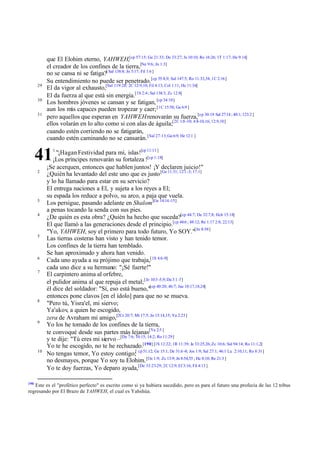 29
30
31

que El Elohim eterno, YAHWEH,[cp 57:15; Ge 21:33; De 33:27; Je 10:10; Ro 16:26; 1T 1:17; He 9:14]
el creador de los confines de la tierra,[Ne 9:6; Jn 1:3]
no se cansa ni se fatiga?[ Sal 138:8; Jn 5:17; Fil 1:6 ]
Su entendimiento no puede ser penetrado.[cp 55:8,9; Sal 147:5; Ro 11:33,34; 1C 2:16]
El da vigor al exhausto,[Sal 119:28; 2C 12:9,10; Fil 4:13; Col 1:11; He 11:34]
El da fuerza al que está sin energía.[1S 2:4; Sal 138:3; Zc 12:8]
Los hombres jóvenes se cansan y se fatigan, [cp 34:10]
aun los m capaces pueden tropezar y caer; [1C 15:58; Ga 6:9 ]
ás
pero aquellos que esperan en YAHWEH renovarán su fuerza,[cp 30:18 Sal 27:14 ; 40:1; 123:2 ]
ellos volarán en lo alto como si con alas de águila;[2C 1:8 -10; 4:8-10,16; 12:9,10]
cuando estén corriendo no se fatigarán,
cuando estén caminando no se cansarán. [Sal 27:13; Ga 6:9; He 12:1 ]

41
2

3
4

5

6
7

8

9

10

190

1

"¡Hagan Festividad para mí, islas![cp 11:11 ]
¡Los príncipes renovarán su fortaleza ![cp 1:18]
¡Se acerquen, entonces que hablen juntos! ¡Y declaren juicio!"
¿Quién ha levantado del este uno que es justo [Ge 11:31; 12:1 -3; 17:1]
y lo ha llamado para estar en su servicio?
El entrega naciones a El, y sujeta a los reyes a El;
su espada los reduce a polvo, su arco, a paja que vuela.
Los persigue, pasando adelante en Shalom [Ge 14:14 -15]
a penas tocando la senda con sus pies.
¿De quién es esta obra? ¿Quién ha hecho que suceda?[cp 44:7; De 32:7,8; Hch 15:18]
El que llamó a las generaciones desde el principio.[cp 44:6 ; 48:12; Re 1:17 2:8; 22:13]
"Yo, YAHWEH, soy el primero para todo futuro, Yo SOY."[Jn 8:58]
Las tierras costeras han visto y han tenido temor.
Los confines de la tierra han temblado.
Se han aproximado y ahora han venido.
Cada uno ayuda a su prójimo que trabaja,[1S 4:6-9]
cada uno dice a su hermano: "¡Sé fuerte!"
El carpintero anima al orfebre,
el pulidor anima al que repuja el metal; [Je 10:3 -5,9; Da 3:1 -7]
él dice del soldador: "Sí, eso está bueno,"[cp 40:20; 46:7; Jue 18:17,18,24]
entonces pone clavos [en el ídolo] para que no se mueva.
"Pero tú, Yisra'el, mi siervo;
Ya'akov, a quien he escogido,
zera de Avraham mi amigo,[2Cr 20:7; Mt 17:5; Jn 15:14,15; Ya 2:23]
Yo los he tomado de los confines de la tierra,
te convoqué desde sus partes más lejanas[Ya 2:5 ]
y te dije: "Tú eres mi siervo –[De 7:6; 10:15; 14:2; Ro 11:29]
Yo te he escogido, no te he rechazado.[190] [1S 12:22; 1R 11:39; Je 33:25,26; Zc 10:6; Sal 94:14; Ro 11:1,2]
No tengas temor, Yo estoy contigo;[ cp 51:12; Ge 15:1; De 31:6 -8; Jos 1:9; Sal 27:1; 46:1 Lu 2:10,11; Ro 8:31]
no desmayes, porque Yo soy tu Elohim. [Os 1:9; Zc 13:9; Jn 8:54,55 ; He 8:10; Re 21:3 ]
Yo te doy fuerzas, Yo deparo ayuda,[De 33:27-29; 2C 12:9; Ef 3:16; Fil 4:13 ]

Este es el "profético perfecto" es escrito como si ya hubiera sucedido, pero es para el futuro una profecía de las 12 tribus
regresando por El Brazo de YAHWEH, el cual es Yahshúa.

 