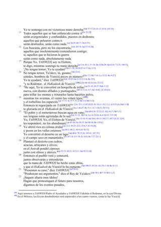 11

12

13

14

15

16

17

18

19

20

21
22

191
192

Yo te sostengo con mi victoriosa mano derecha.[Sal 37:17,24; 41:12; 63:8; 145:14]
Todos aquellos que se han enfurecido contra ti[Ex 23:22]
serán avergonzados y confundidos, puestos en deshonra;
aquellos que pelearon contra ti
serán destruidos, serán como nada. [cp 24,29; 40:17; Da 4:35]
Los buscarás, pero no los encontrarás,[Job 20:7-9; Sal 37:35,36]
aquellos que insolentemente contendieron contigo;
sí, aquellos que te hicieron la guerra
serán como nada, absolutamente nada.
Porque Yo, YAHWEH, soy tu Elohim,
te digo, mientras sostengo tu mano derecha[cp 3:6; 45:1; 51:18; De 33:26-29; Sal 63:8; 73:23; 109:31]:
'¡No tengas temor; Yo te ayudaré.[Mt 11:28; 28:20 2T 4:17; He 13:5]
No tengas temor, Ya'akov, tú, gusano,[ Sal 22:6 ]
ustedes, hombres de Yisra'el, pocos en número!'[De 7:7; Mt 7:14; Lu 12:32; Ro 9:27]
Yo te ayudaré," dice YAHWEH;[Job 19:25; Ga 3:13; T 2:14; Re 5:9 ]
"y tu Redentor, el HaKadosh de Yisra'el. [191] [Ge 48:16; Ex 6:6; 15:13]
"He aquí, Yo te convertiré en horquilla de trillar,[cp 21:10; 28:27; Hab 3:12]
nueva, con dientes afilados y puntiagudos,[Mi 4:13; Zc 4:7; Sal 18:42; 2C 10:4,5]
para trillar los montes y triturarlos hasta hacerlos polvo,
mientras los avientas, el viento los volará lejos,[192]
y el torbellino los esparcirá.[cp 17:13; Je 15:7; 51:2; Sal 1:4; Mt 3:12]
Entonces te regocijarás en YAHWEH,[cp 12:6; 25:1 -3; 45:24,25; 61:10,11; 1S 2:1,2; Je 9:23,24; Hab 3:18]
te gloriarás en el HaKadosh de Yisra'el.[Lu 1:46,47; Ro 5:11; 1C 1:30,31; Fil 3:3]
"El pobre y el menesteroso buscan agua en vano, [Sal 68:9,10; 72:12,13; 102:16,17; Mt 5:3 ]
sus lenguas están agrietadas de la sed.[Ge 21:15; Mt 5:6; Lu 16:22-24; Jn 4:10-15; 7:37-39]
Yo, YAHWEH, Yo, el Elohim de Yisra'el, [Jue 15:18,19; Sal 34:6; 50:15; 102:17; 107:5,6; 2C 12:9]
les responderé, no los abandonaré.[cp 42:16; Ge 28:15; Sal 94:14; He 13:5,6]
Yo abriré ríos en colinas áridas[cp 12:3; 30:25; 32:2; 35:6,7; 43:19,20]
y pozos en los valles extensos.[cp 44:3; 48:21; 49:9,10; 58:11]
Yo convertiré el desierto en un lago [ Sal 46:4; 78:15,16; 105:41; 107:35]
y el campo seco en manantiales.[Ez 47:1-8; Jl 3:18; Zc 14:8; Re 7:17; 22:1 ]
Plantaré el desierto con cedros,
acacias, arrayanes y olivos;
en el Aravah pondré cipreses
junto con olmos y alerces."[cp 55:13; 60:21; 61:3,11; Sal 92:13,14]
Entonces el pueblo verá y conocerá,
juntos observarán y entenderán
que la mano de YAHWEH ha hecho estas obras,
y que el HaKadosh de Yisra'el lo ha expuesto.[Sal 109:27; Ef 2:6 -10; 2Ts 1:10; Re 4:11 ]
"Presenten su caso," dice YAHWEH,[Jos 20:4 ]
"Produzcan sus argumentos," dice el Rey de Ya'akov.[Job 38:3; 40:7 -9; Mi 6:1,2]
¡Saquen afuera esos ídolos!
Hagan que pronostiquen el futuro para nosotros,
dígannos de los eventos pasados,

Aquí tenemos a YAHWEH-Padre el Ayudador y YAHWEH-Yahshúa el Redentor, en la ejad Divina.
En el Milenio, los Goyim desobedientes será esparcidos a los cuatro vientos, como lo fue Yisra'el.

 