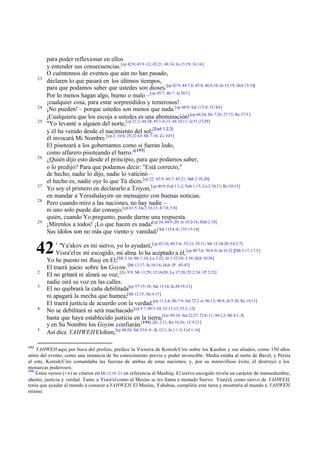 23

24
25

26

27
28

29

para poder reflexionar en ellos
y entender sus consecuencias.[cp 42:9; 43:9 -12; 45:21; 48:14; Jn 13:19; 16:14]
O cuéntennos de eventos que aún no han pasado,
declaren lo que pasará en los últimos tiempos,
para que podamos saber que ustedes son dioses.[cp 42:9; 44:7,8; 45:8; 46:9,10; Jn 13:19; Hch 15:18]
Por lo menos hagan algo, bueno o malo –[cp 45:7; 46:7; Je 10:5 ]
¡cualquier cosa, para estar sorprendidos y temerosos!
¡No pueden! – porque ustedes son menos que nada.[cp 44:9; Sal 115:8; 1C 8:4 ]
¡Cualquiera que los escoja a ustedes es una abominación! [cp 66:24; De 7:26; 27:15; Re 17:5 ]
"Yo levanté a alguien del norte,[cp 21:2; 44:28; 45:1-6,13; 46:10,11; Je 51:27-29]
y él ha venido desde el nacimiento del sol;[Esd 1:2,3]
él invocará Mi Nombre. [cp 2; 10:6; 2S 22:43; Mi 7:10; Zc 10:5 ]
El pisoteará a los gobernantes como si fueran lodo,
como alfarero pisoteando el barro."[ 193]
¿Quién dijo esto desde el principio, para que podamos saber,
o lo predijo? Para que podamos decir: "Está correcto,"
de hecho, nadie lo dijo, nadie lo vaticinó –
el hecho es, nadie oye lo que Tú dices.[cp 22; 43:9; 44:7; 45:21; Hab 2:18-20]
Yo soy el primero en declararlo a Tziyon, [cp 40:9; Esd 1:1,2; Nah 1:15; Lu 2:10,11; Ro 10:15]
en mandar a Yerushalayim un mensajero con buenas noticias.
Pero cuando miro a las naciones, no hay nadie –
ni uno solo puede dar consejo,[cp 63:5; Da 2:10,11; 4:7,8; 5:8]
quién, cuando Yo pregunto, puede darme una respuesta.
¡Mírenlos a todos! ¡Lo que hacen es nada![cp 24; 44:9 -20; Je 10:2-16; Hab 2:18]
Sus ídolos son no más que viento y vanidad.[ Sal 115:4 -8; 135:15-18]

42
2
3

4

5

193

1

"Ya'akov es mi siervo, yo lo ayudaré,[cp 43:10; 49:3-6; 52:13; 53:11; Mt 12:18-20; Fil 2:7]
Yisra'el es mi escogido, mi alma lo ha aceptado a él, [cp 49:7,8; 50:4 -9; Jn 16:32 ][Mt 3:17; 17:5 ]
Yo he puesto mi Ruaj en El;[Mt 3:16; Mr 1:10; Lu 3:22; Jn 1:32-34; 3:34; Hch 10:38]
El traerá juicio sobre los Goyim.[Mt 12:17: Jn 10:16; Hch 1P :45-47]
El no gritará ni alzará su voz; [Zc 9:9; Mt 11:29; 12:16-20; Lu 17:20; 2T 2:24; 1P 2:23]
nadie oirá su voz en las calles.
El no quebrará la caña debilitada[cp 57:15-18; Sal 13:14; Jn 20:19-21]
ni apagará la mecha que humea;[Mt 12:15; He 4:15]
El traerá justicia de acuerdo con la verdad.[cp 11:3,4; Mi 7:9; Sal 72:2 -4; 96:13; 98:9, Jn 5:30; Re 19:11]
No se debilitará ni será machacado [cp 9:7; 49:5-10; 52:13-15; 53:2 -12]
hasta que haya establecido justicia en la tierra,[Ge 49:10; Sal 22:27; 72:8-11; 98:2,3; Mi 4:1 -3]
y en Su Nombre los Goyim confiarán.[194] [Zc 2:11; Ro 16:26; 1C 9:21]
Así dice YAHWEH Elohim,[cp 44:24; Sal 33:6 -9; Zc 12:1; Jn 1:1 -3; Col 1:16]

YAHWEH aquí por boca del profeta, predice la Victoria de Koresh/Ciro sobre los Kasdim y sus aliados, como 150 años
antes del evento, como una instancia de Su conocimiento previo y poder invencible. Media estaba al norte de Bavel, y Persia
al este, Koresh/Ciro comandaba las fuerzas de ambas de estas naciones; y, por su maravilloso éxito, él destruyó a los
monarcas poderosos.
194
Estos versos (1-4 ) se citaron en Mt 12.18–21 en referencia al Mashíaj. El siervo escogido revela un carácter de mansedumbre,
aliento, justicia y verdad. Tanto a Yisra'el como al Mesías se les llama a menudo Siervo. Yisra'el, como siervo de YAHWEH,
tenía que ayudar al mundo a conocer a YAHWEH. El Mesías, Yahshúa, cumpliría esta tarea y mostraría al mundo a YAHWEH
mismo.

 