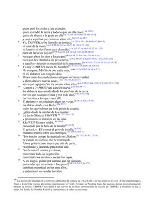 6

7

8

9

10

11

12
13

14

15

16

195

quien creó los cielos y los extendió,
quien extendió la tierra y todo lo q ue de ella crece,[ Sal 136:6 ]
quien da aliento a la gente en ella[Ge 2:7; Job 14:10; Da 5:23; Hch 17:25]
y ruaj a aquellos que caminan sobre ella:[Ec 12:7; He 12:9]
Yo, YAHWEH, te he llamado en justicia,[Je 23:5,6; 33:15,16; Sal 45:6,7; He 1:8]
te tomé de la mano, [cp 49:8; Mt 26:28; Lu 1:69-72; Ro 15:8,9; 2C 1:20]
te formé y te hice Pacto para el pueblo,[ Ga 3:15-17; He 8:6; 9:15; 12:24; 13:20]
para ser luz a los Goyim,[195] [Lu 2:32; Jn 8:12; Hch 13:47; 26:23; 1P 2:9]
para que abras los ojos a los cie gos,[Hch 26:18; 2C 4:6; Ef 1:17,18; Re 3:18]
para que des libertad a los prisioneros,[cp 9:2; 49:9; 61:1; Sal 107:10-16; 146:7; Zc 9:11,12]
a aquellos viviendo en oscuridad de la mazmorra. [Lu 4:18-21; 2T 2:26; He 2:14,15; 1P 2:9 ]
Yo soy YAHWEH, ese es Mi Nombre.[Ex 3:13-15; 4:5; Sal 83:18; Jn 8:58]
No comparto Mi Gloria con nadie más, [cp 48:11; Ex 20:3-5; 34:14; Jn 5:23]
ni mi alabanza con ningún ídolo.
Miren como las predicciones antiguas se hacen verdad;
y ahora declaro nuevas cosas –[Ge 15:12-16; Jos 21:45]
antes que espiguen Yo les cuento sobre ellas."[cp 41:22,23; Hch 15:18; 1P 1:10-12; 2P 1:19-21]
¡Canten a YAHWEH una canción nueva![ Sal 40:3; 98:1-4]
Su alabanza sea cantada desde los confines de la tierra
por los que navegan el mar y por todo en él, [ Sal 107:23-32]
por las islas y los que viven allí.
El desierto y sus ciudades alcen sus voces,[cp 35:1,6; Sal 72:8 -10]
las aldeas donde vive Kedar;[Ge 25:13]
todos los que habitan en Sela griten de alegría;
¡griten desde la cumbre de los montes!
Le darán Gloria a YAHWEH[ Sal 22:27; Re 5:13]
y proclamen su alabanza en las islas.
YAHWEH-Tzevaot saldrá,[ Sal 78:65]
provocado por la furia de la batalla;[Ex 20:5]
El gritará, sí, El levanta el grito de batalla;[cp 31:4]
mientras triunfa sobre sus enemigos.[ Sal 118:16; Re 1:7]
"Por mucho tiempo he guardado mi Shalom,[Le 25:32; Ec 8:11; 2P3:9 ]
he estado en silencio, me he restringido.
Ahora gritaré como mujer que está de parto,
resoplando y jadeando para tomar aire.
Yo devastaré montes y colinas,
marchitaré toda su vegetación,
convertiré ríos en islas y secaré los lagos.
A los ciegos, guiaré por camino que no conocen,
por sendas que no conocen los guiaré;[Sal 32:8; Pr 8:9; Lu 1:78]
cambiaré oscuridad en luz ante ellos,
y enderezaré sus sendas torcidas.

La misión de Mashíaj en la tierra era demostrar la justicia de YAHWEH y ser luz para los Goyim (Yisra'el gentilizado).
Traer a Yisra'el de regreso al contrato matrimonial, la Toráh. A través de Mashíaj todas las naciones tienen la oportunidad de
abrazar su misión. YAHWEH nos llama a ser siervos de su Hijo, demostrando la justicia de YAHWEH y llevando su luz, a
saber, Su Toráh, Su Nombre Kadosh y la obediencia a todas las naciones.

 