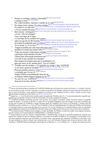4

5

6

7

8
9

10

11

199

Porque te considero valioso y honorable,[De 7:6-8; T 2:14; 1P 2:9]
y porque te amo,[Ge 12:22; Jn 5:44 ]
Por ti daré hombres, naciones a cambio de tu vida.[Ro 8:32; Re 3:9]
No tengas temor, porque Yo estoy contigo.[cp 2 41:10,14; 44:2; Je 30:10,11; 46:27,28; Hch 18:9,10]
Yo traeré tu zera del este,[ cp 11:11,12; 27:12,13; 49:12; 60:1-11; 66:19,20; De 30:3; 1R 8:46-51; Sal 22:27-31]
y Yo los reuniré del oeste;[ 199] [Je 30:18,19; 31:8,9; Ez 36:24-27; 37:21-28; 39:25-29; Mi 2:12]
diré al norte: '¡Entrégalos!'[cp 18:7; Je 3:14,18,19; Os 1:10,11; Ro 9:7,8,25,26; 2C 6:17,18; Ga 3:26-29]
y al sur: '¡No los retengas!'
Trae a mis hijos de lo lejos,
y a mis hijas de los confines de la tierra,
todos los que llevan Mi Nombre,[200] [cp 62:2-5; 63:19; Je 33:16; Hch 11:26; Ya 2:7; Re 3:12]
los cuales he preparado para mi Gloria;[Sal 95:6,7; 100:3; Jn 3:3-7; 2C 5:17; Ga 6:15; Ef 2:10; T 3:5-7]
[cp
Yo le formé, sí, Yo le hice.'" 21; 48:11; Sal 50:23; Jn 15:8 ; Ro 9:23; Ef 1:6,12; 2:4 -7; 1P 2:9; 4:11,14]
Traigan al pueblo que está ciego pero tiene ojos,[cp 6:9; 42:18-20; 44:18-20; De 29:2-4]
también los sordos que tienen oídos.[Je 5:21; Ez 12:2; 2C 4:4-6]
Todas las naciones están juntas reunidas,[cp 45:20,21; 48:14; Jl 3:11; Sal 49:1,2; 50:1 ]
y príncipes serán reunidos de ellas.[cp 41:21-26; 44:7 -9; 46:10; 48:5,6]
¿Quién entre ellos puede proclamar esto [cp 26; Jos 24:15-24; 1R 18:21-24,36-39]
y revelar lo que sucedió en el pasado?
Que traigan sus testigos para que se justifiquen a sí,
para que otros, al oír, puedan decir: "Eso es verdad."
"Ustedes son mis testigos, y Yo también soy testigo," dice YAHWEH,
"y mi siervo quien he escogido.[ 201] [cp 12; 44:8; Jn 1:7,8; 15:27; Hch 1:8; 1C 15:15]
Para que puedas conocer y creer,[cp 40:21,22; 41:20; 45:6; 46:8,9; Jn 20:31]
y entiendas que Yo soy El –[cp 41:4; 44:6 -8]
ningún Elohim se ha producido antes de mí,
ni tampoco habrá ninguno después de mí.[ 202]
Yo, aun Yo, soy YAHWEH;[cp 3; 12:2; 45:21,22; De 6:4; Os 1:7; 13:4; Lu 1:47; 2:11; Jn 10:28-30]
fuera de mí no hay salvador.[ 203] [Hch 4:12; T 2:10,13; 3:4 -6; 2P 3:18; 1Jn 4:14; 5:20,21; Jud 25]

Esta es otra bella profecía y promesa de YAHWEH-Yahshúa que es El quien nos reunirá y llevará (vv 5-7 ) a Eretz Yisra'el y
no un aliyah en la carne. El verso 7 dice que es a todos los que llevan Su Nombre, entonces los que no llevan Su Nombre, los
que no usan Su Nombre y usan apelativos paganos no cuenten en que Yahshúa los lleve a Eretz Yisra'el, así que vayan
ahorrando para el pasaje de avión o barco. [ Zc 8:7; Lu 13:29; Jn 10:16 ]
200
Según los vv 1-7 es el fin del exilio cuando seamos recogidos por Yahshúa, pero el v 7 es una amonestación a aquellos que
rehúsan usar su Nombre, entonces no llevan Su Nombre y no serán recogidos ni reunidos.
201
YAHWEH, hablando en primera persona, dice que hay tres testigos. El primero siendo Yisra'el la nación, el segundo
siendo El mismo, y el tercero es Mi Sie rvo a quien Yo he escogido (Yahshúa). Estos tres testigos sirven para confirmar que
no hay otro El aparte de YAHWEH y ningún Salvador aparte de YAHWEH. Este Siervo es el Escogido, y Testigo lleno de
Fidelidad a quien se refiere Re 1:5 . El es el Único Verdadero y lleno de Fidelidad porque El estaba con el Padre en el principio
y contempló todas las cosas antes del albor de la creación. En vez de Yahshúa ser un segundo Elohim como los trinitarios
equivocadamente insisten, El es YAHWEH el Salvador, junto con el Padre quien Salva por y a través de Su Siervo Sufriente.
202
Esto demuestra que Yahshúa existió siempre y es parte del Padre, Su Palabra, y nunca fue creado, como algunos reclaman.
Los dos testigos son la ejad/unidad de YAHWEH-Padre y YAHWEH-Yahshúa.
203
Aquí tenemos la ejad de Yisra'el, YAHWEH Padre y YAHWEH Hijo, el día de la salvación nacional de Yisra'el, es el
mismo día o tiempo en que los salvados alabarán e invocarán Su Nombre verdadero y les recordarán a los herederos de la
salvación mediante canciones, que Su Nombre es exaltado. Isaías, aquí declara que solamente YAHWEH es el Salvador y que
los que reclaman ser salvos es mejor que entiendan que no es otro Salvador llamado j sús el que ha hecho la obra, sino
e
Yahshúa o YAHWEH Mismo plenamente manifestado en el Mesías (2C 5:19 ). El Hebreo en v 11 abriga esta referencia de la

 
