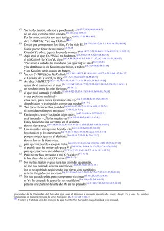 12

13

14

15
16

17

18
19

20

21
22
23

24

Yo he declarado, salvado y proclamado –[cp 37:7,35,36; 46:10; 48:4-7]
no un dios extraño entre ustedes.[De 32:12; Sal 81:9,10]
[cp
Por lo tanto, ustedes son mis testigos," 10; 37:20; 44:8; 46:9]
dice YAHWEH: "Yo soy Elohim.[204]
Desde que comenzaron los días, Yo he sido El. [cp 57:15; Mi 5:2; Jn 1:1; 8:58; He 13:8; Re 1:8]
Nadie puede librar de mi mano.[Jn 10:27]
Cuando Yo obro, ¿quién lo puede revocar?"[cp 14:27; Pr 21:30; Job 9:12; Da 4:35; Ef 1:11; Fil 2:13]
Aquí está lo que YAHWEH, tu Redentor,[cp 1; 44:6; 54:5 -8; Sal 19:14; Re 5:9 ]
el HaKadosh de Yisra'el, dice:[cp 3,4; 44:24-28; 45:1-5; Je 50:2-11,17,18,27-34; 51:1-11,24,34-37]
"Por amor a ustedes he mandado [un ejército] a Bavel[Re 18:20,21]
y he derribado a los Kasdim que huían, a todos;[Ez 27:29-36; Re 18:11-19]
y los Kasdim serán atados en barcos.
Yo soy YAHWEH, tu HaKadosh,[cp 3; 30:11; 40:25; 41:14,16; 45:11; 48:17; Je 51:5; Hab 1:12; Re 3:7 ]
el Creador de Yisra'el, tu Rey."[cp 1,7,21; 33:22; Sal 74:12; Mt 25:34]
Así dice YAHWEH,[cp 2; 11:15,16; 51:10,15; 63:11-13; Ex 14:16,21,29; Jos 3:13-16]
quien abrió camino en el mar,[Je 31:35; Sal 74:13,14; 77:19; 78:13; 106:9 ; 114:3 -5; 136:13-15; Ne 9:11 ]
un sendero entre las olas furiosas;[Re 16:12]
el que guió carruaje y caballo,[Ex 14:4-9,23 -28; 15:4 ; Ez 38:8-18; Sal 46:8,9; 76:5,6]
y una poderosa multitud –
ellos caen, para nunca levantarse otra vez, [cp 14:20-22; Re 19:17-21; 20:8-9]
despabilados y extinguidos como una mecha:[cp 1:31]
"No recuerden eventos pasados[cp 46:9; 65:17; De 7:18; 8:2; Je 16:14,15; 23:7,8]
ni consideren tiempos antiguos.[1Cr 16:12; 2C 3:10]
Contemplen, estoy haciendo algo nuevo;[cp 42:9; 48:6; Je 31:22; Re 21:5 ]
está brotando – ¿No lo puedes ver?[cp 35:6 -10; 40:3,4; 48:21; Lu 3:4,5]
Estoy haciendo una carretera en el desierto,
ríos en tierra seca.[cp 41:18; 48:21,22; Ex 17:6; Nu 20:11; De 8:15; Sal 78:16-20; 105:41]
Los animales salvajes me bendecirán;[cp 11:6-10 Sal 104:21; 148:10]
los chacales y los avestruces;[cp 19; 41:17; 48:21; 49:10; 55:1,2; Je 31:9; Jl 3:18]
porque pongo agua en el desierto,[Jn 4:10,14; 7:37-39; Re 21:6; 22:17]
ríos en los en la tierra seca,
para que mi pueblo escogido beba, [cp 65:15; 1Cr 16:13; Sal 33:12; Mr 13:20; 1P 2:9; Re 17:14]
el pueblo que he preservado para M í,[Sal 102:18; Pr 16:4; Lu 1:74,75; 1C 6:19,20; 10:31]
para que proclame mi alabanza.[Ef 1:5 -12; 3:21; Col 1:16; T 2:14; He 13:15; 1P 2:9]
Pero no me has invocado a mí, O Ya'akov;[Ya 4:2-3]
te has aburrido de mí, O Yisra'el.[Mal 1:12]
No me has traído ovejas para tus ofrendas quemadas,
no me has honrado con tus sacrificios.[Am 5:25; Mal 1:13,14; 3:8 ]
No te he agobiado requiriendo que sirvas con sacrificios
ni te he fatigado con incienso. [cp 1:11-15; 66:3; Am 5:21,22; Zc 7:5,6; Pr 15:8; 21:27; Mt 11:30]
No has gastado plata para comprarme víctimas[Ex 30:7,23,24,34; Je 6:20]
ni Yo he deseado la grasa de tus sacrificios.[Le 3:16; 4:31; Sal 50:9-13]
pero tú sí te paraste delante de Mí en tus pecados [cp 1:14,24; 7:13; 63:10; Ez 6:9; 16:43]

pluralidad de la Divinidad del Salvador por usar el término a menudo encontrado Anoji, Anoji, Yo y aún Yo, ambos
referencias en primera persona de ser el Salvador. [Re 1:11,17,18 7:10-12 ]
204
Yisra'el y Yahshúa son dos testigos de que YAHWEH el Salvador es ejad/unidad y no trinidad.

 